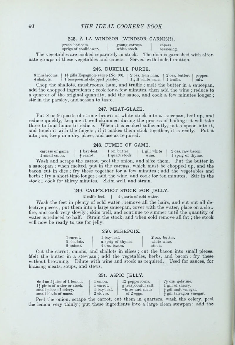 245. A LA WINDSOR (WINDSOR GARNISH). green haricots. I young carrots. I capers, sprigs of cauliflower. | white stock. | seasoning. The vegetables are cooked separately in stock. The dish is garnished with alter- nate groups of these vegetables and capers. Served with boiled mutton. 248. DUXELLE PUREE. 8 mushrooms. | IJ gills Espagnole sauce (No. 33). I 2 ozs. lean ham. I 2 ozs. butter. I pepper. 4 shallots. I 1 teaspoonful chopped parsley. | 1 gill white wane. I 1 truffle. ! salt. Chop the shallots, mushrooms, ham, and truffle ; melt the butter in a saucepan, add the chopped ingredients ; cook for a few minutes, then add the wine ; reduce to a quarter of the original quantity, add the sauce, and cook a few minutes longer ; stir in the parsley, and season to taste. 247. MEAT-GLAZE. Put 8 or 9 quarts of strong brown or white stock into a saucepan, boil up, and reduce quickly, keeping it well skimmed during the process of boiling ; it will take three to four hours to reduce. When it is cooked sufficiently, put a spoon into it, and touch it with the fingers ; if it makes them stick together, it is ready. Put it into jars, keep in a dry place, and use as required. 248. FUMET OF GAME. carcass of game. I 1 bay-leaf. I 1 oz. butter. I 1 gill white | 2 ozs. raw bacon. 1 small onion. | | carrot. | 1 quart stock. | wine. 1 sprig of thyme. Wash and scrape the carrot, peel the onion, and slice them. Put the butter in a saucepan ; when melted, put in the carcass, which must be chopped up, and the bacon cut in dice ; fry these together for a few minutes ; add the vegetables and herbs ; fry a short time longer ; add the wine, and cook for ten minutes. Stir in the atoek ; cook for thirty minutes. Skim well, and strain. 249. CALF’S-FOOT STOCK FOR JELLY. 2 calf’s feet. | 4 quarts of cold water. Wash the feet in plenty of cold water ; remove all the hairs, and cut out all de- fective pieces ; put them into a large saucepan, cover with the water, place on a slow fire, and cook very slowly ; skim well, and continue to simmer until the quantity of water is reduced to half. Strain the stock, and when cold remove all fat ; the stock will now be ready to use for jelly. 250. MIREPOIX. 1 carrot. 2 shallots. 2 onions. 1 bay-leaf, a sprig of thyme. 4 ozs. bacon. 2 ozs. butter, white wine, stock. Cut the carrot, onions, and shallots in slices ; cut the bacon into small pieces. Melt the butter in a stewpan ; add the vegetables, herbs, and bacon ; fry these without browning. Dilute with wine and stock as required. Used for sauces, for braising meats, soups, and stews. 351. ASPIC JELLY. rind and juice of 1 lemon. pints of water or stock, small piece of celery, small blade of mace. 1 onion. 12 peppercorns. 1 carrot. ^ teaspoonful salt. 1 bay-leaf. whites and shells 2 cloves. of 2 eggs. ozs. gelatine. 1 gill of sherry. I gill malt vinegar. I gill tarragon vinegar. Peel the onion, scrape the carrot, cut them in quarters, wash the celery, pool the lemon very thinly ; put these ingredients into a large clean stewpan ; add the