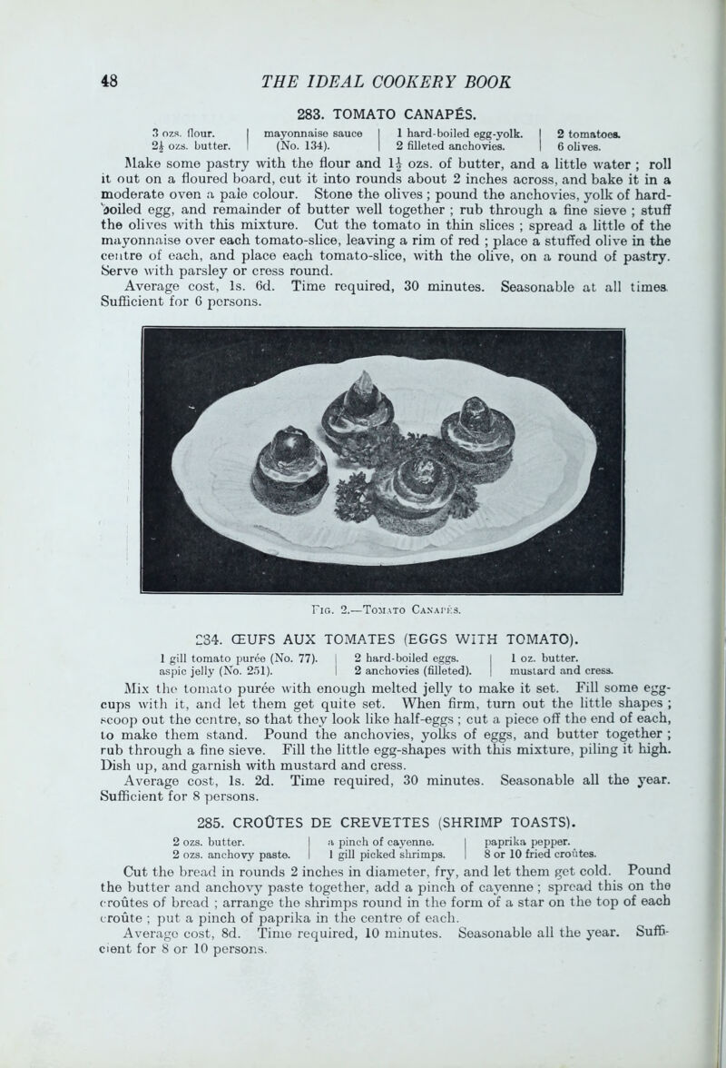 283. TOMATO CANAPES. .3 ozs. flour. I mayonnaise sauce | 1 hard-boiled egg-yolk. I 2 tomatoes. 2i ozs. butter. I (No. 134). | 2 filleted anchovies. I 6 ohves. Make some pastry with the flour and ozs. of butter, and a little water ; roll it out on a floured board, cut it into rounds about 2 inches across, and bake it in a moderate oven a pale colour. Stone the olives ; pound the anchovies, yolk of hard- 'boiled egg, and remainder of butter well together ; rub through a fine sieve ; stuff the olives with this mixture. Cut the tomato in thin slices ; spread a little of the mayonnaise over each tomato-slice, leaving a rim of red ; place a stuffed olive in the centre of each, and place each tomato-slice, with the ohve, on a round of pastry. Serve with parsley or cress round. Average cost. Is. 6d. Time required, 30 minutes. Seasonable at all times. Sufficient for 0 persons. Fig. 2.—Tomato Ca.v.ai'ks. 234. CEUFS AUX TOMATES (EGGS WITH TOMATO). 1 gill tomato puree (No. 77). j 2 hard-boiled eggs. I 1 oz. butter, aspic jelly (No. 251). I 2 anchovies (filleted). | mustard and cress. Mix the tomato puree with enough melted jelly to make it set. Fill some egg- cups with it, and let them get quite set. When firm, turn out the little shapes ; scoop out the eentre, so that they look like half-eggs ; cut a piece off the end of each, to make them stand. Pound the anchovies, yoLks of eggs, and butter together ; rub through a fine sieve. Fill the little egg-shapes with this mixture, piling it high. Dish up, and garnish with mustard and cress. Average cost, Is. 2d. Time required, 30 minutes. Seasonable all the year. Sufficient for 8 persons. 285. CROOTES DE CREVETTES (SHRIMP TOASTS). 2 ozs. butter. I a pinch of cayenne. | paprika pepper. 2 ozs. anchovy paste. I 1 gill picked shrimps. 1 8 or 10 fried croutes. Cut the bread in rounds 2 inches in diameter, fry, and let them get cold. Pound the butter and anchovy paste together, add a pinch of cayenne; spread this on the (•routes of bread ; arrange the shrimps round in the form of a star on the top of each (■route ; put a pinch of paprika in the centre of each. Average cost, 8d. Time required, 10 minutes. Seasonable all the year. Suffi- cient for 8 or 10 persons.