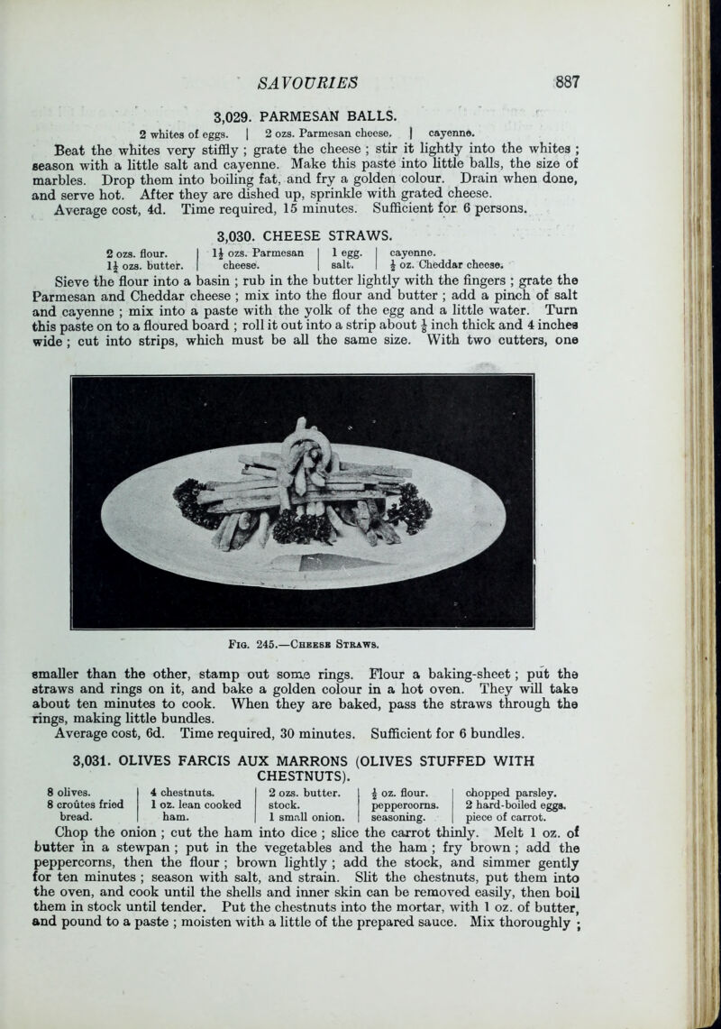3.029. PARMESAN BALLS. 2 whites of eggs. j 2 ozs. Parmesan cheese, | cayenne. Beat the whites very stiffly ; grate the cheese ; stir it lightly into the whites ; season with a little salt and cayenne. Make this paste into little balls, the size of marbles. Drop them into boiling fat, and fry a golden colour. Drain when done, and serve hot. After they are dished up, sprinkle with grated cheese. Average cost, 4d. Time required, 15 minutes. Sufflcient for 6 persons. 3.030. CHEESE STRAWS. 2 ozs. flour. I li ozs. Parmesan I 1 egg. I cayenne. IJ ozs. butter. | cheese. | salt. | ^ oz. Cheddar cheese. Sieve the flour into a basin ; rub in the butter lightly with the fingers ; grate the Parmesan and Cheddar cheese ; mix into the flour and butter ; add a pinch of salt and cayenne ; mix into a paste with the yolk of the egg and a little water. Turn this paste on to a floured board ; roll it out into a strip about I inch thick and 4 inches wide ; cut into strips, which must be aU the same size. With two cutters, one Fig. 245.—Cbeesb Straws. smaller than the other, stamp out some rings. Flour a baking-sheet; put the straws and rings on it, and bake a golden colour in a hot oven. They wiU take about ten minutes to cook. When they are baked, pass the straws through the rings, making little bundles. Average cost, 6d. Time required, 30 minutes. Sufficient for 6 bundles. 3,031. OLIVES FARCIS AUX MARRONS CHESTNUTS). (OLIVES STUFFED WITH chopped parsley. 2 hard-boiled eggs, piece of carrot. 8 olives. 4 chestnuts. 2 ozs. butter. 8 croutes fried 1 oz. lean cooked stock. peppercorns, bread. ham. 1 small onion. seasoning. Chop the onion ; cut the ham into dice ; slice the carrot thinly. Melt 1 oz. of butter in a stewpan ; put in the vegetables and the ham ; fry brown ; add the peppercorns, then the flour ; brown lightly ; add the stock, and simmer gently for ten minutes ; season with salt, and strain. Sht the chestnuts, put them into the oven, and cook until the shells and inner skin can be removed easily, then boil them in stock untU tender. Put the chestnuts into the mortar, with 1 oz. of butter, and pound to a paste ; moisten with a little of the prepared sauce. Mix thoroughly ;