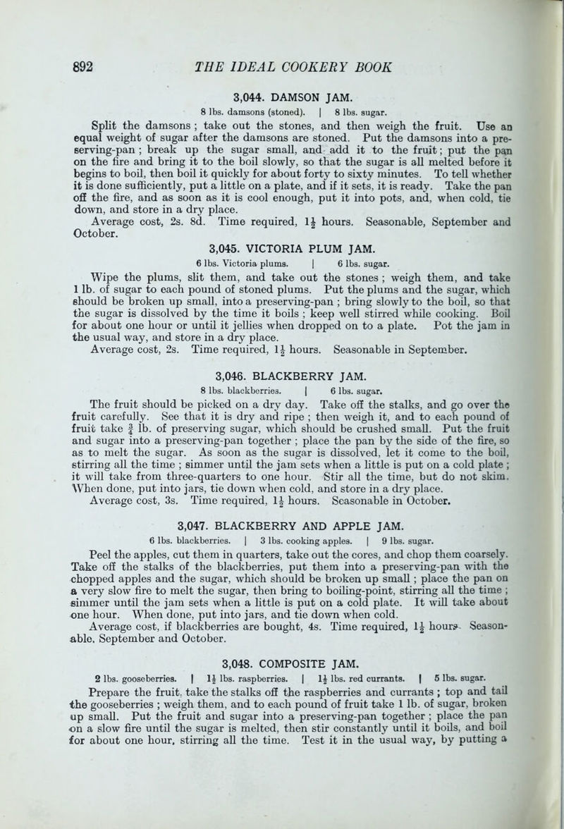 3,044. DAMSON JAM. 8 lbs. damsons (stoned). | 8 lbs. sugar. Split the damsons ; take out the stones, and then weigh the fruit. Use an equal weight of sugar after the damsons are stoned. Put the damsons into a pre- serving-pan ; break up the sugar small, and add it to the fruit; put the pan on the fire and bring it to the boil slowly, so that the sugar is all melted before it begins to boil, then boil it quickly for about forty to sixty minutes. To teU whether it is done sufficiently, put a little on a plate, and if it sets, it is ready. Take the pan oS the fire, and as soon as it is cool enough, put it into pots, and, when cold, tie down, and store in a dry place. Average cost, 2s. 8d. Time required, IJ hours. Seasonable, September and October. 3,045. VICTORIA PLUM JAM. 6 lbs. Victoria plums. | 6 lbs. sugar. Wipe the plums, slit them, and take out the stones ; weigh them, and take 1 lb. of sugar to each pound of stoned plums. Put the plums and the sugar, which should be broken up small, into a preserving-pan ; bring slowly to the boU, so that the sugar is dissolved by the time it boUs ; keep well stirred while cooking. Boil for about one hour or until it jellies when dropped on to a plate. Pot the jam in the usual way, and store in a dry place. Average cost, 2s. Time required, \\ hours. Seasonable in September. 3,046. BLACKBERRY JAM. 8 lbs. blackberries. | 6 lbs. sugar. The fruit should be picked on a dry day. Take oS the stalks, and go over the fruit carefully. See that it is dry and ripe ; then weigh it, and to each pound of fruit take | lb. of preserving sugar, which should be crushed small. Put the fruit and sugar into a preserving-pan together ; place the pan by the side of the fire, so as to melt the sugar. As soon as the sugar is dissolved, let it come to the boil, stirring all the time ; simmer until the jam sets when a little is put on a cold plate ; it will take from three-quarters to one hour. Stir all the time, but do not skim. When done, put into jars, tie down when cold, and store in a dry place. Average cost, 3s. Time required, 1| hours. Seasonable in October. 3,047. BLACKBERRY AND APPLE JAM. 6 lbs. blackberries. | 3 lbs. cooking apples. | 9 lbs. sugar. Peel the apples, cut them in quarters, take out the cores, and chop them coarsely. Take off the stalks of the blackberries, put them into a preserving-pan with the chopped apples and the sugar, which should be broken up small; place the pan on a very slow fire to melt the sugar, then bring to boiling-point, stirring aU the time ; simmer until the jam sets when a little is put on a cold plate. It will take about one hour. When done, put into jars, and tie down when cold. Average cost, if blackberries are bought, 4s. Time required, hour^- Season- able. September and October. 3,048. COMPOSITE JAM. 2 lbs. gooseberries. | lbs. raspberries. | lbs. red currants. | 5 lbs. sugar. Prepare the fruit, take the stalks off the raspberries and currants ; top and tail the gooseberries ; weigh them, and to each pound of fruit take 1 lb. of sugar, broken up small. Put the fruit and sugar into a preserving-pan together ; place the pan on a slow fire until the sugar is melted, then stir constantly until it boUs, and boil for about one hour, stirring aU the time. Test it in the usual way, by putting a