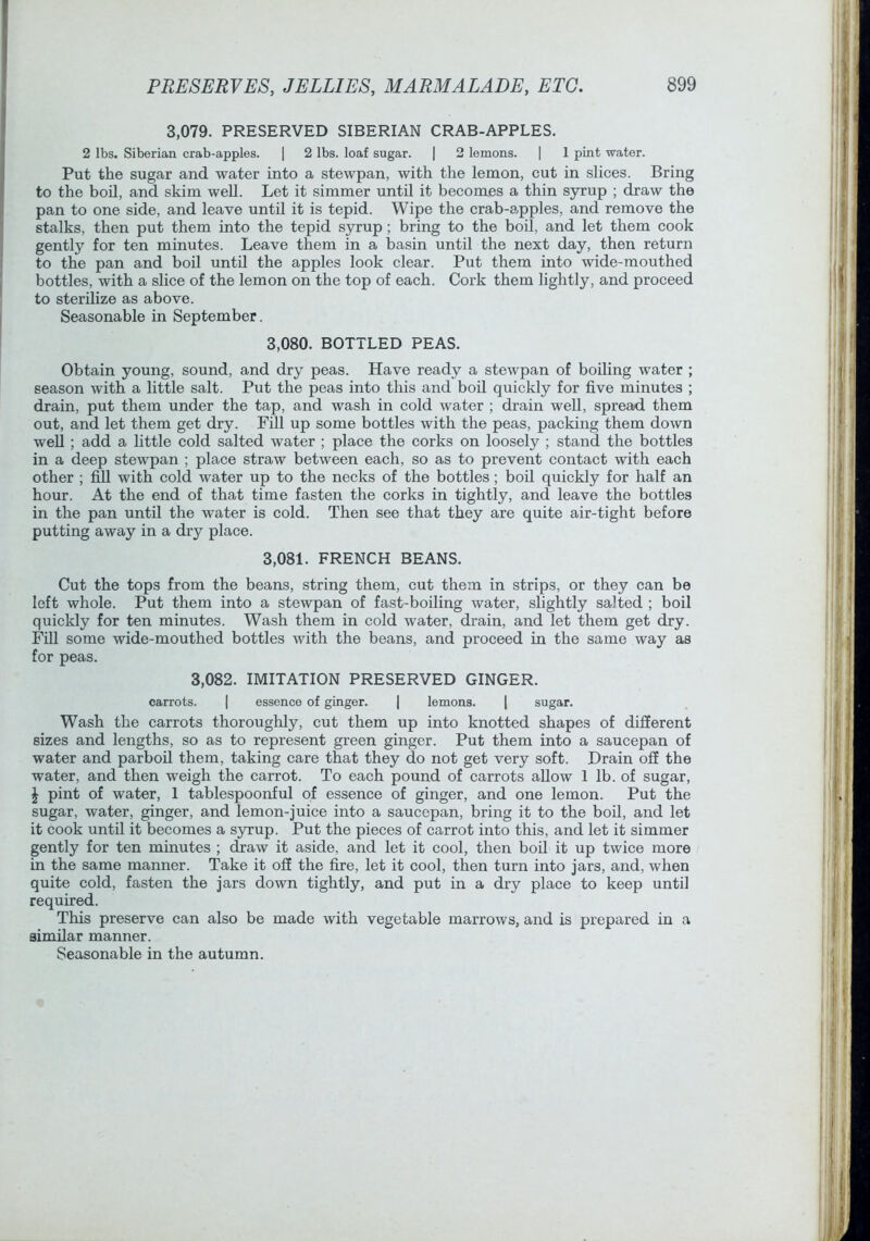 3,079. PRESERVED SIBERIAN CRAB-APPLES. 2 lbs. Siberian crab-apples. | 2 lbs. loaf sugar. | 2 lemons. | 1 pint water. Put the sugar and water into a stewpan, with the lemon, cut in slices. Bring to the bod, and skim well. Let it simmer until it becomes a thin syrup ; draw the pan to one side, and leave until it is tepid. Wipe the crab-a.pples, and remove the stalks, then put them into the tepid syrup; bring to the boil, and let them cook gently for ten minutes. Leave them in a basin until the next day, then return to the pan and boil unto the apples look clear. Put them into wide-mouthed bottles, with a slice of the lemon on the top of each. Cork them lightly, and proceed to sterilize as above. Seasonable in September. 3.080. BOTTLED PEAS. Obtain young, sound, and dry peas. Have ready a stewpan of boiling water ; season with a little salt. Put the peas into this and boil quickly for five minutes ; drain, put them under the tap, and wash in cold water ; drain well, spread them out, and let them get dry. Fill up some bottles with the peas, packing them down well; add a little cold salted water ; place the corks on loosely ; stand the bottles in a deep stewpan ; place straw between each, so as to prevent contact with each other ; fiU with cold water up to the necks of the bottles; boil quickly for half an hour. At the end of that time fasten the corks in tightly, and leave the bottles in the pan until the water is cold. Then see that they are quite air-tight before putting away in a dry place. 3.081. FRENCH BEANS. Cut the tops from the beans, string them, cut them in strips, or they can be left whole. Put them into a stewpan of fast-boiling water, slightly salted ; boil quickly for ten minutes. Wash them in cold water, drain, and let them get dry. Ffil some wide-mouthed bottles with the beans, and proceed in the same way as for peas. 3,082. IMITATION PRESERVED GINGER. carrots. | essence of ginger. | lemons. | sugar. Wash the carrots thoroughly, cut them up into knotted shapes of different sizes and lengths, so as to represent green ginger. Put them into a saucepan of water and parboil them, taking care that they do not get very soft. Drain off the water, and then weigh the carrot. To each pound of carrots allow 1 lb. of sugar, J pint of water, 1 tablespoonful of essence of ginger, and one lemon. Put the sugar, water, ginger, and lemon-juice into a saucepan, bring it to the bod, and let it cook until it becomes a syrup. Put the pieces of carrot into this, and let it simmer gently for ten minutes ; draw it aside, and let it cool, then bod it up twice more in the same manner. Take it off the fire, let it cool, then turn into jars, and, when quite cold, fasten the jars down tightly, and put in a dry place to keep until required. This preserve can also be made with vegetable marrows, and is prepared in a simdar manner. Seasonable in the autumn.