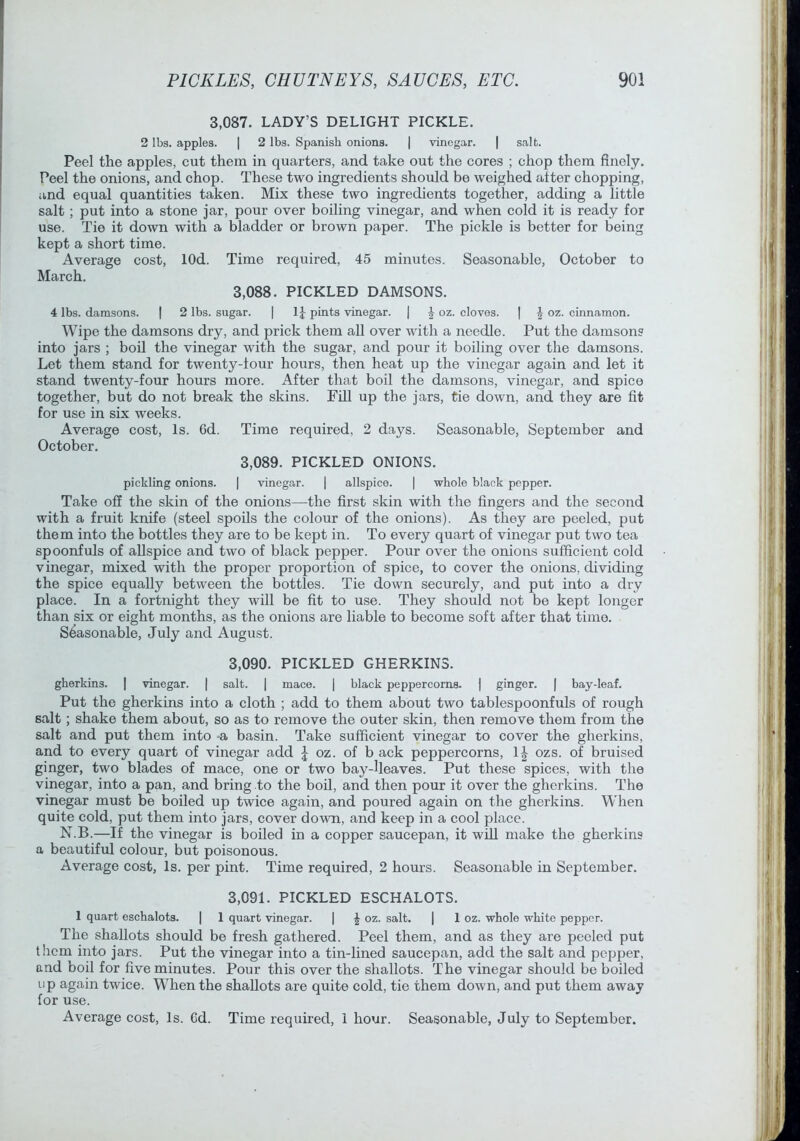3,087. LADY’S DELIGHT PICKLE. 2 lbs. apples. | 2 lbs. Spanish onions. | vinegar. | salt. Peel the apples, cut them in quarters, and take out the cores ; chop them finely. Peel the onions, and chop. These two ingredients should be weighed alter chopping, and equal quantities taken. Mix these two ingredients together, adding a little salt; put into a stone jar, pour over boiling vinegar, and when cold it is ready for use. Tie it down with a bladder or brown paper. The pickle is better for being kept a short time. Average cost, lOd. Time required, 45 minutes. Seasonable, October to March. 3,088. PICKLED DAMSONS. 4 lbs. damsons. | 2 lbs. sugar. | 1J pints vinegar. | J oz. cloves. ] ^ oz. cinnamon. Wipe the damsons dry, and prick them all over with a needle. Put the damson? into jars ; boil the vinegar with the sugar, and pour it boiling over the damsons. Let them stand for twenty-tour hours, then heat up the vinegar again and let it stand twenty-four hours more. After that boil the damsons, vinegar, and spice together, but do not break the skins. Fill up the jars, tie down, and they are fit for use in six weeks. Average cost. Is. 6d. Time required, 2 days. Seasonable, September and October. 3,089. PICKLED ONIONS. pickling onions. | vinegar. | allspice. | ■whole black pepper. Take off the skin of the onions—the first skin with the fingers and the second with a fruit knife (steel spoils the colour of the onions). As they are peeled, put them into the bottles they are to be kept in. To every quart of vinegar put two tea spoonfuls of allspice and two of black pepper. Pour over the onions sufficient cold vinegar, mixed with the proper proportion of spice, to cover the onions, dividing the spice equally between the bottles. Tie down securely, and put into a dry place. In a fortnight they will be fit to use. They should not be kept longer than six or eight months, as the onions are liable to become soft after that time. Seasonable, July and August. 3.090. PICKLED GHERKINS. gherkins. [ vinegar. | salt. | mace. | black peppercorns. 1 ginger. | bay-leaf. Put the gherkins into a cloth ; add to them about two tablespoonfuls of rough salt; shake them about, so as to remove the outer skin, then remove them from the salt and put them into -a basin. Take sufficient vinegar to cover the gherkins, and to every quart of vinegar add J oz. of b ack peppercorns, 1| ozs. of bruised ginger, two blades of mace, one or two bay-lleaves. Put these spices, with the vinegar, into a pan, and bring to the boil, and then pour it over the gherkins. The vinegar must be boiled up twice again, and poured again on the gherkins. WTien quite cold, put them into jars, cover down, and keep in a cool place. N.B.—If the vinegar is boiled in a copper saucepan, it will make the gherkin? a beautiful colour, but poisonous. Average cost. Is. per pint. Time required, 2 hours. Seasonable in September. 3.091. PICKLED ESCHALOTS. 1 quart eschalots. | 1 quart ■vinegar. | ^ oz. salt. | 1 oz. whole white pepper. The shallots should be fresh gathered. Peel them, and as they are peeled put them into jars. Put the vinegar into a tin-lined saucepan, add the salt and pepper, and boil for five minutes. Pour this over the shallots. The vinegar should be boiled up again twice. When the shallots are quite cold, tie them down, and put them away for use. Average cost. Is. Cd. Time required, 1 hour. Seasonable, July to September.