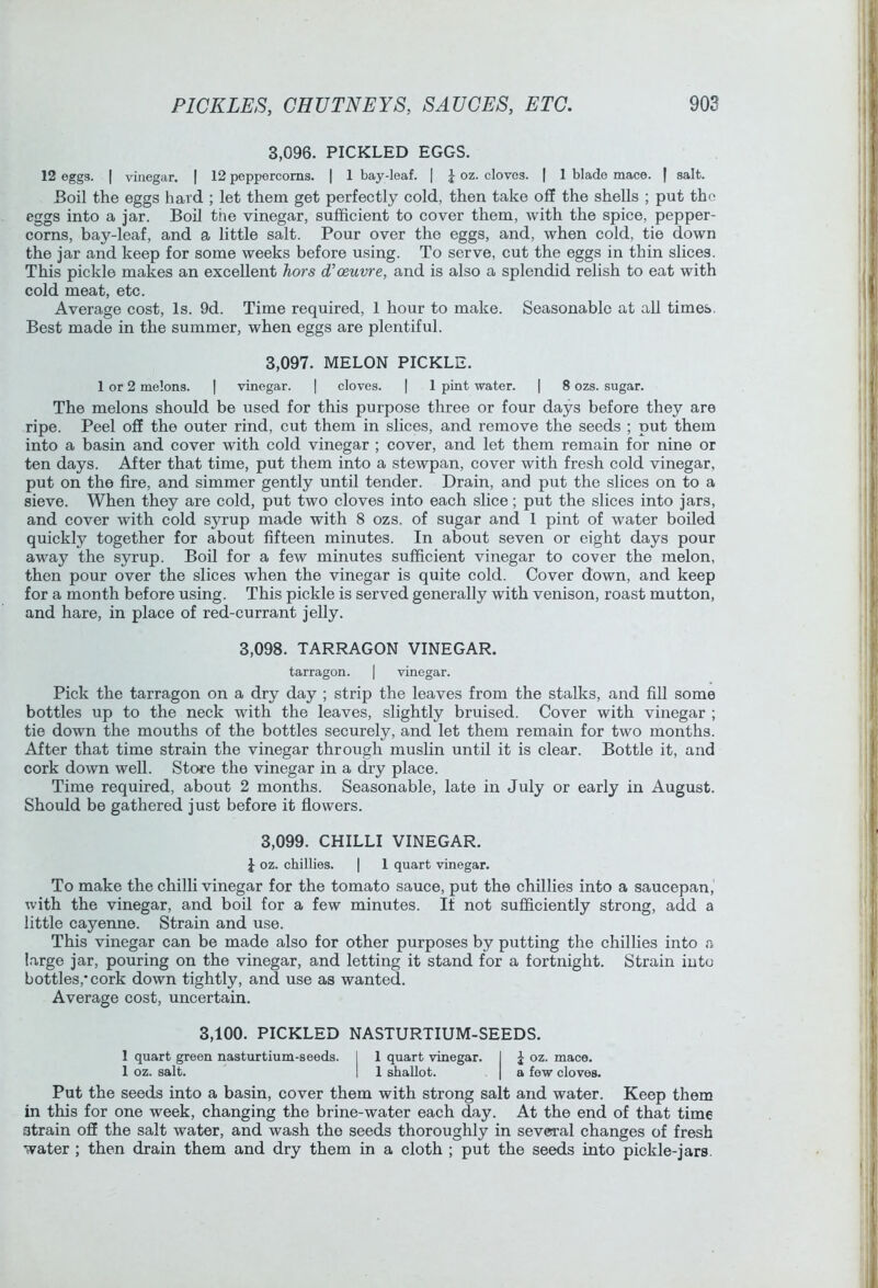3.096. PICKLED EGGS. 12 eggs. I vinegar. | 12 peppercorns. | 1 bay-leaf. | J oz. cloves. | 1 blade mace. | salt. Boil the eggs hard ; let them get perfectly cold, then take off the shells ; put the eggs into a jar. Boil the vinegar, sufficient to cover them, with the spice, pepper- corns, bay-leaf, and a little salt. Pour over the eggs, and, when cold, tie down the jar and keep for some weeks before using. To serve, cut the eggs in thin slices. This pickle makes an excellent hors d’oeuvre, and is also a splendid relish to eat with cold meat, etc. Average cost. Is. 9d. Time required, 1 hour to make. Seasonable at all times. Best made in the summer, when eggs are plentiful. 3.097. MELON PICKLE. 1 or 2 melons. | vinegar. | cloves. | 1 pint water. | 8 ozs. sugar. The melons should be used for this purpose three or four days before they are ripe. Peel off the outer rind, cut them in slices, and remove the seeds ; put them into a basin and cover with cold vinegar ; cover, and let them remain for nine or ten days. After that time, put them into a stewpan, cover with fresh cold vinegar, put on the fire, and simmer gently until tender. Drain, and put the slices on to a sieve. When they are cold, put two cloves into each slice; put the slices into jars, and cover with cold syrup made with 8 ozs. of sugar and 1 pint of water boiled quickly together for about fifteen minutes. In about seven or eight days pour away the syrup. Boil for a few minutes sufficient vinegar to cover the melon, then pour over the slices when the vinegar is quite cold. Cover down, and keep for a month before using. This pickle is served generally with venison, roast mutton, and hare, in place of red-currant jelly. 3,098. TARRAGON VINEGAR. tarragon. | vinegar. Pick the tarragon on a dry day ; strip the leaves from the stalks, and fill some bottles up to the neck with the leaves, slightly bruised. Cover with vinegar ; tie down the mouths of the bottles securely, and let them remain for two months. After that time strain the vinegar through muslin until it is clear. Bottle it, and cork down well. Store the vinegar in a dry place. Time required, about 2 months. Seasonable, late in July or early in August. Should be gathered just before it flowers. 3,099. CHILLI VINEGAR. J oz. chillies. | 1 quart vinegar. To make the chilli vinegar for the tomato sauce, put the chillies into a saucepan, with the vinegar, and boil for a few minutes. It not sufficiently strong, add a little cayenne. Strain and use. This vinegar can be made also for other purposes by putting the chillies into a large jar, pouring on the vinegar, and letting it stand for a fortnight. Strain into bottles,'cork down tightly, and use as wanted. Average cost, uncertain. 3,100. PICKLED NASTURTIUM-SEEDS. 1 quart green nasturtium-seeds. I 1 quart vinegar. I J oz. mace. 1 oz. salt. I 1 shallot. | a few cloves. Put the seeds into a basin, cover them with strong salt and water. Keep them in this for one week, changing the brine-water each day. At the end of that time strain oS the salt water, and wash the seeds thoroughly in several changes of fresh water ; then drain them and dry them in a cloth ; put the seeds into pickle-jars.