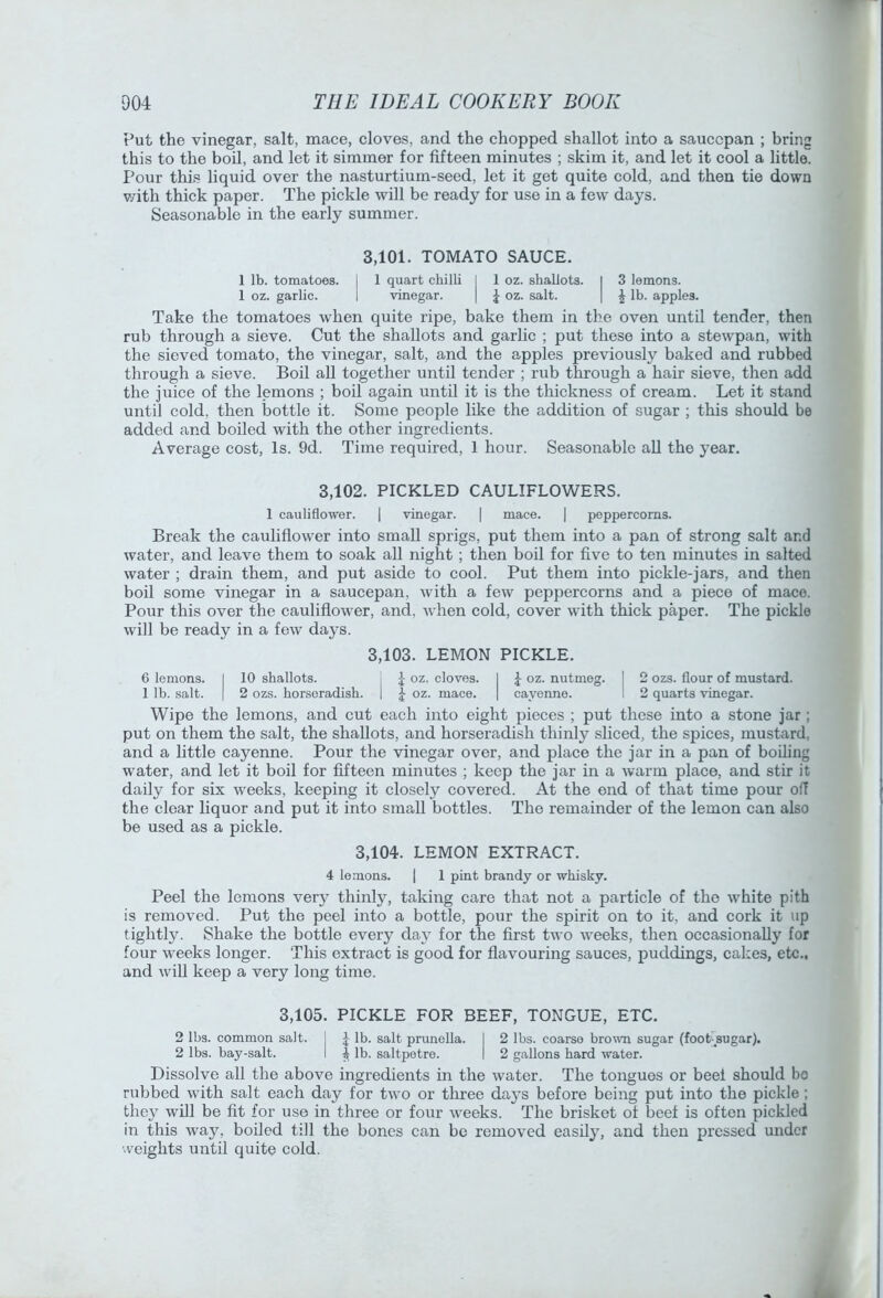 Put the vinegar, salt, mace, cloves, and the chopped shallot into a saucepan ; bring this to the boil, and let it simmer for fifteen minutes ; skim it, and let it cool a little. Pour this liquid over the nasturtium-seed, let it get quite cold, and then tie down v/ith thick paper. The pickle will be ready for use in a few days. Seasonable in the early summer. 3,101. TOMATO SAUCE. 1 lb. tomatoes. I 1 quart chilli I 1 oz. shallots. I 3 lemons. 1 oz. garlic. 1 vinegar. | J oz. salt. | ^ lb. apples. Take the tomatoes when quite ripe, bake them in the oven until tender, then rub through a sieve. Cut the shallots and garlic ; put these into a stewpan, with the sieved tomato, the vinegar, salt, and the apples previously baked and rubbed through a sieve. Boil aU together until tender ; rub through a hair sieve, then add the juice of the lemons ; boil again until it is the thickness of cream. Let it stand until cold, then bottle it. Some people like the addition of sugar ; this should be added and boiled with the other ingredients. Average cost, Is. 9d. Time required, 1 hour. Seasonable aU the year. 3,102. PICKLED CAULIFLOWERS. 1 cauliflower. | vinegar. | mace. | peppercorns. Break the cauliflower into small sprigs, put them into a pan of strong salt and water, and leave them to soak all night ; then boil for five to ten minutes in salted water ; drain them, and put aside to cool. Put them into pickle-jars, and then boil some vinegar in a saucepan, with a few peppercorns and a piece of mace. Pour this over the cauliflower, and, Avhen cold, cover with thick paper. The pickle will be ready in a few days. 6 lemons. 1 10 shallots. 3,103. LEMON 1 oz. cloves. PICKLE. 1 J oz. nutmeg. 1 2 ozs. flour of mustard. 1 lb. salt. 1 2 ozs. horseradish. 1 J oz. mace. 1 cayenne. 1 2 quarts vinegar. Wipe the lemons, and cut each into eight pieces ; put these into a stone jar ; put on them the salt, the shallots, and horseradish thinly sliced, the spices, mustard, and a little cayenne. Pour the vinegar over, and place the jar in a pan of boiling water, and let it boil for fifteen minutes ; keep the jar in a warm place, and stir it daily for six weeks, keeping it closely covered. At the end of that time pour off the clear liquor and put it into small bottles. The remainder of the lemon can also be used as a pickle. 3,104. LEMON EXTRACT. 4 lemons. | 1 pint brandy or whisky. Peel the lemons ver}^ thinly, taking care that not a particle of the white pith is removed. Put the peel into a bottle, pour the spirit on to it, and cork it up tightly. Shake the bottle every day for the first two weeks, then occasionally for four weeks longer. This extract is good for flavouring sauces, puddings, cakes, etc., and will keep a very long time. 3,105. PICKLE FOR BEEF, TONGUE, ETC. 2 lbs. common salt, j \ lb. salt prunella. I 2 lbs. coarse brown sugar (fooPsugar). 2 lbs. bay-salt. I | lb. saltpetre. I 2 gallons hard water. Dissolve all the above ingredients in the water. The tongues or beef should bo rubbed with salt each day for two or three daj’S before being put into the pickle ; they will be fit for use in three or four weeks. The brisket of beef is often pickled in this way, boded till the bones can be removed easdy, and then pressed under weights until quite cold.