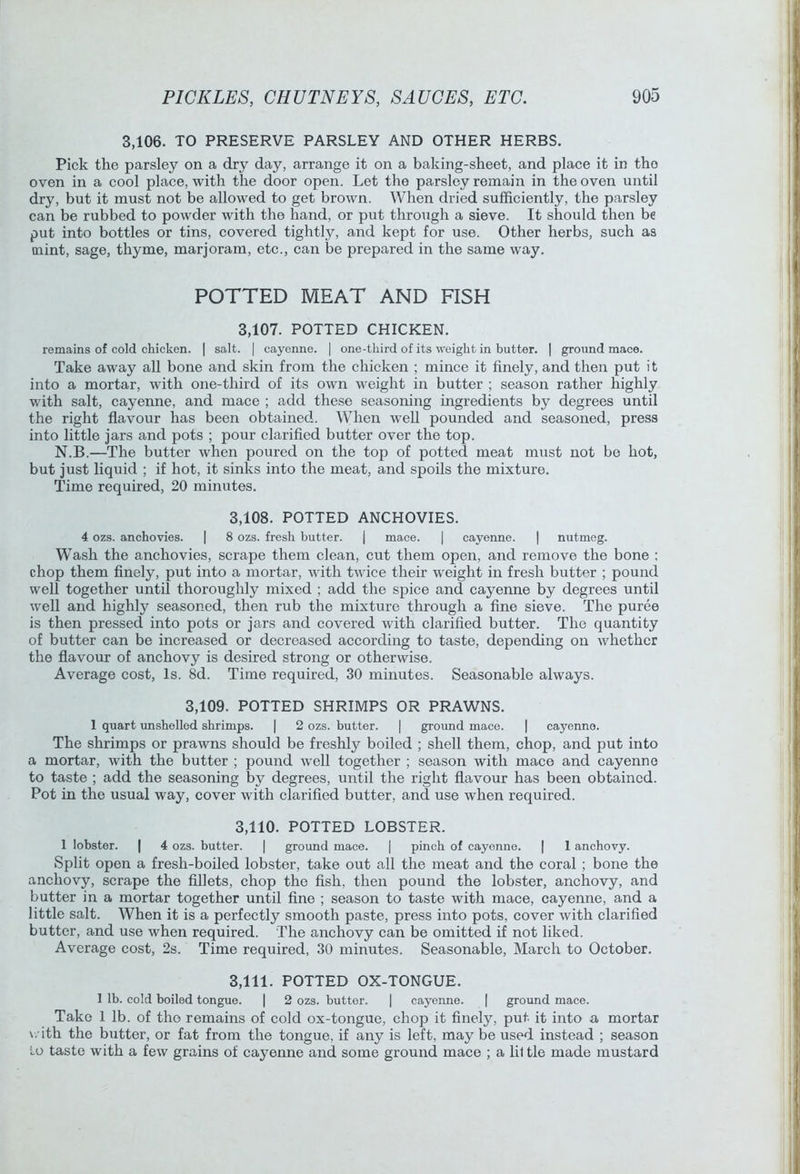 3,106. TO PRESERVE PARSLEY AND OTHER HERBS. Pick the parsley on a dry day, arrange it on a baking-sheet, and place it in the oven in a cool place, with the door open. Let the parsley remain in the oven until dry, but it must not be allowed to get brown. When dried sufficiently, the parsley can be rubbed to powder with the hand, or put through a sieve. It should then be put into bottles or tins, covered tightly, and kept for use. Other herbs, such as mint, sage, thyme, marjoram, etc., can be prepared in the same way. POTTED MEAT AND FISH 3,107. POTTED CHICKEN. remains of cold chicken. | salt. | cayenne. | one-third of its weight in butter. | ground mace. Take away all bone and skin from the chicken ; mince it finely, and then put it into a mortar, with one-third of its own weight in butter ; season rather highly with salt, cayenne, and mace ; add these seasoning ingredients by degrees until the right flavour has been obtained. When well pounded and seasoned, press into little jars and pots ; pour clarified butter over the top. N.B.—The butter when poured on the top of potted meat must not be hot, but just liquid ; if hot, it sinks into the meat, and spoils the mixture. Time required, 20 minutes. 3,108. POTTED ANCHOVIES. 4 ozs. anchovies. I 8 ozs. fresh butter. j mace. | cayenne. | nutmeg. Wash the anehovies, scrape them clean, cut them open, and remove the bone : chop them finely, put into a mortar, with ttvice their weight in fresh butter ; pound well together until thoroughly mixed ; add the spice and cayenne by degrees until well and highly seasoned, then rub the mixture through a fine sieve. The puree is then pressed into pots or jars and covered with clarified butter. The quantity of butter can be increased or decreased according to taste, depending on whether the flavour of anchovy is desired strong or otherwise. Average cost. Is. 8d. Time required, 30 minutes. Seasonable always. 3,109. POTTED SHRIMPS OR PRAWNS. 1 quart imshelled shrimps. | 2 ozs. butter. | ground mace. | cayenne. The shrimps or prawns should be freshly boiled ; shell them, chop, and put into a mortar, with the butter ; pound well together ; season with mace and cayenne to taste ; add the seasoning by degrees, until the right flavour has been obtained. Pot in the usual way, cover with clarified butter, and use when required. 3.110. POTTED LOBSTER. 1 lobster. | 4 ozs. butter. | ground mace. | pinch of cayenne. | 1 anchovy. Split open a fresh-boiled lobster, take out all the meat and the coral; bone the anchovy, scrape the fillets, chop the fish, then pound the lobster, anchovy, and butter in a mortar together until fine ; season to taste with mace, cayenne, and a little salt. When it is a perfectly smooth paste, press into pots, cover with clarified butter, and use when required. The anchovy can be omitted if not liked. Average cost, 2s. Time required, 30 minutes. Seasonable, March to October. 3.111. POTTED OX-TONGUE. 1 lb. cold boiled tongue. | 2 ozs. butter. | cayenne. | ground mace. Take 1 lb. of the remains of cold ox-tongue, chop it finely, put it into a mortar with the butter, or fat from the tongue, if any is left, may be used instead ; season Lo taste with a few grains of eayenne and some ground mace ; a lil tie made mustard