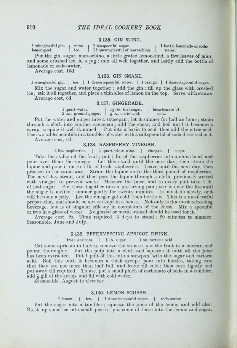 3.135. GIN SLING. 1 wineglassful gin. | mint. I 1 teaspoonful sugar. I 1 bottle lemonade or soda* lemon-peel. | ice. | 1 liqueur-glassful of maraschino. | water. Put the gin, sugar, maraschino, a little grated lemon-rind, a few leaves of mini and some crushed ice, in a jug ; mix all weU together, and lastly add the bottle of lemonade or soda-water. Average cost, lOd. 3.136. GIN SMASH. 1 wineglassful gin. | ice. | 1 dessertspoonful water. | 1 orange. | 1 dessertspoonful sugar. Mix the sugar and water together ; add the gin ; fill up the glass with crushed ice; stir it all together, and place a thin slice of lemon on the top. Serve with strawa Average cost, 6d. 3.137. GINGERADE. 1 quart water. I 1^ lbs. loaf sugar. I bicarbonate of 2 ozs. grovmd ginger. | J oz. citric acid. | soda. Put the water and ginger into a saucepan ; let it simmer for half an hour ; strain through a cloth into another saucepan ; add the sugar, and boil until it becomes a syrup, keeping it well skimmed. Put into a basin to cool, then add the citric acid. Use two tablespoonfuls in a tumbler of water with a saltspoonful of soda dissolved in it_ Average cost, 6d. 3,138. RASPBERRY VINEGAR. 3 lbs. raspberries. | 1 quart white wine. | vinegar. | sugar. Take the stalks off the fruit ; put 1 lb. of the raspberries into a china bowd, and pour over them the vinegar. Let this stand until the next day, then strain the liquor and pour it on to 1 lb. of fresh raspberries. Leave until the next day, then proceed in the same way. Strain the liquor on to the third pound of raspberries. The next day strain, and then pass the liquor through a cloth, previously w'etted with vinegar, to prevent waste. Measure the juice, and to every pint take 1 lb. of loaf sugar. Put these together into a preserving-pan ; stir it over the fire until the sugar is melted ; simmer gently for tw'enty minutes. It must do slowly, or it will become a jelly. Let the vinegar get cold, then bottle it. This is a most useful preparation, and should be always kept in a house. Not only is it a most refreshing beverage, but is of singular efficacy in complaints of the chest. Mix a spoonful or two in a glass of water. No glazed or metal utensil should be used for it. Average cost, 2s. Time required, 3 days to stand ; 20 minutes to simmer.. Seasonable, June and July. 3,139. EFFERVESCING APRICOT DRINK. fresh apricots. | \ lb. sugar. | 1 oz. tartaric acid. Cut some apricots in halves, remove the stones ; put the fruit in a mortar, and pound thoroughly. Put the pulp into a cloth and squeeze it until aU the juice has been extracted. Put 1 pint of this into a stewpan, with the sugar and tartaric acid. Boil this until it becomes a thick syrup ; pour into bottles, taking care that they are not more than half full, and leave till cold; then cork tightly, and put away till required. To use, put a small pinch of carbonate of soda in a tumbler, add \ gill of the syrup, and fill with cold water. Seasonable, August to October. 3,140. LEMON SQUASH. 1 lemon. | ice. | 1 dessertspoonful sugar. | soda-water. Put the sugar into a tumbler ; squeeze the juice of the lemon and add also. Break up some ice into small pieces ; put some of these into the lemon and sugar.