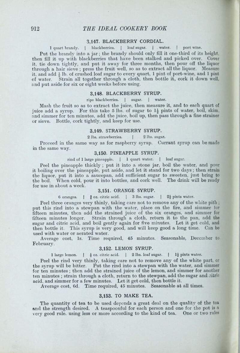 3,147. BLACKBERRY CORDIAL. 1 quart brandy. ] blackberries. | loaf sugar. | . water. | port wine. Put the brandy into a jar; the brandy should only fill it one-third of its height, then fill it up with blackberries that have been stalked and picked over. Cover it, tie down tightly, and put it away for three months, then pour off the liquor through a hair sieve ; press the fruit well, so as to extract all the liquor. INIeasuro it, and add | lb. of crushed loaf sugar to every quart, 1 pint of port-wine, and 1 pint of water. Strain all together through a cloth, then bottle it, cork it down well, and put aside for six or eight weeks before using. 3.148. BLACKBERRY SYRUP. ripe blackberries. | sugar. | water. Mash the fruit so as to extract the juice, then measure it, and to each quart of juice add a syrup. For this take 5 lbs. of sugar to IJ pints of water, boil, skim, and simmer for ten minutes, add the juice, boil up, then pass through a fine strainer or sieve. Bottle, cork tightly, and keep for use. 3.149. STRAWBERRY SYRUP. 2 lbs. strawberries. | 2 lbs. sugar. Proceed in the same way as for raspberry syrup. Currant syrup can be made in the same way. 3,150. PINEAPPLE SYRUP. rind of 1 large pineapple. | 1 quart water. | loaf sugar. Peel the pineapple thickly ; put it into a stone jar, boil the water, and pour it boiling over the pineapple, put aside, and let it stand for two days; then strain the liquor, put it into a saucepan, add sufficient sugar to sweeten, just bring to the boil. When cold, pour it into bottles, and cork well. The drink will be ready for use in about a week. 3.151. ORANGE SYRUP. 6 oranges. | | oz. citric acid. | 3 lbs. sugar. | 2^ pints water. Peel three oranges very thinly, taking care not to remove any of the white pith ; put this rind into a stewpan with the water, place on the fire, and simmer for fifteen minutes, then add the strained juice of the six oranges, and simmer for fifteen minutes longer. Strain through a cloth, return it to the pan, add the sugar and citric acid, and boil gently again for five minutes. Let it get cold, and then bottle it. This syrup is very good, and will keep good a long time. Can bo used with water or aerated water. Average cost, Is. Time required, 45 minutes. Seasonable, December to Februar3^ 3.152. LEMON SYRUP. 1 large lemon. | ^ oz. citric acid. | 2 lbs. loaf sugar. | pints water. Peel the rind very thinly, taking care not to remove any of the white part, or the syrup will be bitter. Put the rind into a stewpan with the water, and simmer for ten minutes; then add the strained juice of the lemon, and simmer for another ten minutes ; strain through a cloth, return to the stewpan, add the sugar and citric acid, and simmer for a few minutes. Let it get cold, then bottle it. Average cost, 6d. Time required, 45 minutes. Seasonable at all times. 3.153. TO MAKE TEA. The quantity of tea to be used depends a great deal on the quality of the tea and the strength desired. A teaspoonful for each person and one for the pot is a very good rule, using less or more according to the kind of tea. One or two rules