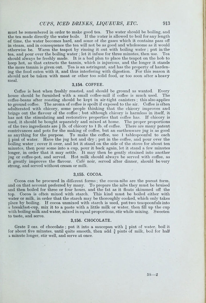 must be remembered in order to make good tea. The water should be boiling, and the tea made directly the water boils. If the water is allowed to boil for any length of time, the water becomes hard, and some of the gases which it contains pass off in steam, and in consequence the tea will not be as good and wholesome as it would otherwise be. Warm the teapot by rinsing it out with boiling water ; put in the tea, and pour over the boiling water ; let it infuse for three minutes, then use. Tea should always be freshly made. It is a bad plan to place the teapot on the hob to keep hot, as that extracts the tannin, which is injurious, and the longer it stands the more tannin is given out. Tea is an astringent, and has the property of harden- ing the food eaten with it, and thus interfering with digestion. For this reason it should not be taken with meat or other too solid food, or too soon after a heavy meal. 3,154. COFFEE. Coffee is best when freshly roasted, and should be ground as wanted. Every house should be furnished with a small coffee-mill if coffee is much used. The coffee-beans after roasting should be kept in air-tight canisters ; this also applies to ground coffee. The aroma of coffee is spoilt if exposed to the air. Coffee is often adulterated with chicory, some people thinking that the chicory improves and brijigs out the flavour of the coffee ; but although chicory is harmless in itself, it has not the stimulating and restorative properties that coffee has. If chicory is used, it should be bought separately and mixed at home. The proper proportions of the two ingredients are J lb. of chicory to 1 lb. of coffee. There are many patent contrivances and pots for the making of coffee, but an earthenware jug is as good as anything for the purpose. To make the coffee, use 1 tablespoonful to each I pint of water. Have the jug hot and dry ; put in the coffee, and pour over the boiling water ; cover it over, and let it stand on the side of the stove for about ten minutes, then pour some into a cup, pour it back again, let it stand a few minutes longer, in order that it may settle. It may then be gently strained into another jug or coffee-pot, and served. Hot milk should always be served with coffee, as it greatly improves the flavour. Cafe noir, served after dinner, should be very strong, and served without cream or milk. 3,155. COCOA. Cocoa can be procured in different forms; the cocoa-nibs are the purest form, and on that account preferred by many. To prepare the nibs they must be bruised and then boiled for three or four hours, and the fat as it floats skimmed off the top. Cocoa is often mixed with starch. This kind must be boiled either with water or milk, in order that the starch may be thoroughly cooked, which only takes place by boiling. If cocoa unmixed with starch is used, put two teaspoonfuls into :i breakfast-cup, mix it to a paste with a little milk or water, then fill up the cup with boiling milk and water, mixed in equal proportions, stir while mixing. Sweeten to taste, and serve. 3,156. CHOCOLATE. Grate 2 ozs. of chocolate ; put it into a saucepan with J pint of water, boil it for about five minutes, until quite smooth, then add J pints of milk, boil for half a minute longer, stir well, and serve at once. 5S—2