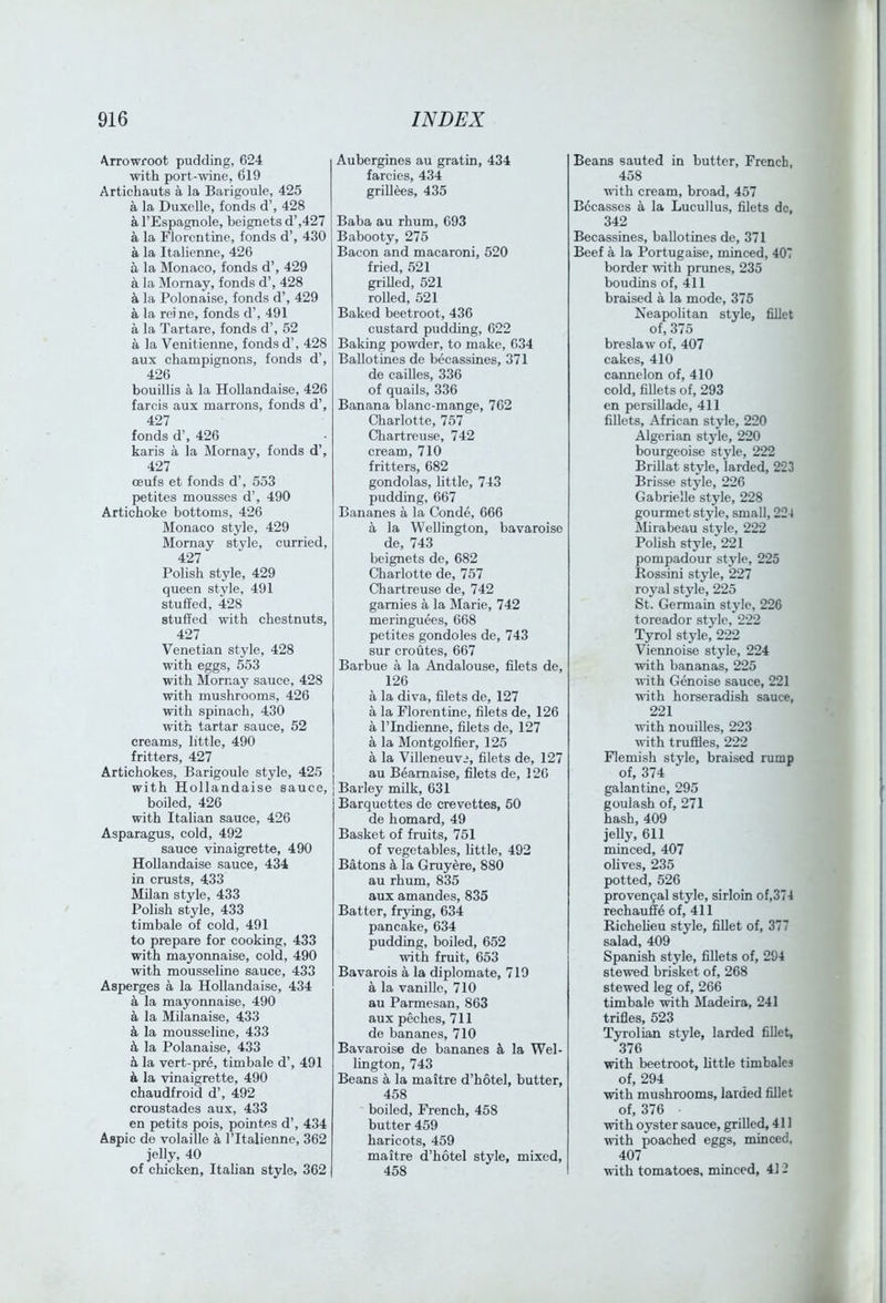 >krrowroot pudding, 624 with port-wine, 619 Artichauts a la Barigoule, 425 a la Duxelle, fonds d’, 428 a I’Espagnole, beignets d’,427 a la Florentine, fonds d’, 430 a la Italienne, 426 a la Monaco, fonds d’, 429 a la Mornay, fonds d’, 428 ^ la Polonaise, fonds d’, 429 a la reine, fonds d’, 491 a la Tartare, fonds d’, 52 a la Venitienne, fonds d’, 428 aux champignons, fonds d’, 426 bouillis a la Hollandaise, 426 farcis aux marrons, fonds d’, 427 fonds d’, 426 karis a la Mornay, fonds d’, 427 CEufs et fonds d’, 553 petites mousses d’, 490 Artichoke bottoms, 426 Monaco style, 429 Mornay style, curried, 427 Polish style, 429 queen style, 491 stuffed, 428 stuffed with chestnuts, 427 Venetian style, 428 with eggs, 553 with Mornay sauce, 428 with mushrooms, 426 with spinach, 430 with tartar sauce, 52 creams, little, 490 fritters, 427 Artichokes, Barigoule style, 425 with Hollandaise sauce, boiled, 426 with Italian sauce, 426 Asparagus, cold, 492 sauce vinaigrette, 490 Hollandaise sauce, 434 in crusts, 433 Milan style, 433 Polish style, 433 timbale of cold, 491 to prepare for cooking, 433 with mayonnaise, cold, 490 with mousseline sauce, 433 Asperges a la Hollandaise, 434 k la mayonnaise, 490 a la Milanaise, 433 k la mousseline, 433 k la Polanaise, 433 k la vert-pre, timbale d’, 491 k la vinaigrette, 490 chaudfroid d’, 492 croustades aux, 433 en petits pois, pointes d’, 434 Aspic de volaille a I’ltalienne, 362 jelly, 40 of chicken, Italian style, 362 Aubergines au gratin, 434 farcies, 434 grillees, 435 Baba au rhum, 693 Babooty, 275 Bacon and macaroni, 520 fried, 521 grilled, 521 rolled, 521 Baked beetroot, 436 custard pudding, 622 Baking powder, to make, 634 Ballotines de becassines, 371 de cailles, 336 of quails, 336 Banana blanc-mange, 762 Charlotte, 757 Chartreuse, 742 cream, 710 fritters, 682 gondolas, little, 743 pudding, 667 Bananes a la Conde, 666 a la Wellington, bavaroise de, 743 beignets de, 682 Charlotte de, 757 Chartreuse de, 742 gamies a la Marie, 742 meringuees, 668 petites gondoles de, 743 sur croutes, 667 Barbue a la Andalouse, filets de, 126 a la diva, filets de, 127 a la Florentine, filets de, 126 a rindierme, filets de, 127 k la Montgolfier, 125 a la Villeneuvi, filets de, 127 au Beamaise, filets de, 126 I Barley milk, 631 Barquettes de crevettes, 50 de homard, 49 Basket of fruits, 751 of vegetables, little, 492 Batons h la Gruyere, 880 au rhum, 835 aux amandes, 835 Batter, frying, 634 pancake, 634 pudding, boiled, 652 with fruit, 653 Bavarois a la diplomate, 719 a la vanille, 710 au Parmesan, 863 aux peches, 711 de bananes, 710 Bavaroise de bananes k la Wel- lington, 743 Beans a la maitre d’hotel, butter, 458 boiled, French, 458 butter 459 haricots, 459 maitre d’hotel style, mixed, 458 Beans sauted in butter, French, 458 with cream, broad, 457 Bccasscs a la Lucullus, filets do, 342 Becassines, ballotines de, 371 Beef a la Portugaise, minced, 407 border with prunes, 235 boudins of, 411 braised a la mode, 375 Neapolitan style, fillet of, 375 breslaw of, 407 cakes, 410 caimelon of, 410 cold, fillets of, 293 en persiUade, 411 fillets, African style, 220 Algerian style, 220 bourgeoise style, 222 Brillat style, larded, 223 Brisse style, 226 Gabrielle style, 228 gourmet style, small, 224 Rlirabeau style, 222 Polish style, 221 pompadour style, 225 Rossini style, 227 royal style, 225 St. Germain style, 226 toreador style, 222 Tyrol style, 222 Vieimoise style, 224 with bananas, 225 with Genoise sauce, 221 with horseradish sauce, 221 with nouilles, 223 with truffles, 222 Flemish style, braised rump of, 374 galantine, 295 goulash of, 271 hash, 409 jelly, 611 minced, 407 ohves, 235 potted, 526 pro venial style, sirloin of,374 rechauffe of, 411 Richelieu style, fillet of, 377 salad, 409 Spanish style, fillets of, 294 stewed brisket of, 268 stewed leg of, 266 timbale with Madeira, 241 trifles, 523 Tyrolian style, larded fiUet, 376 with beetroot, httle timbales of, 294 with mushrooms, larded fillet of, 376 with oyster sauce, grilled, 411 with poached eggs, minced, 407 with tomatoes, minced, 412