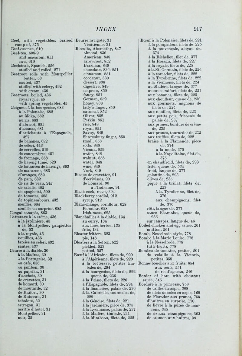 Beef, with vegetables, braised rump of, 375 Beef-essence, 610 Beef-tea, 608-9 and macaroni, 611 raw, 610 Beefsteak, Spanish, 256 stuffed and rolled, 271 Beetroot rolls with Montpellier butter, 53 sauted, 437 stuffed with celery, 492 with cream, 436 Beetroots, boiled, 436 royal style, 45 with spring vegetables, 45 Beignets a la bourgeoise, 683 ^ la Polonaise, 682 au Moka, 682 au riz, 683 d’abricot, 681 d’ananas, 681 d’artichauts a I’Espagnole, 427 de bananes, 682 de celeri, 443 de cervelles, 219 de concombres, 451 de fromage, 868 de hareng fume, 523 de laitances de harengs, 863 de macarons, 683 d’oranges, 682 de pain, 682 de ris de veau, 247 de salsiffs, 482 de spaghetti, 509 de tomates, 485 de topinambours, 432 souffles, 684 souffles en surprise, 685 Bengal canapes, 863 Betterave k la creme, 436 4 la jardiniere, 45 4 la Montpellier, paupiettes de, 53 4 la royale, 45 bouilhes, 436 farcies au celeri, 492 sautes, 437 Beurre a la diable, 30 4 la Madras, 30 a la Portugaise, 32 au cafe, 636 au jambon, 30 au paprika, 31 d’anchois, 30 fie crevettes, 31 de homard, 30 de moutarde, 32 de Raifort, 30 de Ruisseau, 31 4chalote, 32 estragon, 31 maitre d’hotcl, 31 MontpelUer, 31 noir, 32 Beurre ravigote, 31 Venitienne, 31 Biscuits, Abemethy, 847 almond, 836 American, 848 arrowroot, 852 Brazilian, 849 chocolate, 836, 851 cinnamon, 851 cocoanut, 830 dessert, 836 digestive, 849 empress, 850 fancy, 851 German, 852 honey, 838 lady’s finger, 850 oatmeal, 852 Oliver, 852 Perkin, 851 rice, 848 royal, 851 Savoy, 849 Shrewsbury finger, 850 small, 858 soda, 848 Vienna, 859 wafer, 848 walnut, 858 water, 848 wine, 849 York, 849 Bisque de crevettes, 91 d’ecrivisses, 90 de homard, 90 a rindienne, 91 Black cock, roast, 394 Blackberry cordial, 912 syiup,912 Blanc-mange, cornflour, 628 Floradar, 628 Irish-moss, 625 Blanchailles a la diable, 134 au curry, 134 aux fines herbes, 135 frits, 134 Bloater fritters, 523 pie, 148 Bloaters 4 la Sefton, 522 pickled, 523 potted, 527 Boeuf a I’Africaine, filets de, 220 4 TAlgerienne, filets de, 220 4 la betterave, petites tim- bales de, 294 4 la bourgeoise, filets de, 222 queue de, 236 4 la Brisse, filets de, 226 4 I’Espagnole, filets de, 294 4 la financiere, palais de, 236 4 la GabrieUe, toumedos de, 228 4 la Genoise, filets de, 221 4 la jardiniere, piece de, 375 4 la Lyonnaise, palais de, 237 4 la Madere, timbale, 241 4 la Mirabeau, filets de, 222 Boeuf 4 la Polonaise, filets de, 221 4 la pompadour filets de 225 4 la proven9ale, aloyau de, 374 4 la Richelieu, filet de, 377 4 la Rossini, ^ets de, 227 4 la royale, filets de, 225 4 la St. Germain, filets de, 226 4 la toreador, filets de, 222 4 la Tyrolienne, filets de, 222 4 la Viennoise, filets de, 224 au Madere, langue de, 377 au sauce raifort, filets de, 221 aux bananes, filets de, 225 aux choufleur, queue de, 230 aux gourmets, mignons de filets de, 224 aux nouiUes, filets de, 223 aux petits pois, fricassee de palais de, 237 aux prunes, bordure de creme de, 235 aux prunes, toumedos de,232 aux truffles, filets de, 222 braise 4 la Flamande, piece de, 374 4 la mode, 375 4 la NapoUtaine, filet de, 375 en chaudfroid, filets de, 293 frite, queue de, 534 froid, langue de, 377 galantine de, 295 ohves de, 235 pique 4 la briUat, filets de, 223 4 la Tyrohenne, filet de, 376 aux champignons, filet de, 376 roti, langue de, 377 sauce Beamaise, queue de, 235 sur canapes, langue de, 46 Boiled chicken and egg sauce, 261 mutton, 261 Bomb, Nesselrode style, 778 Bombe 4 la Marie Louise, 778 4 la Nesselrode, 778 tutti-frutti, 778 Bombes de tomates, petites, 501 de volaille 4 la Victorir., petites, 358 Bonne-bouches aux fruits, 654 aux oeufs, 551 de ris d’agneau, 246 Border of hare with chestnut sauce, 345 Bordure 4 la priucesse, 758 de cailles en aspic, 368 de filets de soles en aspic, 169 de Florador aux prunes, 754 d’huitres en surprise, 170 de lievre 4 la puree de mat- rons, 345 de riz aux champignons, 503 de saumon aux huitres, 98