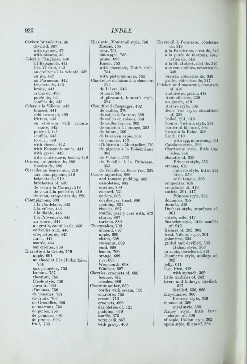 Caviare brissolettes, 46 devilled, 867 with oysters, 47 with prawns, 45 Ccleri a I’Anglaise, 440 a I’Espagnole, 441 a la Villeroi, 442 au croutons a la veloute, 442 au jus, 442 au Parmesan, 442 beignets de, 443 braise, 441 creme de, 495 puree de, 441 souffles de, 443 Celery a la Villeroi, 442 braised, 441 cold cream of, 495 fritters, 443 on croutons with veloute sauce, 442 puree of, 441 souffles, 443 to curl, 589 with cheese, 442 with Espagnole sauce, 441 with gravy, 442 with white sauce, boiled, 440 Cerises, croquettes de, 686 rissoles de, 686 Cervelles au beurre noir, 218 aux champignons, 219 beignets de, 219 brochettes of, 530 de veau a la Momay, 218 de veau a la poulette, 219 de veau, croquettes de, 220 Champignons, 833 a la Bordelaise, 445 a la creme, 444 a la diable, 445 & la Proven<jale, 445 au beurre, 444 au gratin, coquilles de, 446 corbeilles aux, 446 croquettes de, 445 farcis, 444 sautes, 444 sur croutes, 866 Charlotte la Creole, 756 apple, 691 au chocolat a la Hollandaise, 754 aux pistaches, 755 banana, 757 chestnut, 755 Creole style, 756 currant, 690 d’ananas, 756 de bananes, 757 de fruits, 763 de Groseilles, 690 de marrons, 755 de poires, 754 de pommes, 691 de pranes, 693 fruit, 763 Charlotte, Montreuil style, 756 Mosaic, 755 pear, 754 pineapple, 756 prune, 693 Russe, 753 with chocolate, Dutch style, 754 ■ndth pistachio-nuts, 755 Chartreuse de faisan a la chasseur, 324 de Lievre, 346 of hare, 346 of pheasant, hunter’s style, 324 Chaudfroid d’asperges, 492 de cailles, 370 de cailles a I’aurore, 368 de cailles en caisses, 369 de cailles farcies, 369 de caneton a I’orange, 363 de faisan, 366 de faisan en aspic, 366 de homard, 173 d’huitres a la Montpeher, 170 de pigeons a la Bohemienne 363 de Volaille, 353 de Volaille a la Princesse, 353 de Volaille en Belle Vue, 352 Cheese aigrettes, 888 and tomato pudding, 489 cassolettes, 888 croutes, 860 custard, 531 cutlets, 868 devilled, on toast, 880 pudding, 531 rissoles, 867 souffle, pastry case with, 873 straws, 887 tartlets, 889 Cheesecakes, 702 almond, 697 apple, 699 citron, 698 cocoanut, 699 curd, 698 lemon, 700 orange, 699 rice, 698 We3Tnouth, 698 Windsor, 697 Cherries, croquets of, 686 bounce, 911 rissoles, 686 Chestnut amber, 639 border with cream, 720 charlotte, 755 cream, 712 croquets, 686 dariolettes of, 721 pudding, 649 souffle, 673 vermicelli, 857 with gravy, 460 I Chevreuil k I’ecariate, cotelcttcs de, 348 a la Parisienne, civet de, 348 a la puree de marrons, cole- lettes de, 348 a la St. Hubert, filet de, 340 aux concombres, noisettes do, 349 braises, cotelettes de, 349 grilles, cotelettes de, 347 Chicken and macaroni, croustado of, 418 and rice au gratin, 418 Andouillettes, 239 au gratin, 419 Aurora style, 304 Belle Vue style, chaudfroid of, 352 boiled, 261, 618 bombs, Victoria style, 358 border of fillets of, 304 breast a la Reine, 359 broth, 610 with egg, nourishing, 631 Catalane style, 303 Chartreuse style, little tim- bales, 354 chaudfroid, 353 Princess style, 353 creams, 615 Juliette style, little, 355 little, 359 with tongue, 356 croquettes, 618 croustades of, 419 cutlets, 304, 417 Princess style, 356 dominoes, 358 dorm6s, 249 Duchess style, supremea of. 301 entree, cold, 417 financier style, little souffl^j of, 242 fricasse of, 262, 308 fried, Villeroi style, 301 galantine, 354 grilled and devilled, 303 ItaUan style, 303 in aspic, darioles of, 361 Jeannette style, scollops of, 362 jelly, 611 legs, fried, 418 with spinach, 302 little timbales of, 242 livers and kidneys, devilled 517 devilled, 536, 868 mayonnaise, 360 Princess style, 359 mousse of, 360 royal style, 356 Xancy style, little boat- shapes of, 306 of aspic, Italian style, 362 opera style, fillets of, 302