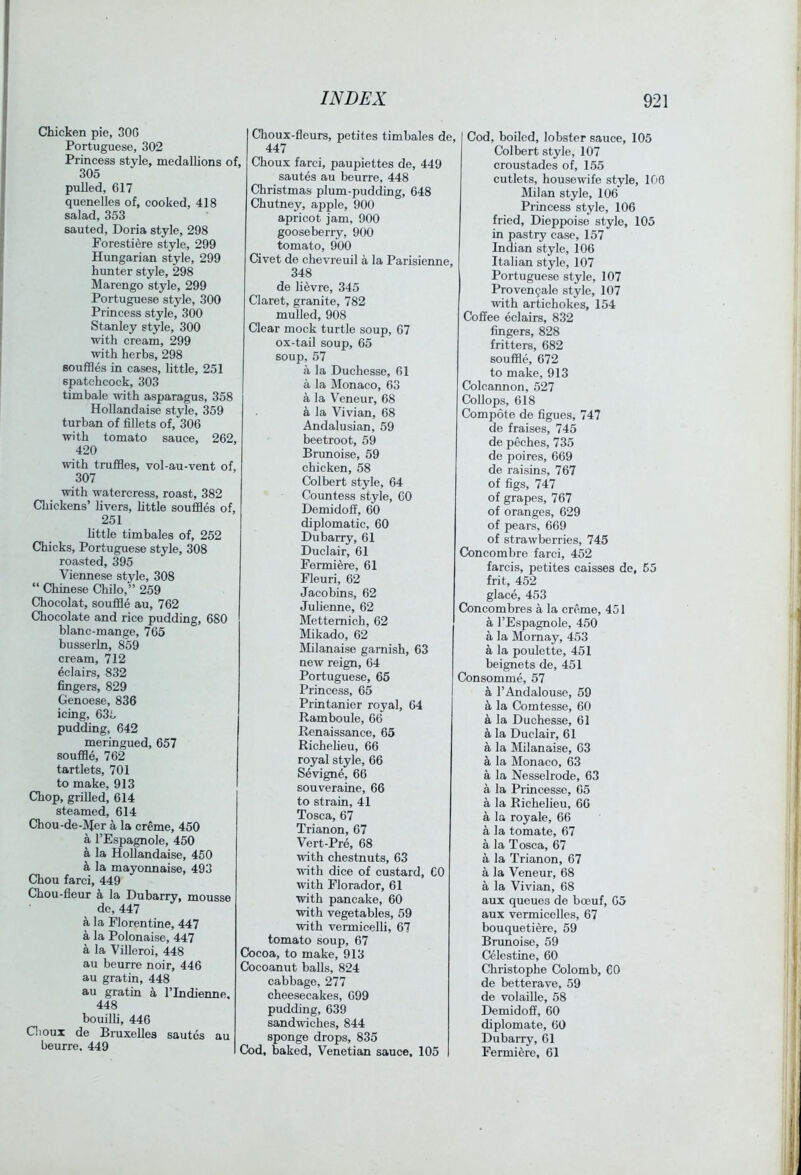 Chicken pie, 300 Portuguese, 302 Princess style, medallions of 305 pulled, 617 quenelles of, cooked, 418 salad, 353 sauted, Doria style, 298 Forestiere style, 299 Hungarian style, 299 him ter style, 298 Marengo style, 299 Portuguese style, 300 Princess style, 300 Stanley style, 300 with cream, 299 with herbs, 298 souffles in cases, little, 251 spatchcock, 303 timbale with asparagus, 358 Hollandaise style, 359 turban of fillets of, 306 with tomato sauce, 262, 420 with truffles, vol-au-vent of, 307 with watercress, roast, 382 Chickens’ livers, httle souffles of, 251 little timbales of, 252 Chicks, Portuguese style, 308 roasted, 395 Viennese style, 308 “ Chinese Chilo,” 259 Chocolat, souffle au, 762 Chocolate and rice pudding, 680 blanc-mange, 765 busserln, 859 cream, 712 Eclairs, 832 fingers, 829 Genoese, 836 icing, 63b pudding, 642 meringued, 657 souffle, 762 tartlets, 701 to make, 913 Chop, grilled, 614 steamed, 614 Chou-de-lVIer a la creme, 450 a I’Espagnole, 450 a la Hollandaise, 450 k la mayonnaise, 493 Chou farci, 449 Chou-fleur a la Dubarry, mousse de, 447 a la Florentine, 447 a la Polonaise, 447 a la Villeroi, 448 au beurre noir, 446 au gratin, 448 au gratin a I’lndienne. 448 bouilli, 446 Gioux de Bruxelles sautes au beurre. 449 Choux-fleurs, petites timbales de, 447 , Choux farci, paupiettes de, 449 sautes au beurre, 448 Christmas plum-pudding, 648 Chutney, apple, 900 apricot jam, 900 gooseberry, 900 tomato, 900 Civet de chevreuil a la Parisienne, 348 de lievre, 345 Claret, granite, 782 mulled, 908 Clear mock turtle soup, 67 ox-tail soup, 65 soup, 57 a la Duchesse, 61 a la Monaco, 63 a la Veneur, 68 a la Vivian, 68 Andalusian, 59 beetroot, 59 Brunoise, 59 chicken, 58 Colbert style, 64 Countess style, 60 Demidoff, 60 diplomatic, 60 Dubarry, 61 Duclair, 61 Fermiere, 61 Fleuri, 62 Jacobins, 62 Julienne, 62 Mettemich, 62 Mikado, 62 Milanaise garnish, 63 new reign, 64 Portuguese, 65 Princess, 65 Printanicr royal, 64 Ramboule, 66 Renaissance, 65 Richelieu, 66 royal style, 66 Sevigne, 66 souveraine, 66 to strain, 41 Tosca, 67 Trianon, 67 Vert-Pre, 68 with chestnuts, 63 with dice of custard, CO with Florador, 61 with pancake, 60 with vegetables, 59 with vermicelli, 67 tomato soup, 67 Cocoa, to make, 913 Cocoanut balls, 824 cabbage, 277 cheesecakes, 699 pudding, 639 sandwiches, 844 sponge drops, 835 Cod, baked, Venetian sauce, 105 Cod, boiled, lobster sauce, 105 Colbert style, 107 croustades of, 155 cutlets, housewife style, 100 Milan style, 106 Princess style, 106 fried, Dieppoise style, 105 in pastry case, 157 Indian style, 106 Italian style, 107 Portuguese style, 107 Proven9ale style, 107 with artichokes, 154 Coffee eclairs, 832 fingers, 828 fritters, 682 souffle, 672 to make, 913 Colcannon, 527 Collops, 618 Compote de figues, 747 de fraises, 745 de peches, 735 de poires, 669 de raisins, 767 of figs, 747 of grapes, 767 of oranges, 629 of pears, 669 of strawberries, 745 Concombre farci, 452 farcis, petites caisses de, 55 frit, 452 glace, 453 Concombres a la creme, 451 a I’Espagnole, 450 a la Mornay, 453 a la poulette, 451 beignets de, 451 Consomme, 57 I’Andalouse, 59 k la Comtesse, 60 a la Duchesse, 61 a la Duclair, 61 a la Milanaise, 63 a la Monaco, 63 a la Nesselrode, 63 a la Princesse, 65 a la Richelieu, 66 a la royale, 66 a la tomate, 67 a la Tosca, 67 a la Trianon, 67 a la Veneur, 68 a la Vivian, 68 aux queues de boeuf, 65 aux vermicelles, 67 bouquetiere, 59 Brunoise, 59 Celestine, 60 Christophe Colomb, 60 de betterave, 59 de volaille, 58 Demidoff, 60 diplomate, 60 Dubarry, 61 Fermiere, 61