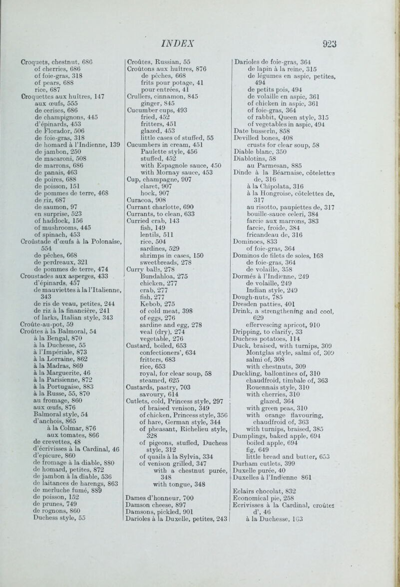 Croquets, chestnut, 68G of cherries, 686 of foie-gras, 318 of pears, 688 rice, 687 Croquettes aux huitres, 147 aux oeufs, 555 de cerises, 686 de champignons, 445 d’epinards, 453 de Florador, 506 de foie-gras, 318 de homard a I’Indienne, 139 de jam bon, 250 de macaroni, 508 de marrons, 686 de panais, 463 de poires, 688 de poisson, 151 de pommes de terre, 468 de riz, 687 de saumon, 97 en surprise, 523 of haddock, 156 of mushrooms, 445 of spinach, 453 Croustade d’ceufs a la Polonaise, 554 de peches, 668 de perdreaux, 321 de pommes de terre, 474 Croustades aux asperges, 433 d’epinardS; 457 de mauviettes a la I’ltahenne, 343 de ris de veau, petites, 244 de riz a la financiere, 241 of larks, Italian style, 343 Croute-au-pot, 59 Croutes a la Balmoral, 54 a la Bengal, 870 a la Duchesse, 55 a rimperiale, 873 a la Lorraine, 862 a la Madras, 869 a la Marguerite, 46 a la Parisienne, 872 a la Portugaise, 883 a la Russe, 55, 870 au fromage, 860 aux oeufs, 876 Balmoral style, 54 d’anchois, 865 a la Colmar, 876 aux tomates, 866 de crevettes, 48 d’ecrivisses a la Cardinal, 46 d’epicure, 860 de fromage a la diable, 880 de homard, petites, 872 de jambon a la diable, 536 de laitances de harengs, 863 de merluche fume, 889 de poisson, 152 de prunes, 749 de rognons, 860 Duchess style, 55 Croutes, Russian, 55 Croutons aux huitres, 876 de peches, 668 frits pour potage, 41 pour entrees, 41 Crullers, cinnamon, 845 ginger, 845 Cucumber cups, 493 fried, 452 fritters, 451 glazed, 453 little cases of stuffed, 55 Cucumbers in cream, 451 Paulette style, 456 stuffed, 452 with Espagnole sauce, 450 with Mornay sauce, 453 Cup, champagne, 907 claret, 907 hock, 907 Curacoa, 908 Currant charlotte, 690 Currants, to clean, 633 Curried crab, 143 fish, 149 lentils, 511 rice. 504 sardines, 529 shrimps in cases, 150 sweetbreads, 278 Curry balls, 278 Bundahloa, 275 chicken, 277 crab, 277 fish, 277 Kebob, 275 of cold meat, 398 of eggs, 276 sardine and egg, 278 veal (dry), 274 vegetable, 276 Custard, boiled, 653 confectioners’, 634 fritters, 683 rice, 653 royal, for clear soup, 58 steamed, 625 Custards, pastry, 703 savoury, 614 Cutlets, cold. Princess style, 297 of braised venison, 349 of chicken. Princess style, 356 of hare, German style, 344 of pheasant, Richelieu style, 328 of pigeons, stuffed. Duchess style, 312 of quails a la Sylvia, 334 of venison grilled, 347 with a chestnut puree, 348 with tongue, 348 Dames d’honneur, 700 Damson cheese, 897 Damsons, pickled, 901 Darioles a la Duxelle, petites, 243 Darioles do foie-gras, 364 de lapin a la reine, 315 de legumes en aspic, petites, 494 de petits pois, 494 de volaille en aspic, 361 of chicken in aspic, 361 of foic-gras, 364 of rabbit. Queen style, 315 of vegetables in aspic, 494 Date busserhi, 858 Devilled bones, 408 crusts for clear soup, 58 Diable blanc, 350 Diablotins, 58 au Parmesan, 885 Dinde a la Bearnaise, cotelettca de, 316 a la Chipolata, 316 a la Hongroisc, cotelettes de, 317 au risotto, paupiettes de, 317 bouille-sauce celeri, 384 farcie aux marrons, 383 farcic, froide, 384 fricandeau de, 316 Dominoes, 833 of foie-gras, 364 Dominos de filets de soles, 168 de foie-gras, 364 de volaille, 358 Dormes a I’Indienne, 249 de volaille, 249 Indian style, 249 Dough-nuts, 785 Dresden patties, 401 Drink, a strengthening and cool, 629 effervescing apricot, 910 Dripping, to clarify, 33 Duchess potatoes, 114 Duck, braised, with turnips, 309 Montglas style, salmi of, 309 salmi of, 308 with chestnuts, 309 Duckling, ballontines of, 310 chaudfroid, timbale of, 363 Rouennais style, 310 with cherries, 310 glazed, 364 with green peas, 310 with orange flavouring, chaudfroid of, 363 wuth turnips, braised, 385 Dumplings, baked apple, 694 boiled apple, 694 fig, 649 little bread and butter, 653 Durham cutlets, 399 Duxelle puree, 40 Duxelles a I’lnd'enne 861 Eclairs chocolat, 832 Economical pie, 258 Ecrivisses a la Cardinal, croutes d’, 46 a la Duchesse, 1G3