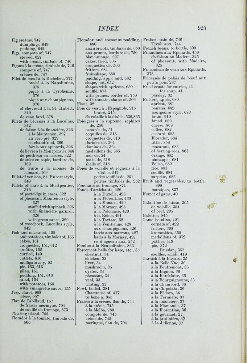 Fig creams, 747 dumplings, 649 pudding, 642 Figs, compote of, 747 stewed, 627 with cream, timbale of, 746 Figues a la cr^me, timbale de, 746 compote of, 747 cremes de, 747 Filet de boeuf a la Richelieu, 377 braise a la Napolitaine, 375 pique a la Tyrolienne, 376 pique aux champignons, 376 of chevreuil a la St. Hubert, 349 de veau farci, 378 Filets de becasses a la Lucullus, 342 do faisan a la financierc, 326 a la Maintenon, 327 au vert-pre, 329 en chaudfroid, 366 farcis aux epinards, 326 de lievre a la Montpensier,346 de perdreau en caisses, 322 de soles en aspic, bordure de, 169 de truite a la mousse de homard, 169 Fillet of venison, St. Hubert style, 349 Fillets of hare ^ la Montpentier, 346 of partridge in cases, 322 of pheasant, Maintenon style, 327 stuffed with spinach, 326 with financiere garnish, 326 with green sauce, 329 of woodcock, Lucullus style, 342 Fish and macaroni, 152 and potatoes, timbales of, 155 cakes, 151 croquettes, 151, 612 croutes, 152 curried, 149 cutlets, 616 muUigatawny', 92 pie, 153, 616 pilau, 151 pudding, 151, 616 salad, 154 with potatoes, 156 with vinaigrette sauce, 155 Fizz, claret, 908 silver, 907 Flan de CabiUaud, 157 de fraises meringue, 704 de souffle de fromage, 873 Floating island, 758 Florador a la tomate, timbale dc, 506 Florador and cocoanut pudding, 680 aux abricots, timbales de, 650 aux prunes, bordure de, 750 blanc-mange, 627 cakes, fried, 505 croquettes de, 506 fritters, 684 fruit-shape, 680 pudding, apple and, 662 shape, hot, 652 shapes with apricots, 650 souffle, 673 with prunes, border of, 750 with tomato, shape of, 506 Flour, 32 Foie de veau a I’Espagnole, 215 braise, 215 de volaiUe ^ la diable, 536,865 Foie-gras a la supreme, zephires de, 250 canapes de, 51 coquilles de, 318 croquettes de, 318 darioles de, 364 dominos de, 364 medallions de, 365 nids de, 54 pates de, 318 shells of, 318 Foies de volaille et rognons ^ la diable, 517 petits souffles de, 251 petites timbales de, 252 Fondants au fromage, 871 Fonds d’artichauts, 426 a la Duxelle, 428 a la Florentine, 430 a la Monaco, 429 a la Momay, 428 a la Polonaise, 429 a la Reine, 491 a la Tartare, 52 a la Venitienne, 428 aux champignons, 426 farcis aux marrons, 427 karis a la Momay, 427 ris d’agneau aux, 252 Fondue a la Neapolitaine, 866 Forcemeat balls for hare, etc., 35 chestnut, 34 chicken, 33 liver, 34 mushroom, 35 oyster, 34 pheasant, 34 veal, 33 whiting, 33 Fowl, boiled, 381 Chartreuse of, 417 to bone a, 355 Fraises a la creme, flan de, 7-M a la creole, 745 a la Melba, 780 compote de, 745 creme de, 745 meringue, flan de, 704 Fraises, pain de, 746 Tivoh aux, 744 French beans, to bottle, 899 Friandines aux Epinards, 456 de faisan au Madere, 325 of pheasant, with Madeira, 325 Fricandeau de veau aux Epinards, 378 Fricassee de palais de bceuf aux petits pois, 237 Fried crusts for entrees, 41 for soup, 41 parsley, 32 Fritters, apple, 680 apricot, 681 banana, 682 bourgeoise style, 683 brain, 219 bread, 682 cheese, 868 coffee, 682 custard, 683 Florador, 684 little, 858 macarons, 683 of herring-roes, 863 orange, 682 pineapple, 681 PoUsh, 682 rice, 683 souffle, 684 surprise, 685 Fruit and vegetables, to bottle, 898 marzipan, 837 Fumet of game, 40 Galantine de faisan, 365 de volaille, 354 of beef, 295 Galcttes, 845 Game boudins, 421 comets of, 422 fritters, 398 kromeskies, 350 medallions of, 372 patties, 419 pie, 372 Russian, 351 souffles, small, 419 Garnish a la Bayard, 35 a la Belle-Vue, 36 a la Beufremont, 36 a la Bignon, 36 a la Bordelaise, 35 a la Bourguignonne, 30 a la Chambord, 36 a la Chipolata, 36 a la Fedora, 36 a la Fermiere, 37 a la financiere, 37 a la Flamande, 37 a la Florentine, 36 a la gourmet, 37 a la jardiniere, 3? a la Julienne, 37