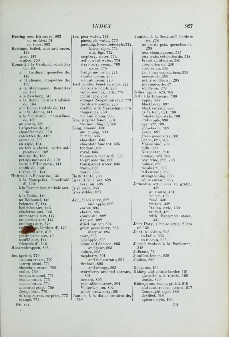 Herring-roes, fritters of, 863 on croutes, 54 on toast, 863 Herrings, boiled, mustard sauce, 148 fried, 147 stuffed, 150 Homard a la Cardinal, cotelettes de, 160 a la Cardinal, quenelles de, 142 a rindienne, croquettes de, 139 a la Mayonnaise, fleurettes de, 158 a la Newburg, 141 a la Reine, petites timbales de, 164 a la Reine, timbale de, 141 a la St. James, 141 a la Venitienne, mousselines de, 139 au gratin, 139 Larquettes de, 49 chaudfroid de, 173 cotelettes do, 410 creme de, 171 en aspic, 164 en fers a cheval, petits sal- picons de, 162 mousse de, 158 petites mousses de, 172 saute a I’Hongroise, 141 souffle de, 140 turban de, 174 Huitres a la Florentine, 145 a la Montpelier, chaudfroid d’, 170 a la Parmentier, timbale aux, 145 a la Reine, 146 au Bechamel, 146 beignets d’, 144 bouchees aux, 145 cotelettes aux, 146 cromesquis aux, 147 croquettes aux, 147 crofitoM aux, 876 e^^Bke, bordure d’, 170 aux, 517 petits pains aux, 49 souffle aux, 144 fricassee d’, 146 Husarenkrappen, 858 Ice, apricot, 770 banana cream, 770 brown bread, 771 chocolate cream, 769 coffee, 769 cream, almond, 771 lemon water, 773 melon water, 774 muscatel grape, 769 Neopolitan, 770 of raspberries, surprise, 773 orange, 771 PT, XII. Ice, pear water, 774 pineapple water, 773 pudding, Nesselrode style, 772 Queen style, 771 with figs, 772 raspberry water, 774 red-currant water, 774 strawberry cream, 769 water, 775 Tangerine water, 774 vanilla cream, 769 walnut cream, 770 Iced bombe, Venetian style, 777 chocolate bomb, 778 coffee souffles, little, 775 merinuges, 780 oranges, Neapolitan style, 779 raspberry souffle, 775 souffle, with Maraschino, 775 tangerines, 780 tea and lemon, 906 Ices, surprise fancy, 773 the moulding of, 768 Icing, almond, 636 and piping, 800 butter, 636 chocolate, 635 chocolate fondant, 635 fondant, 635 royal, 635 to mask a cake with, 800 to prepare the, 800 transparent water, 635 warm, 636 water, 635 lie flottante, 758 Invalid fruit tart, 628 tray, an, 608 Irish stew, 253 Irresistibles, 827 Jam, blackberry, 892 and apple, 892 carrot, 894 cherry, 894 composite, 892 damson, 892 dried apricot, 894 green gooseberry, 895 marrow, 895 pear, 893 pineapple, 893 plum and damson, 893 and pear, 893 quince, 893 raspberry, 891 and red currant, 891 rhubarb, 895 and orange, 893 strawberry and red currant, 891 tomato, 895 vegetable marrow, 894 Victoria plum, 892 whole strawberry, 891 Jambon a la diable, croutes de,l 53^ Jambon a la Souvaroflf, bordure de, 238 au petits pois, quenelles de. 238 aux champignons, 535 aux ceufs, cotelettes de, 548 braise au Madere, 380 croquettes de, 250 croutes au, 536 grille aux concombres, 535 mousse de, 296 petits souffles au, 295 pyramidcs de, 47 souffle au, 238 Jellies, apple, 620, 708 Jelly a la Fran^aise, 709 apple, 896 blackberry, 897 black currant, 896 calf’s foot, 621, 706 Constantine style, 709 crab-apple, 896 egg, 622, 709 gooseberry, 709 grape, 897 green gooseberry, 897 lemon, 621, 706 Maraschino, 708 milk, 622 Neapolitan, 710 orange, 622, 707 port wine, 622, 708 quince, 896 raspberry, 896 red currant, 896 strengthening, 625 white currant, 897 Jerusalem artichokes au gratin, 432 au risotto, 431 boiled, 430 fried, 430 fritters, 432 Italian style, 430 stuffed, 432 with Espagnole sauce, 431 John Dory, Genoise style, fillets of, 138 Joint, to bake a, 253 to boil a, 253 to roast a, 253 Jugged venison a la Parisienne, 348 Julienne, 58 Jumbles, lemon, 832 Junket, 629 Kedgeree, 153 Kidney and potato border, 191 quenelles with risotto, 190 toasts, 860 Kidneys and bacon, grilled, 518 and mushrooms, stewed, 617 Connaught style, 189 devilled, 518 I epicure style, 190 59