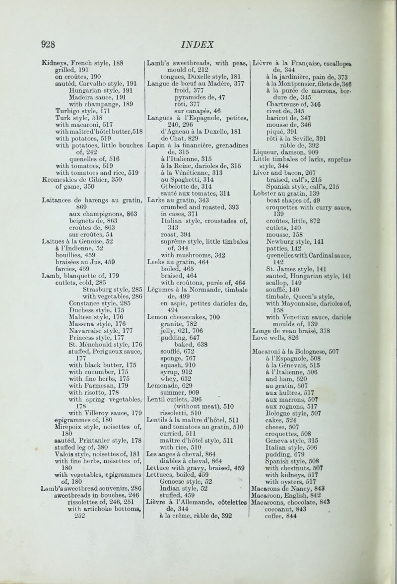 Kidneys, French style, 188 grilled, 191 on croutes, 190 sauted, Carvalho style, 191 Hungarian style, 191 Madeira sauce, 191 ■with champange, 189 Turbigo style, 171 Turk style, 518 with macaroni, 517 ■with maitred’hotelbutter,518 ■with potatoes, 519 ■with potatoes, little bouches of, 242 quenelles of, 516 ■with tomatoes, 519 ■with tomatoes and rice, 519 Kromeskies de Gibier, 350 of game, 350 Laitances de harengs au gratin, 8C9 aux champignons, 863 beignets de, 863 croutes de, 863 sur croutes, 54 Laitues a la Genoise, 52 & rindienne, 52 bouillies, 459 braisees au Jus, 459 farcies, 459 Lamb, blanquette of, 179 cutlets, cold, 285 Strasburg style, 285 ■with vegetables, 286 Constance style, 285 Duchess style, 175 Maltese style, 176 Massena style, 176 Navarraise style, 177 Princess style, 177 St. Menehould style, 176 stuffed, Perigueux sauce, 177 with black butter, 175 with cucumber, 175 with fine herbs, 175 ■with Parmesan, 179 with risotto, 178 with spring vegetables, 178 ■with ViUeroy sauce, 179 epigrammes of, 180 Mirepoix style, noisettes of, 180 eaut6d, Printanier style, 178 stuffed leg of, 380 Valois style, noisettes of, 181 ■with fine herbs, noisettes of, 180 with vegetables, epigrammes of, 180 Lamb’s sweetbread souvenirs, 286 sweetbreads in bouches, 246 rissolettes of, 246, 251 with artichoke bottoms, 252 Lamb’s sweetbreads, with peas, mould of, 212 tongues, DuxeUe style, 181 Langue de boeuf au Madere, 377 froid, 377 p3Tamides de, 47 roti, 377 sur canapes, 46 Langues a I’Espagnole, petites, 240, 296 d’Agneau a la Duxelle, 181 de Chat, 829 Lapin a la financiere, grenadines de, 315 a ritalienne, 315 a la Peine, darioles de, 316 a la Venetienne, 313 au Spaghetti, 314 Gibelotte de, 314 saute aux tomates, 314 Larks au gratin, 343 crumbed and roasted, 393 in cases, 371 Italian style, croustades of, 343 roast, 394 supreme style, little timbales of, 344 with mushrooms, 342 Leeks au gratin, 464 boiled, 465 braised, 464 with croutons, puree of, 464 Legumes a la Normande, timbale de, 499 en aspic, petites darioles de, 494 Lemon cheesecakes, 700 granite, 782 jelly, 621, 706 pudding, 647 baked, 638 souffle, 672 sponge, 767 squash, 910 syrup, 912 \/hey, 632 Lemonade, 629 summer, 909 Lentil cutlets, 396 (■without meat), 510 rissoletti, 510 Lentils a la maitre d’hotel, 511 and tomatoes au gratin, 510 curried, 511 maitre d’hotel style, 511 with rice, 510 Les anges a cheval, 864 diables a cheval, 864 Lettuce with gravy, braised, 469 Lettuces, boiled, 459 Genoese style, 52 Indian style, 52 stuffed, 459 Li^vre a I’Allemande, cotelettes de, 344 a la creme, rable de, 392 I Lievre a la Franyaise, escaUopeb de, 344 a la jardiniere, pain de, 373 a la ilontpensier, filets de, 346 a la puree do marrons, bor- dure de, 345 Chartreuse of, 346 civet de, 345 haricot de, 347 mousse de, 346 pique, 391 roti a la Seville, 391 rable de, 392 Liqueur, damson, 909 Little timbales of larks, supreme style, 344 Liver and bacon, 267 braised, calf’s, 215 Spanish style, calf’s, 215 Lobster au gratin, 139 boat shapes of, 49 croquettes with cuny sauce, 139 croutes, little, 872 cutlets, 140 mousse, 158 Newburg style, 141 patties, 142 quenelles wdth Cardinal sauce, 142 St. James style, 141 sauted, Hungarian style, 141 scallop, 149 souffle, 140 timbale. Queen’s style, ■with Mayonnaise, darioles of, 158 with Venetian sauce, dariole moulds of, 139 Longe de veau braise, 378 Love wells, 826 Macaroni a la Bolognese, 507 a I’Espagnole, 508 a la Genevais, 515 a ritalienne, 506 and ham, 520 au gratin, 507 aux huitres, 517 aux marrons, 507 aux rognons, 517 Bologne style, 507 cakes, 524 cheese, 507 croquettes, 508 Geneva style, 315 Italian style, 506 pudding, 679 Spanish style, 508 with chestnuts, 507 ■with kidneys, 517 ■with oysters, 517 Macarons de Nancy, 843 Macaroon, Enghsh, 842 Macaroons, chocolate, 843 cocoanut, 843 coffee, 844