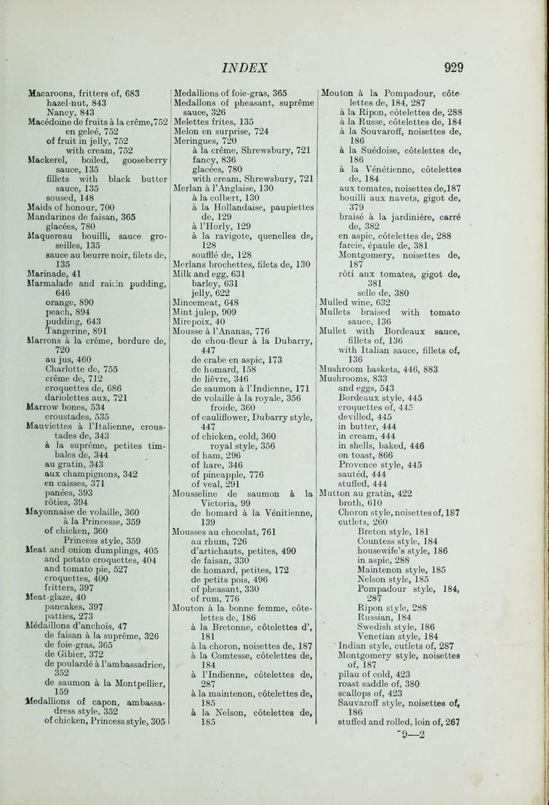 Macaroons, fritters of, 683 hazel-nut, 843 Nancy, 843 Macedoine de fruits a la creme,752 en gelee, 752 of fruit in jelly, 752 with cream, 752 Mackerel, boiled, gooseberry sauce, 135 fiUets with black butter sauce, 135 soused, 148 Maids of honour, 700 Mandarines de faisan, 365 glacees, 780 Alaquereau bouilli, sauce gro- seilles, 135 sauce au beurre noir, filets de, 135 Marinade, 41 Marmalade and raiiin pudding, 646 orange, 890 peach, 894 pudding, 643 Tangerine, 891 ilarrons a la creme, bordure de, 720 au jus, 460 Charlotte de, 755 creme de, 712 croquettes de, 686 dariolettes aux, 721 Marrow bones, 534 croustades, 535 Mauviettes a ITtalienne, crous- tades de, 343 a la supreme, petites tim- bales de, 344 au gratin, 343 aux champignons, 342 en caisses, 371 jianees, 393 loties, 394 Mayonnaise de volaille, 360 a la Princesse, 359 of chicken, 360 Princess style, 359 Meat and onion dumplings, 405 and potato croquettes, 404 and tomato pie, 527 croquettes, 400 fritters, 397 Meat-glaze, 40 pancakes, 397 patties, 273 Medallions d’anchois, 47 de faisan a la supreme, 326 de foie-gras, 365 de Gibier, 372 de poularde a I’ambassadrice, 352 de saumon a la Montpellier, 159 Medallions of capon, ambassa- dress style, 352 of chicken. Princess style, 305 ‘ Medalhons of foie-gras, 365 iMedallons of pheasant, supreme I sauce, 326 ! Melettes frites, 135 Melon en surprise, 724 Meringues, 720 a la creme, Shrewsbury, 721 fancy, 836 glacees, 780 with cream, Shrewsbury, 721 ' Merlan a I’Anglaise, 130 a la colbert, 130 a la Hollandaise, paupiettes de, 129 a I’Horly, 129 a la ravigote, quenelles de, 128 souffle de, 128 Merlans brochettes, filets de, 130 Milk and egg, 631 barley, 631 jelly, 622 Mincemeat, 048 Mint,julep, 909 Mirepoix, 40 Mousse a I’Ananas, 776 de chou-fieur a la Dubarry, 447 de crabe en aspic, 173 de homard, 158 de lievre, 346 de saumon a ITndienne, 171 de volaille a la royale, 356 froide, 360 of cauliflow’er, Dubarry style, 447 of chicken, eold, 360 royal style, 356 of ham, 296 of hare, 346 of pineapple, 776 of veal, 291 Mousseline de saumon la Victoria, 99 de homard a la Venitienne, 139 Mousses au chocolat, 761 au rhum, 726 d’artichauts, petites, 490 de faisan, 330 de homard, petites, 172 de petits pois, 496 of pheasant, 330 of rum, 776 Mouton a la bonne femme, cote- lettes do, 186 a la Bretonne, cotelettes d’, 181 a la choron, noisettes de, 187 a la Comtesse, cotelettes de, 184 a rindienne, cotelettes de, 287 a la maintenon, cotelettes de, 185 a la Nelson, cotelettes de, 185 Mouton a la Pompadour, cote lettes de, 184, 287 a la Ripon, cotelettes de, 288 a la Russe, cotelettes de, 184 a la Souvaroff, noisettes de, 186 k la Suedoise, cotelettes de, 186 a la Veneticnne, cotelettes de, 184 aux tomates, noisettes de,187 bouilli aux navets, gigot de, 379 braise a la jardiniere, carr6 de, 382 en aspie, cotelettes de, 288 farcie, epaule de, 381 Montgomery, noisettes de, 187 roti aux tomates, gigot de, 381 selle de, 380 Mulled wine, 632 Mullets braised with tomato sauce, 136 Mullet with Bordeaux sauce, fillets of, 136 with Italian sauce, fillets of, 136 Mushroom baskets, 446, 883 Mushrooms, 833 and eggs, 543 Bordeaux style, 445 eroquettes of, 445 devilled, 445 in butter, 444 in cream, 444 in shells, baked, 446 on toast, 866 Provence style, 445 sauted, 444 stuffed, 444 Mutton au gratin, 422 broth, 610 Choron style, noisettes of, 187 cutlets, 260 Breton style, 181 Countess style, 184 housewife’s style, 186 in aspic, 288 Maintenon style, 185 Nelson style, 185 Pompadour style, 184, 287 Ripon style, 288 Russian, 184 Swedish style, 186 Venetian style, 184 ■ Indian style, cutlets of, 287 Montgomery style, noisettes of, 187 pilau of cold, 423 roast saddle of, 380 scallops of, 423 Sauvarofi style, noisettes of, 186 stuffed and rolled, loin of, 267 9—2 i