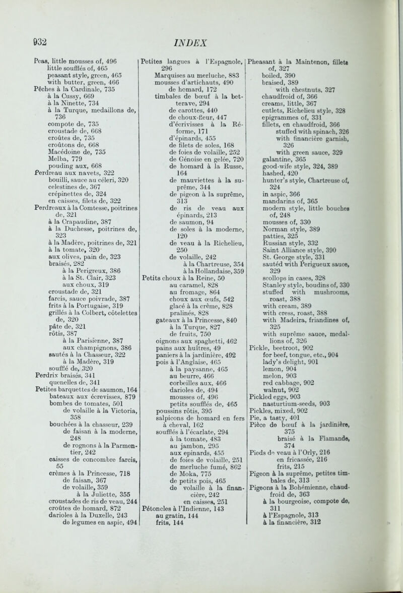 Peas, little mousses of, 496 little souffles of, 465 peasant style, green, 465 with butter, green, 466 Pdches a la Cardinale, 735 a la Cuss}’, 669 a la Ninette, 734 a la Turque, medallions de, 736 compote de, 735 croustade de, 668 croutes de, 735 croutons de, 6G8 Macedoine de, 735 Melba, 779 ponding aux, 668 Perdreau aux navets, 322 bouilli, sauce au celeri, 320 celestines de, 367 crepinettes de, 324 en caisses, filets do, 322 Perdreaux a la Comtessc, poitrines de, 321 a la Crapaudine, 387 a la Duchesse, poitrines de, 323 k la Madere, poitrines de, 321 a la tomato, 320 aux olives, pain de, 323 braises, 282 a la Perigreux, 386 a la St. Clair, 323 aux choux, 319 croustade de, 321 farcis, sauce poivrade, 387 frits a la Portugaise, 319 grilles a la Colbert, cotelettes de, 320 pate de, 321 rotis, 387 a la Parisienne, 387 aux champignons, 386 sautes a la Chasseur, 322 a la Madere, 319 souffle de, 320 Perdrix braises, 341 quenelles de, 341 Petites barquettes de saumon, 164 bateaux aux 6crevisses, 879 bombes de tomates, 501 de volaille a la Victoria, 358 bouchees a la chasseur, 239 de faisan a la modeme, 248 de rognons a la Parmen- tier, 242 caisses de coneombre farcis, 55 cremes a la Princesse, 718 de faisan, 367 de volaille, 359 la Juliette, 355 croustades de ris de veau, 244 croutes de homard, 872 darioles k la Duxelle, 243 de legumes en aspic, 494 Petites langucs a I’Espagnole, 296 Marquises au merluche, 883 mousses d’artichauts, 490 ] de homard, 172 | timbales de boeuf a la bet- terave, 294 de carottes, 440 de choux-fleur, 447 d’ecrivisses a la Re- forme, 171 d’epinards, 455 de filets de soles, 168 de foies do volaille, 252 de Genoise en gelfe, 720 de homard a la Russe, 164 de mauviettes a la su- preme, 344 de pigeon a la supreme, 313 de ris de veau aux epinards, 213 de saumon, 94 de soles a la modeme, 120 de veau a la Richelieu, 250 de volaille, 242 a la Chartreuse, 354 a la Hollandaise, 359 Petits choux a la Reine, 50 au caramel, 828 au fromage, 864 choux aux oeufs, 542 glace a la creme, 828 pralines, 828 gateaux a la Princesse, 840 a la Turque, 827 de fruits, 750 oignons aux spaghetti, 462 pains aux huitres, 49 paniers a la jardiniere, 492 pois a I’Anglaise, 465 a la paysanno, 465 au beurre, 466 corbeilles aux, 466 darioles de, 494 mousses of, 496 petits souffles de, 465 poussins rotis, 395 salpicons de homard en fers a eheval, 162 souffles a I’ecarlate, 294 a la tomate, 483 au jambon, 295 aux epinards, 455 de foies de volaille, 251 de merluche fume, 862 de Moka, 775 de petits pois, 465 de volaille ^ la finan- ciere, 242 en caisses, 251 P4toncles a I’lndienne, 143 au gratin, 144 frits, 144 Pheasant a la Maintenon, fillets of, 327 boiled, 390 braised, 389 with chestnuts, 327 chaudfroid of, 366 creams, little, 367 cutlets, Richelieu style, 328 epigrammes of, 331 fillets, en chaudfroid, 366 stuSed with spinach, 326 with financiere garnish, 326 with green sauce, 329 galantine, 365 good-wife style, 324, 389 hashed, 420 himter’s style. Chartreuse of, 324 in aspic, 366 mandarins of, 365 modem style, little bouches of, 248 mousses of, 330 Norman style, 389 patties, 325 Russian style, 332 Saint Alliance style, 390 St. George style, 331 sauted with Perigueux sauce, 329 scollojjs in cases, 328 Stanley style, boudins of, 330 stuffed with mushrooms, roast, 388 with cream, 389 with cress, roast, 388 with Madeira, friandines of, 325 with supreme sauce, medal- lions of, 326 Pickle, beetroot, 902 for beef, tongue, etc., 904 lady’s delight, 901 lemon, 904 melon, 903 red cabbage, 902 walnut, 902 Pickled eggs, 903 nasturtium-seeds, 903 Pickles, mixed, 902 Pie, a tasty, 401 Pi6ce de boeuf a la jardiniere, 375 braise a la Flamande, 374 Pieds de veau a I’Orly, 216 en fricassw, 216 frits, 215 Pigeon k la supreme, petites tim- bales de, 313 - Pigeons a la Boh<^mienne, chaud- froid de, 363 k la bourgeoise, compote de, 311 k I’Espagnole, 313 k la financiere, 312