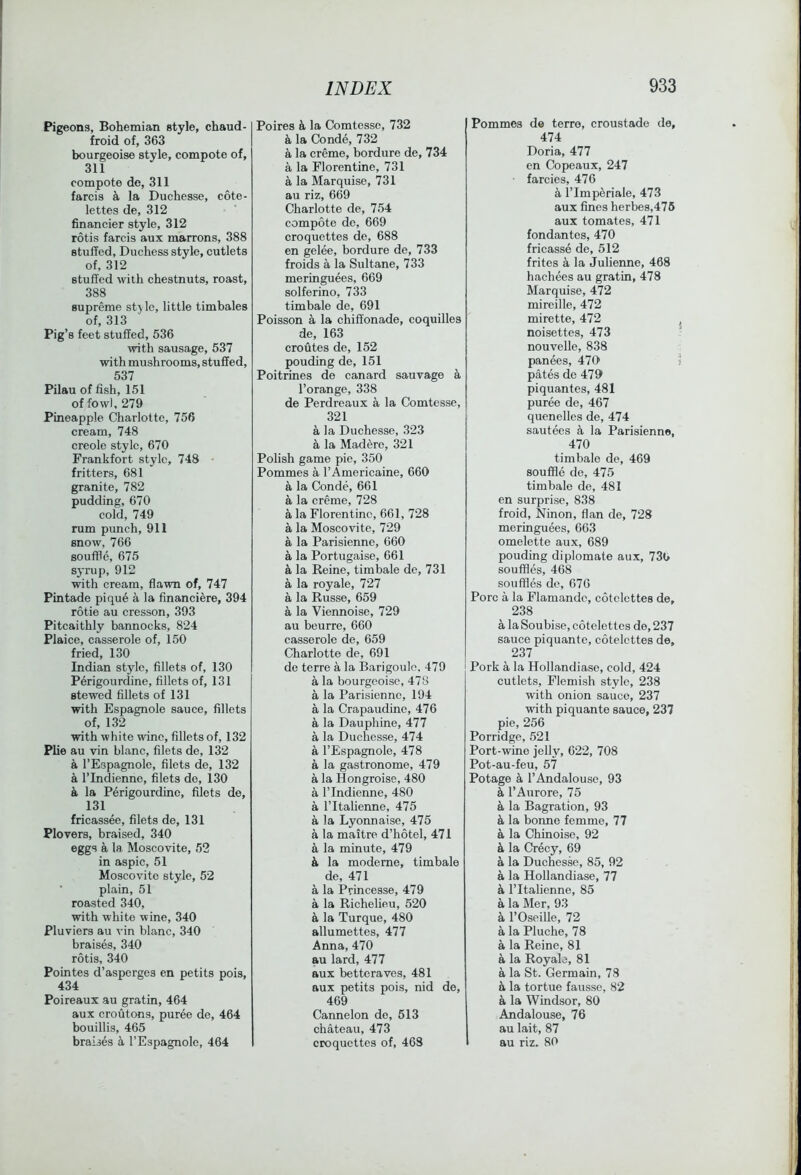 Pigeons, Bohemian style, chaud- froid of, 363 bourgeoise style, compote of, 311 compote de, 311 farcis k la Duchesse, cote- lettes de, 312 financier style, 312 rotis farcis aux marrons, 388 stuffed. Duchess style, cutlets of, 312 stuffed with chestnuts, roast, 388 supreme style, little timbales of, 313 Pig’s feet stuffed, 536 with sausage, 537 with mushrooms, stuffed, 537 Pilau of fish, 151 of fowl, 279 Pineapple Charlotte, 756 cream, 748 creole style, 670 Frankfort style, 748 fritters, 681 granite, 782 pudding, 670 cold, 749 rum punch, 911 snow, 766 souffle, 675 syrup, 912 with eream, flawn of, 747 Pintade pique a la financiere, 394 rotie au cresson, 393 Pitcaithly bannocks, 824 Plaice, casserole of, 150 fried, 130 Indian style, fillets of, 130 Perigourdine, fillets of, 131 stewed fillets of 131 with Espagnole sauce, fillets of, 132 with white wine, fillets of, 132 Plie au vin blanc, filets de, 132 a I’Espagnole, filets de, 132 a rindienno, filets de, 130 a la Perigourdine, filets de, 131 fricassee, filets de, 131 Plovers, braised, 340 eggs a la Moscovite, 52 in aspic, 51 Moscovite style, 52 ■ plain, 51 roasted 340, with white wine, 340 Pluviers au vin blanc, 340 braises, 340 rotis, 340 Pointes d’asperges en petits pois, 434 Poireaux au gratin, 464 aux croutons, pur6e de, 464 bouillis, 465 braises ii I’Espagnolc, 464 Poires k la Comtesse, 732 k la Conde, 732 a la creme, bordure de, 734 a la Florentine, 731 a la Marquise, 731 au riz, 669 Charlotte de, 754 compote de, 669 croquettes de, 688 en gelee, bordure de, 733 froids a la Sultane, 733 meringuees, 669 solferino, 733 timbale de, 691 Poisson a la chift'onade, coquilles de, 163 croutes de, 152 pouding de, 151 Poitrines de canard sauvage a I’orange, 338 de Perdreaux a la Comtesse, 321 a la Duchesse, 323 a la Mad ere, 321 Polish game pie, 350 Pommes a I’Americaine, 660 a la Conde, 661 a la creme, 728 a la Florentine, 661, 728 a la Moscovite, 729 a la Parisienne, 660 a la Portugaise, 661 & la Reine, timbale de, 731 a la royale, 727 a la Russe, 659 a la Viennoise, 729 au beurre, 660 casserole de, 659 Charlotte de, 691 de terre a la Barigoule, 479 a la bourgeoise, 478 a la Parisienne, 194 a la Crapaudinc, 476 a la Dauphine, 477 a la Duchesse, 474 a I’Espagnole, 478 a la gastronome, 479 a la Hongroise, 480 a rindienne, 480 a I’ltalienne, 475 a la Lyonnaise, 475 a la maitre d’hotel, 471 a la minute, 479 k la modeme, timbale de, 471 a la Princesse, 479 a la Richelieu, 520 k la Turque, 480 allumettes, 477 Anna, 470 au lard, 477 aux betteraves, 481 aux petits pois, nid de, 469 Cannelon de, 513 chateau, 473 croquettes of, 46S Pommes de terre, croustade de, 474 Doria, 477 en Copeaux, 247 farcies, 476 k I’Imperiale, 473 aux fines herbes,476 aux tomates, 471 fondantes, 470 fricasse de, 512 frites a la Julienne, 468 hachees au gratin, 478 Marquise, 472 mireille, 472 mirette, 472 noisettes, 473 nouvelle, 838 panees, 470 pates de 479 piquantes, 481 puree de, 467 quenelles de, 474 sautees ii la Parisienne, 470 timbale de, 469 souffle de, 475 timbale de, 481 en surprise, 838 froid, Ninon, flan de, 728 meringuees, 663 omelette aux, 689 pouding diplomate aux, 73b souffles, 468 souffles de, 676 Pore a la Flamandc, cotcicttes de, 238 a la Soubise, cotelettcs de, 237 sauce piquante, cotelcttes de, 237 Pork a la Hollandiase, cold, 424 cutlets, Flemish style, 238 with onion sauce, 237 with piquante sauce, 237 pie, 256 Porridge, 521 Port-wine jelly, 622, 708 Pot-au-feu, 57 Potage a I’Andalouso, 93 k I’Aurore, 75 h, la Bagration, 93 k la borme femme, 77 a la Chinoise, 92 k la Crecy, 69 a la Duchesse, 85, 92 a la Hollandiase, 77 & I’ltalienne, 85 a la Mer, 93 k I’Oseille, 72 a la Pluche, 78 a la Reine, 81 a la Royale, 81 a la St. Germain, 73 k la tortue faussc, 82 a la Windsor, 80 Andalouse, 76 au lait, 87 au riz. 80