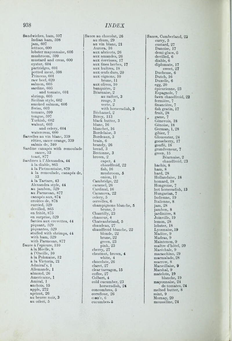 Sandwiches, ham, 597 Indian ham, 598 jam, 607 lettuce, 600 lobster mayonnaise, 606 mushroom, 599 mustard and cress, 600 oyster, 604 partridges, 601 potted meat, 598 Frincess, 601 raw beef, 620 salmon, 605 sardine, 605 and tomato, COl shrimp, 605 Sicilian style, 602 smoked salmon, 606 Smss, 603 tomato, 599 tongue, 597 Turkish, 602 walnut, 603 and celery, 604 watercress, 600 Sarcelles au vin blanc, 339 roties, sauce orange, 339 salmis de, 340 Sardine canapes with remoulade sauce, 53 toast, 877 Sardines a I’Alexandra, 44 a la diable, 865 a la Pietmontaise, 879 a la remoulade, canajj^s de, 53 a la Tartare, 43 Alexandra style, 44 au jambon, 529 au Parmesan, 877 canapes aux, 874 croutes de, 878 curried, 529 devilled, 865 en fritot, 875 en surprise, 529 farcies aux crevcttes, 44 piquant, 529 piquantes, 529 stuffed with shrimps, 44 with ham, 529 with Parmesan, 877 Sauce a I’epicure, 110 k la Moelle, 8 a I’Oseille, 10 a la Polonaise, 12 a la Victoria, 21 Admiral’s, 1 Allemande, 1 almond, 26 Americaine, 1 Amiral, 1 anchois, 15 apple, 272 apricot, 26 au beurrc noir, 3 au cbleri, 5 Sauce au chocolat, 26 au rhum, 29 au vin blanc, 21 Aurora, 16 aux abricots, 26 aux amandes, 26 aux ecevisses, 17 aux fines herbes, 17 aux huitres, 18 aux CEufs durs, 20 aux oignons, 10 brune, 11 aux olives, 10 banquiere, 2 Beamaise, 2 au raifort, 3 rouge, 3 verte, 2 with horseradish, 3 Bechamel, 2 Bercy, 113 black butter, 3 blanc, 16 blanchet, 16 Bordelaise, 3 Bordeaux, 3 brain, 6 brandy, 26 bread, 3 Bretonne, 3 brown, 2 caper, 4 chaudfroid, 22 fish, 16 mushroom, 6 onion, 11 Cambridge, 22 caramel, 26 Cardinal, 16 Cazanova, 22 celery, 5 cervelles, 6 champignons blanche, 5 brune, 5 Chantilly, 23 chasseur, 4 Chateaubriand, 5 chaudeau, 27 chaudfroid blanche, 22 blonde, 22 brune, 22 green, 23 pink, 23 cherry, 27 chestnut, broum, 4 white, 4 chocolate, 26 claret, 27 clear tarragon, 15 coffee, 27 Colbert, 4 cold cucumber, 23 horseradish, 24 concombres, 5 cornflour, 26 cieo'e, 6 cucumber* 5 Sauce, Cumberland, 23 curry, 5 custard, 27 Danoise, 17 demi-glace, 6 devilled, 6 diable, 6 diplomate, 17 sweet, 27 Duchesse, 6 Dutch, 16 Duxelle, 6 egg, 20 epicurienne, 23 Espagnole, 7 fawn chaudfroid, 22 fermiere, 7 financiere, 7 fish gratin, 17 fruit, 28 ^ game, 7 Genevois, 18 Genoise, 18 German, 1, 28 gibier, 7 Gloucester, 24 gooseberry, 17 gouffe, 18 grandveneur, 7 green, 15 Beamaise, 2 chaudfroid, 23 hachis, 8 ham, 8 hard, 28 Hollandaise, 18 homard, 18 Hongroise, 7 hot horseradish, 13 Hungarian, 7 Indienne, 19 Italienne, 8 jam, 28 jambon, 8 jardiniere, 8 Joinville, 19 lemon, 28 lobster, 18 Lyonnaise, 19 Madere, 9 Madras, 9 Maintenon, 9 maitre d’hotel, 20 Marechale, 9 maraschino, 29 marmalade, 28 marrow, 8 Marseillaise, 9 Marshal, 9 matelote, 19 blanche, 19 mayonnaise, 24 de tomates, 24 melted butter, 8 mint, 9 Momay, 20 mousselinc, 24