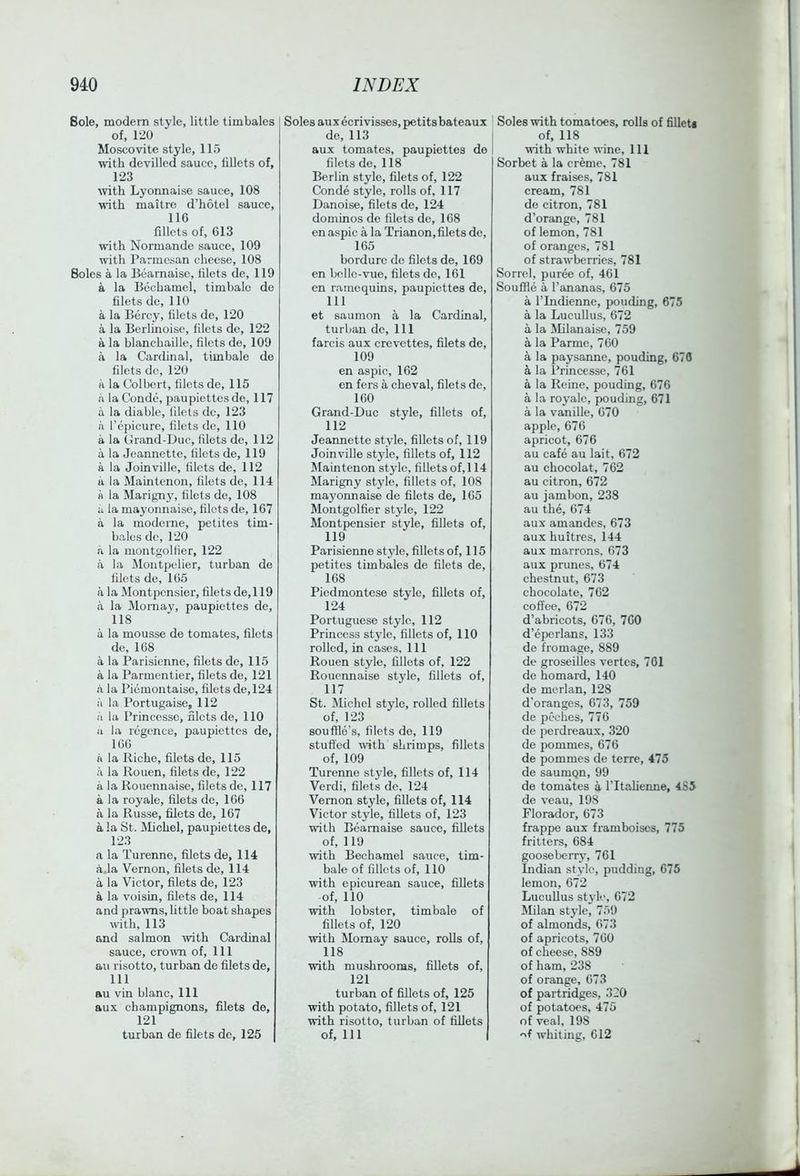 Bole, modem style, little timbales of, 120 Moscovite style, 115 with devilled sauce, fillets of, 123 with Lyonnaise sauce, 108 with maitre d’hotel sauce, 116 fillets of, 613 with Normande sauce, 109 wth Parmesan cheese, 108 Boles a la Bearnaisc, filets de, 119 a la Bechamel, timbale de filets de, 110 a la Bcrcy, filets de, 120 a la Berlinoise, filets do, 122 a la blanchaille, filets de, 109 a la Cardinal, timbale de filets do, 120 n la Colbert, filets de, 115 a la Conde, paupiettes de, 117 a la diable, lilels dc, 123 a I’epicure, filets de, 110 a la Grand-Due, filets de, 112 a la Jeannette, filets de, 119 a la Joinville, filets de, 112 u la Main tenon, filets de, 114 a la Marigny, filets de, 108 a la mayonnaise, filets de, 167 a la moderne, petites tim- bales dc, 120 a la montgolfier, 122 a la Montjx'lier, turban de filets de, 165 a la Montpensier, filets de,l 19 a la Mornay, paupiettes de, 118 a la mousse de tomates, filets de, 168 a la Parisienne, filets de, 115 a la Parmentier, filets de, 121 a la Piemontaise, filets de,124 a la Portugaise, 112 ii la Princcsse, filets de, 110 a la rcgence, paupiettes de, 166 a la Riche, filets de, 115 a la Rouen, filets de, 122 a la Rouennaisc, filets de, 117 a la royale, filets dc, 166 a la Russe, filets de, 167 a la St. Michel, paupiettes de, 123 a la Turenne, filets de, 114 a.la Vernon, filets de, 114 a la Victor, filets de, 123 a la voisin, filets de, 114 and prawns, little boat shapes with, 113 and salmon with Cardinal sauce, cro^vn of. 111 au risotto, turban de filets de, 111 au vin blanc. 111 aux champignons, filets de, 121 turban de filets dc, 125 Soles au x ecrivisses, petits bateaux de, 113 aux tomates, paupiettes de filets de, 118 Berlin style, filets of, 122 Conde style, rolls of, 117 Danoise, filets de, 124 dominos do filets de, 168 en aspic a la Trianon, filets do, 165 bordurc de filets de, 169 en bcllc-vue, filets do, 161 en raincquins, paupiettes de, 111 et saumon a la Cardinal, turban dc. 111 farcis aux crevettes, filets de, 109 en aspic, 162 en fers a cheval, filets de, 160 Grand-Due style, fillets of, 112 Jeannette style, fillets of, 119 Joinville style, fillets of, 112 Main tenon style, fillets of,l 14 Marigny style, fillets of, 108 mayoimaise de filets de, 165 Montgolfier style, 122 Montpensier style, fillets of, 119 Parisienne style, fillets of, 115 petites timbales de filets de, 168 Piedmontese style, fiUets of, 124 Portuguese style, 112 Princess stjde, fillets of, 110 rolled, in cases. 111 Rouen style, fillets of, 122 Rouennaise style, fillets of, 117 St. Michel style, rolled fillets of, 123 souffle’s, filets de, 119 stuffed ■with shrimps, fillets of, 109 Turenne style, fillets of, 114 Verdi, filets de, 124 Vernon style, fillets of, 114 Victor style, fillets of, 123 ■with Beamaise sauce, fillets of, 119 ■with Bechamel sauce, tim- bale of fillets of, 110 with epicurean sauce, fillets of, 110 ■with lobster, timbale of fillets of, 120 ■with Momay sauce, rolls of, 118 ■with mushrooms, fillets of, 121 turban of fillets of, 125 with potato, fillets of, 121 ■with risotto, turban of fillets of. 111 Soles with tomatoes, rolls of filleU of, 118 ■with white ■wine. 111 Sorbet a la creme, 781 aux fraises, 781 cream, 781 de citron, 781 d’orange, 781 of lemon, 781 of oranges, 781 of strawberries, 781 Sorrel, puree of, 461 Souffle a I’ananas, 675 a rindienne, ponding, 675 a la Lucullus, 672 a la Milanaise, 759 a la Parmc, 760 a la paysanne, ponding, 676 a la Princessc, 761 a la Reine, ponding, 676 a la royale, ponding, 671 a la vanille, 670 apple, 676 apricot, 676 au cafe au lait, 672 au chocolat, 762 au citron, 672 au jambon, 238 au the, 674 aux amandes, 673 aux huitres, 144 aux marrons, 673 aux prunes, 674 chestnut, 673 chocolate, 762 coffee, 672 d’abricots, 676, 760 d’epcrlans, 133 de fromage, 889 de groseilles vertes, 701 de homard, 140 de merlan, 128 d’oranges, 673, 759 de peches, 770 de perdreaux, 320 de pommes, 676 de pommes de terre, 475 de saumQn, 99 de tomates a I’ltalieime, 4S5 de veau, 198 Florador, 673 frappe aux framboiscs, 775 fritters, 684 gooseberry, 701 Indian style, pudding, 675 lemon, 672 LucuUus style, 672 Milan style, 759 of almonds, 073 of apricots, 760 of cheese, 889 of ham, 238 of orange, 673 of partridges, 320 of potatoes, 475 of veal, 198 whiting, 612
