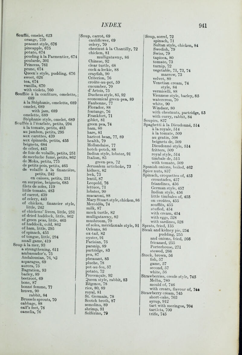 Soaflfl^, omelet, 623 orange, 759 peasant style, 676 pineapple, 675 potato, 674 ponding a la Parmentier, 674 poularde, 301 Princess, 761 prune, 674 Queen’s style, pudding, 676 sweet, 626 tea, 674 vanilla, 670 with violets, 760 Soufflee a la confiture, omelette, 689 a la Stephanie, omelette, 689 omelet, 689 with jam, 689 omelette, 689 Stephanie style, omelet, 689 Souffles a I’ecarlate, petits, 294 a la tomate, petits, 483 au jambon, petits, 296 aux carottes, 439 aux epinards, petits, 456 beignets, 684 de celeri, 443 de foie de volaille, petits, 251 de merluche fume, petits, 862 dc Moka, petits, 775 de petits pois, petits, 465 de volaille a la financiere, petits, 242 en caisses, petits, 251 en surprise, beignets, 685 filets de soles, 119 little tomato, 483 of carrot, 439 of celery, 443 of chicken, financier style, little, 242 of chickens’ livers, little, 251 of dried haddock, little, 862 of green peas, little, 465 of haddock, cold, 862 of ham, little, 295 of spinach, 455 of tongue, little, 294 small game, 419 Soup a la mer, 93 a strengthening, 611 ambassador’s, 75 Andalousian, 76, 93 asparagus, 69 aurora, 75 Bagration, 93 barley, 89 beetroot, 69 bone, 87 bonne femme, 77 brown, 90 rabbit, 84 Brussels sprouts, 70 cabbage, 88 calf’s feet, 78 cameha, 76 Soup, carrot, 69 cauliflower, 69 celery, 70 chestnut a la Chantilly, 72 chicken, 81 mulligatawny, 86 Chinese, 92 clear turtle, 68 cock-a-leekie, 88 crayfish, 90 Criterion, 76 croute-au-pot, 59 cucumber, 70 d’Artois, 75 Duchess style, 85, 92 economical green-pea, 89 Faubonne, 77 Florador, 88 fontange, 76 Frankfort, 71 giblet, 81 green pea, 74 ham, 80 hare, 81 haricot bean, 77, 89 health, 79 Hollandaise, 77 hotch-potch, 88 Indian style, lobster, 91 Italian, 85 green-pea, 72 Jerusalem artichoke, 73 kidney, 82 leek, 73 lentil, 87 Leopold, 76 lettuce, 71 lobster, 90 macaroni, 88 Mary Stuart style, chicken, 86 Mercedes, 74 milk, 87 mock turtle, 82 mulligatawny, 82 mushroom, 70 of soles, meiidionale style, 91 Orleans, 80 ox-tail, 82 oyster, 91 Parisian, 75 parsnip, 89 partridge, 83 pea, 87 pheasant, 85 pluche, 78 pot-au-feu, 57 potato, 72 Proven^ale, 92 Queen style, rabbit, 83 Regence, 78 rice, 80, 89 royal, 81 St. Germain, 78 Scotch broth, 87 semolina, 89 shrimp, 91 Solferino, 79 Soup, sorrel, 72 spinach, 71 Sultan style, chicken, 84 Swedish, 79 Swiss, 79 tapioca, 80 tomato, 73 turnip, 72 vegetable, 71, 73, 74 marrow, 73 velvet, 80 Venetian cream, 74 style, 84 vermicelli, 88 Viennese style, barley, 85 watercress, 70 white, 90 Windsor, 80 with chestnuts, partridge, 83 with curry, rabbit, 84 Soujiirs, 837 Spaghetti a la Dieudonne, 514 a la royale, 514 a la tomate, 509 au gratin, 508 beignets de, 509 Dieudonne style, 514 fritters, 509 royal style, 514 timbale de, 515 \Wth tomato, 509 Spanish onions, boiled, 462 Spice nuts, 837 Spinach, croquettes of, 453 croustades, 457 friandines, 456 German style, 457 Indian style, 456 little timbales of, 455 on croutes, 455 souffles, 455 stuffed, 454 with cream, 454 with eggs, 528 v/ith sardines, 528 Sprats, fried, 135 Steak and kidney pie, 254 pudding, 255 and onions, fried, 266 fricassed, 255 Porterhouse, 271 stewed, 266 Stock, brown, 56 fish, 57 game, 57 second, 57 white, 56 Strawberries, creole st^-lc, 745 Melba, 780 mould of, 746 with cream, flavour of, 744 Strawberry cream, 746 short-cake, 703 syrup, 912 tart wfith meringue, 704 tartlets, 700 trifle, 745