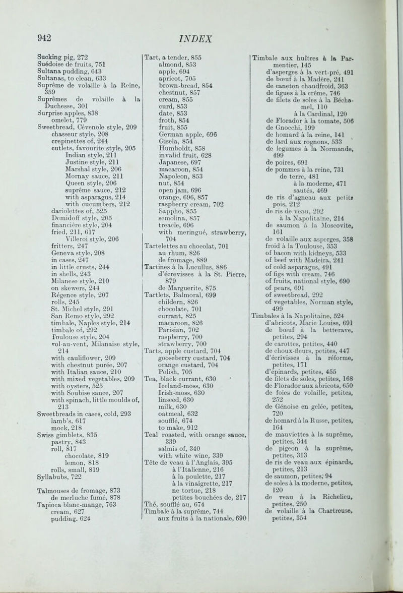 Sucking pig, 272 Su6doise de fruits, 751 Sultana pudding, G43 Sultanas, to clean, 633 Supreme de volaille a la Reine, 359 Supremes de volaille a la Duchesse, 301 Surprise apples, 838 omelet, 779 Sweetbread, Cevenole style, 209 chasseur style, 208 crepinettes of, 244 cutlets, favourite style, 205 Indian style, 211 Justine style, 211 Marshal style, 206 Mornay sauce, 211 Queen style, 206 supreme sauce, 212 with asparagus, 214 with cucumbers, 212 dariolettes of, 525 Dcmidoff stylo, 205 financierc style, 204 fried, 211, 617 Villeroi style, 206 fritters, 247 Geneva stylo, 208 in cases, 247 in little crusts, 244 in shells, 243 Milanese style, 210 on skewers, 244 Regence style, 207 rolls, 245 St. Michel style, 291 San Remo style, 292 timbale, Naples style, 214 timbale of, 292 Toulouse style, 204 vol-au-vcnt, Milanaise style, 214 with cauliflower, 209 with chestnut puree, 207 with Italian sauce, 210 with mixed vegetables, 209 with oysters, 525 with Soubise sauce, 207 with spinach, little moulds of, 213 Sweetbreads in cases, cold, 293 lamb’s, 617 mock, 218 Swiss gimblets, 835 pastry, 843 roll, 817 chocolate, 819 lemon, 818 rolls, small, 819 Syllabubs, 722 Talmouses de fromage, 873 de merluche fume, 878 Tapioca blanc-mange, 763 cream, 627 pudding. 624 Tart, a tender, 855 almond, 853 apple, 694 apricot, 705 brown-bread, 854 chestnut, 857 cream, 855 curd, 853 date, 853 froth, 854 fruit, 855 German apple, 696 Gisela, 854 Humboldt, 858 invalid fruit, 628 Japanese, 697 macaroon, 854 Napoleon, 853 nut, 854 open jam, 696 orange, 696, 857 raspberry cream, 702 Sappho, 855 semolina, 857 treacle, 696 with meringue, strawberry, 704 Tartelettes au chocolat, 701 au rhum, 826 de fromage, 889 Tartines a la Lucullus, 886 d’ecrevisses a la St. Pierre, 879 de Marguerite, 875 Tartlets, Balmoral, 699 childern, 826 chocolate, 701 currant, 825 macaroon, 826 Parisian, 702 raspberry, 700 strawberry, 700 Tarts, apple custard, 704 gooseberry custard, 704 orange custard, 704 Polish, 705 Tea, black currant, 630 Iceland-moss, 630 Irish-moss, 630 linseed, 630 milk, 630 oatmeal, 632 souffle, 674 to make, 912 Teal roasted, with orange sauce, 339 salmis of, 340 wth white wine, 339 Tete de veau a I’Anglais, 395 a ritahenne, 216 a la poulette, 217 a la vinaigrette, 217 ne tortue, 218 petites bouchees de, 217 The, souffle au, 674 Timbale a la supreme, 744 aux fruits a la nationale, 690 I Timbale aux hultres & la Par- mentier, 145 d’asperges a la vert-pre, 491 de bceuf a la Madere, 241 de caneton chaudfroid, 363 de figues a la creme, 746 de filets de soles a la Becha- mel, 110 a la Cardinal, 120 de Florador a la tomate, 506 de Gnocchi, 199 de homard a la reine, 141 de lard aux rognons, 533 de legumes a la Normande, 499 de poires, 691 de pommes a la reine, 731 de terre, 481 a la modeme, 471 sautes, 469 de ris d’agneau aux pet its pois, 212 de ris de veau, 292 a la Napolitainc, 214 de saumon a la Moscovite, 161 de volaille aux asperges, 358 froid a la Toulouse, 353 of bacon w'ith kidneys, 533 of beef with Madeira, 241 of cold asparagus, 491 of figs with cream, 746 of fruits, national stjde, 690 of pears, 691 of sweetbread, 292 of vegetables, Norman style, 499 Timbales a la Napolitainc, 524 d’abricots, IMaric Louise, 691 de boeuf a la betterave, petites, 294 de carottes, petites, 440 de choux-tlcurs, petites, 447 d’ecrivisses a la reforme, petites, 171 d’epinards, petites, 455 de filets de soles, petites, 168 de Florador aux abricots, 650 de foies de volaille, petites, 252 de Genoise en gelee, petites, 720 de homard a la Russe, petites, 164 de mauviettes a la supreme, petites, 344 do pigeon a la supreme, petites, 313 de ris de veau aux epinards, petites, 213 de saumon, petites, 94 de soles a la moderne, petites, 120 do veau a la Richelieu, petites, 250 de volaille a la Chartreuse, petites, 354