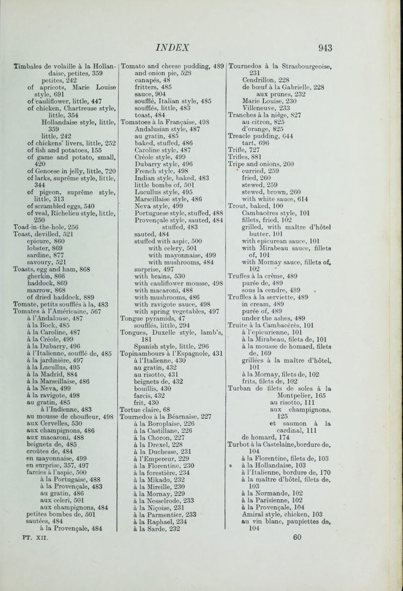 Timbales de volaille a la Hollan- daisc, petites, 359 pctites, 242 of apricots, Marie Louise style, 691 of cauliflower, little, 447 of chicken. Chartreuse style, little, 354 Hollandaise style, little, 359 little, 242 of chickens’ livers, little, 252 of fish and potatoes, 155 of game and potato, small, 420 of Genoese in jelly, little, 720 of larks, supreme style, little, 344 of pigeon, supreme st3'Ie, little, 313 of scrambled eggs, 540 of veal, Richelieu style, little, 250 Toad-in-the-hole, 256 Toast, devilled, 521 epicure, 860 lobster, 869 sardine, 877 savour^’, 521 Toasts, egg and ham, 868 gherkin, 866 haddock, 869 marrow, 868 of dried haddock, 889 Tomate, petits souffles a la, 483 Tomates a I’Americaine, 567 a TAndalousc, 487 a la Bock, 485 a la Caroline, 487 a la Creole, 499 a la Dubarry, 496 a I’ltalienne, souffle de, 485 a la jardiniere, 497 a la Lucullus, 495 a la Madrid, 884 a la Marseillaise, 486 a la Neva, 499 a la ravigote, 498 au gratin, 485 a rindienne, 483 au mousse de choufleur, 498 aux Cervelles, 530 aux champignons, 486 aux macaroni, 488 beignets de, 485 croutes de, 484 en mayonnaise, 499 en surprise, 357, 497 farcies a Taspic, 500 a la Portugaise, 488 a la Proveu9ale, 483 au gratin, 486 aux celeri, 501 aux champignons, 484 petites bombes de, oOl sautees, 484 a la Proven9ale, 484 PT. XII. Tomato and cheese pudding, 489 and onion pie, 528 canapes, 48 fritters, 485 sauce, 904 souffle, Italian style, 485 souffles, little, 483 toast, 484 Tomatoes a la Fran9aise, 498 Andalusian style, 487 au gratin, 485 baked, stuffed, 486 Caroline style, 487 Creole style, 499 Dubarry style, 496 French style, 498 Indian style, baked, 483 little bombs of, 501 Lucullus style, 495 Marseillaise style, 486 Neva style, 499 Portuguese stylo, stuffed, 488 Proven9ale stjde, sauted, 484 stuffed, 483 sauted, 484 stuffed with aspic, 500 with celery, 501 with mayonnaise, 499 with mushrooms, 484 surprise, 497 with brains, 530 with cauliflower mousse, 498 with macaroni, 488 with mushrooms, 486 with ravigote sauce, 498 with spring vegetables, 497 Tongue pj'ramids, 47 souffles, little, 294 Tongues, Duxelle style, lamb’s, 181 Spanish style, little, 296 Topinambours a TEspagnole, 431 a ritalienne, 430 au gratin, 432 au risotto, 431 beignets de, 432 bouillis, 430 farcis, 432 frit, 430 Tortue claire, 68 Toumedos a la Beamaise, 227 a la Boroplaise, 226 a la CastiUane, 226 a la Choron, 227 a la Drexel, 228 a la Duchesse, 231 a TEmpereur, 229 a la Florentine, 230 a la forestiere, 234 a la Mikado, 232 a la MireiUe, 230 a la Momay, 229 a la Nesselrode, 233 a la Ni9oise, 231 a la Parmentier, 233 a la Raphael, 234 a la Sarde, 232 Toumedos a la Strasbourgeoise, 231 Cendrillon, 228 de bceuf a la Gabrielle, 228 aux prunes, 232 Marie Louise, 230 Villoneuve, 233 Tranches a la niege, 827 au citron, 825 d’orange, 825 Treacle pudding, 644 tart, 696 Trifle, 727 Trifles, 881 Tripe and onions, 260 • curried, 259 fried, 260 stewed, 259 stewed, bro^vn, 260 with white sauce, 614 Trout, baked, 100 Cambaceres style, 101 fillets, fried, 102 grilled, with maitre d’hotel butter, 101 with epicurean sauce, 101 with Mirabeau sauce, fillets of, 101 with Mornay sauce, fillets of, 102 Truffes a la creme, 489 puree de, 489 sous la cendre, 489 . Truffles a la serviette, 489 in cream, 489 puree of, 489 under the ashes, 489 Truitc a la Cambaceres, 101 a I’epicurienne, 101 a la Mirabeau, filets de, 101 a la mousse de homard, filets de, 169 grillees a la maitre d’hotel, 101 a la Momay, filets de, 102 frits, filets de, 102 Turban de filets de soles a la Montpelier, 165 au risotto. 111 aux champignons, 125 et saumon a la cardinal, 111 de homard, 174 Turbot a la Castelaine,bordure de, 104 a la Florentine, filets de, 103 • a la Hollandaise, 103 a ritalienne, bordure de, 170 a la maitre d’hotel, filets de, 103 la Normande, 102 a la Parisienne, 102 a la Proven5ale,.104 Amiral style, chicken, 103 au vin blanc, paupiettes de, 104 60