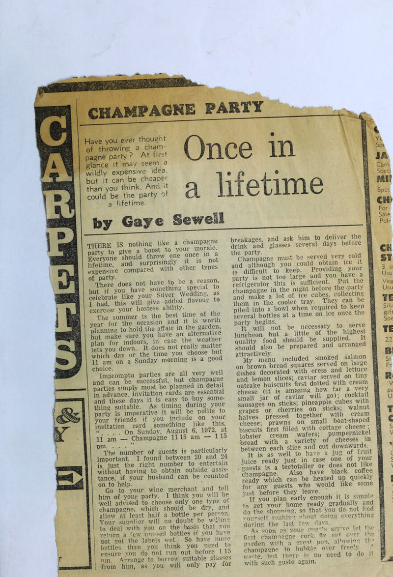 Have you ever thought of throwing a cham- pagne party ? At first glance it may seem a wildly expensive idea, but it can be cheaper than you think. And it could be the party of a lifetime. by Gaye Sewel there is nothing like a champagne riartv to give a boost to your morale Eve%one should throw one once m a Wfptime and surprisingly it is not expensive compared with other types °^The?J‘does not have to be a reason but if vou have something special to celebrate like your Silver Wedding, as Thad, this will give added flavour to exercise your hostess ability. The summer is the best time ^ ^ vear for the occasion and it is w ortn Sniim to hold the affair in the garden, hut make sure you have an altei native pSn for indoors, in case the weather Lts you down. It does not really inattei Uich day or the time you choose but 11 am on a Sunday morning is a t,ood choice. „ ,, Impromptu parties are all very well and can be successful, but champagne parties simply must be planned in detail in advance. Invitation cards are essential and these days it is easy to buy some- thing suitable. As timing during youi party is imperative it will be polite to your friends if you include on your invitation card something hke this, “ .... On Sunday, August 6, 1972, at li am — Champagne 1115 am — 115 The numiber of guests is particularly important. I found between 20 and 24 is .iust the right number to entertain without having to obtain outside assis- tance, if your husband can be counted on to help. . , * i Go to your wine merchant and tell him of your party. I think you v/ill be, well advised to choose only one type ot champagne, which should be dry, and allow at least half a bottle per permn. Your supnlier will no doubt be W'.ling to deal with vou on the basis that you return a few unused bottles if you have not got the labels wet. So have more bottles than you think you need to ensure you do not run out before l i*) nm Arrange to borrow suitable glasses i from him, as you will only pay for i Yc Spt JA Cam. Sped Spec For Sals Pol^ breakages, and ask him to drink and glasses several days before ^*^Chmnmigne must be and although you could obtain ice ii fs difficult to keep. Providing your ilrty is not too large and f u have a refrigerator this is sufficient. Put the chamoa-ne in the night before the .party and make a lot of fee cubes, collecting ?^^em the cooler tray. They can be piled into a bowl when required to keep several bottles at a time on ice once the ^^pnot be necessary to seiwe luncheon but a little of auality food should be supplied. It should also be prepared and arranged ^^My^ minu included smoked salmoji on brown bread squares served on large rlishes decorated with cress and lettuce and lemon slices; caviar served on tiiw oatcake buiscuits first dotted wRh cream cheese (it is amazing .how fai a ^^«ry small jar of caviar will go), cocktail sausages on sticks; Pi®apple cubes with 'trapes or cherries on sticks, walnut halves pressed together with oream ch“ese' prawns on small boat-shapeu biscuitl first filled wdth cottage cheese ; lobster cream wafers, P^mpeinickel bread with a variety of cheeses in between each slice and cut downwards It is as well to have a ju^ of fiuit iuice ready just in case one of your .iSs is a teetotaller or does not like Champagne Also have black coffee ready which can be heated up quickly for any guests who would like some iust before they leave. ' . . . , ^ If you plan early enough it is simple to get your home ready gradually and do the so that you do not hna > 0U'-sclf rushing ehout doing everything during the last few days. As soon as your guer s an-ve let t u first chamnagne cork flv oiU oyer lie garden With'a great poo. aPowiyg thy champagne to bubble over free.y. ■ wa<^te. but there no need to do U wdth such gusto again. CK ST 3 sc Usu Veg Usu TE Silv gift Spe TE 22 St F.c Ri ■Y pa U: T C s V