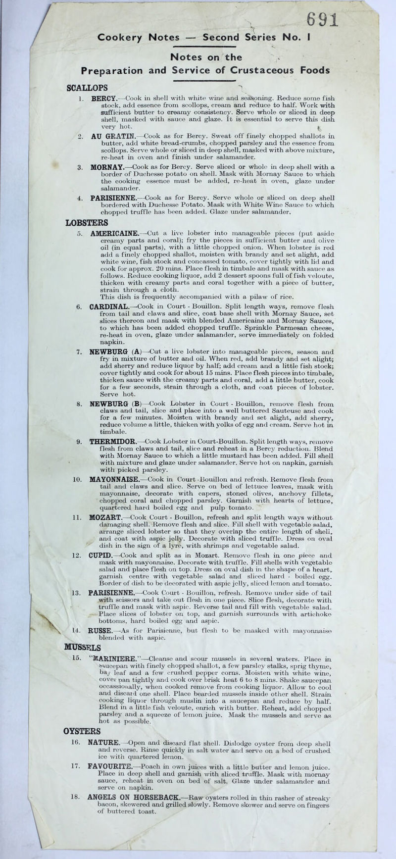 Cookery Notes 691 'r — Second Series No. I Notes on the Preparation and Service of Crustaceous Foods SCALLOPS 1. BERCY.—Cook in shell with wliite whie and sealSoning. Reduce some fish stock, add essence from scollops, cream and reduce to half. Work with sufficient butter to creamy consistency. Serv'e whole or sliced in deep shell, masked with sauce and glaze. It is essential to serve thi.s dish very hot. 2. AU GRATIN.—Cook as for Bercy. Sweat off finely chopped shallots in butter, add white bread-crumbs, chopped parsley and the essence from scollops. Serve whole or sliced in deep shell, masked with above mixture, re-heat in oven and finish under salamander. 3. MORNAY.—-Cook as for Bercy. Serve sliced or whole in deep shell with a border of Duchesse potato on shell. Mask with Mornay Sauce to which the cooking essence must be added, re-heat in oven, glaze rmder salamander. 4. PARISIENNE.—Cook as for Bercy. Serve whole or sliced on deep shell bordered with Duchesse Potato. Mask with White Wine Sauce to which chopped truffle has been added. Glaze under salamander. LOBSTERS 5. AMERICAINE .—Cut a live lobster into manageable pieces (put aside creamy parts and coral); fry the pieces in sufficient butter and olive oil (in equal parts), with a little chopped onion. When lobster is rod add a finely chopped shallot, moisten with brandy and set alight, add white wine, fish stock and eoncassed tomato, cover tightly with lid and cook for approx. 20 mins. Place flesh in timbale and mask with sauce as follows. Reduce cooking liquor, add 2 dessert spoons full of fish veloute, thicken with creamy parts and coral together with a piece of butter, strain through a cloth. This dish is frequently accompanied with a pilaw of rice. 6. CARDINAL.—-Cook in Court - Bouillon. Split length ways, remove flesh from tail and claws and slice, coat base shell with Mornay Sauce, set slices thereon and mask with blended Americaine and Mornay Sauces, to which has been added chopped truffle. Sprinkle Parmesan cheese, re-heat in oven, glaze under salamander, serve immediately on folded napkin. 7. NEWBURG (A) —-Cut a live lobster into manageable pieces, season and fry in mixtiu'e of butter and oil. When red, add brandy and set alight; add sherry and reduce liquor by half; add cream and a little fish stock; cover tightly and cook for about 15 mins. Place flesh pieces into timbale, thicken sauce with the creamy parts and coral, add a little butter, cook for a few seconds, strain through a cloth, and coat pieces of lobster. Serve hot. 8. NEWBURG (B)—-Cook Lobster in Court - Bouillon, remove flesh from claws and tail, slice and place into a well buttered Sauteuse and cook for a few minutes. Moisten with brandy and set alight, add sherry, reduce volume a little, thicken with yolks of egg and cream. Serve hot in timbale. 9. THERMIDOR.—Cook Lobster in Com-t-Bouillon. Split length ways, remove flesh from claws and tail, slice and reheat in a Bercy reduction. Blend with Mornay Sauce to which a little mustard has been added. Fill shell with mixture and glaze imder salamander. Serve hot on napkin, garnish with picked parsley. 10. MAYONNAISE.—Cook in Court -Bouillon and refresh. Remove flesh from tail and claws and slice. Serve on bed of lettuce leaves, mask with mayonnaise, decorate with capers, stoned olives, anchovy fillets, chopped coral and chopped parsley. Garnish with hearts of lettuce, quartered hard boiled egg and pulp tomato. 11. MOZART.—Cook Court - Bouillon, refresh and split length ways without damaging shell. Remove flesh and slice. Fill shell with vegetable salad, arrange sliced lobster so that they overlap the entire length of shell, and coat with aspic jelly. Decorate with sliced truffle. Dress on oval dish in the sign of a lyre, with shrimps and vegetable salad. 12. CUPID.—^Cook and split as in Mozart. Remove flesh in one piece and mask with mayonnaise. Decorate with truffle. Fill shells with vegetable salad and place flesh on top. Dress on oval dish in the shape of a heart, garnish centre with vegetable salad and sliced hard - boiled egg. Border of dish to be decorated with aspic jelly, sliced lemon and tomato. 13. PARISIENNE.—Cook Court - Bouillon, refresh. Remove under side of tail with scissors and take out flesh in one piece. Slice flesh, decorate with truffle and mask with aspic. Reverse tail and fill with vegetable salad. Place slices of lobster on top, and garnish surrounds with artichoke bottoms, hard boiled egg and aspic. 14. RUSSE.—As for Parisienne, but flesh to be masked with mayonnaise bleniled with aspic. MUSS13LS 15. “MARINIERE.”—Cleanse and scour mussels in several waters. Place in Saucepan with finely chopped shallot, a few parsley stalks, sprig thyme, ba/ leaf and a few crushed pepper corns. Moisten with white wine, cover pan tightly and cook over brisk heat 6 to 8 mins. Shake saucepan occassionally, when cooked remove from cooking liquor. Allow to cool and discaid one shell. Place bearded mussels inside other shell. Strain cooking liquor through muslin into a saucepan and reduce by half. Blend in a little fish veloute, enrich with butter. Reheat, add chopped parsley and a squeeze of lemon juice. Mask the mussels and serve as hot as possible. OYSTERS 16. NATURE.—-Open and discard flat shell. Dislodge oyster from deep shell and reverse. Rin.se quickly in salt water and serve on a bed of crushed ice with quartered lemon. 17. FAVOURITE.—Poach in own juices with a little butter and lemon juice. Place in deep shell and garnish with sliced truffle. Mask with mornay sauce, reheat in oven on bed of salt. Glaze under salamander and serve on napkin. 18. ANGELS ON HORSEBACK.—Raw oysters rolled in thin rasher of streaky bacon, skewered and grilled slowly. Remove skewer and serve on fingers of buttered toast.