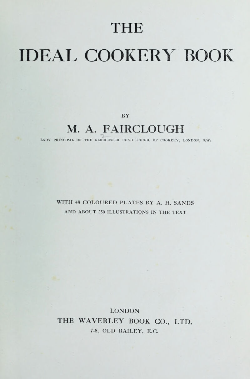 THE IDEAL COOKERY BOOK BY M. A. FAIRCLOUGH LADY PRINCIPAL OF THE GLOUCESTER ROAD SCHOOL OF COOKERY, LONDON, S.W. WITH 48 COLOURED PLATES BY A. H. SANDS AND ABOUT 250 ILLUSTRATIONS IN THE TEXT LONDON THE WAVERLEY BOOK CO., LTD. 7-8, OLD BAILEY, E.C.