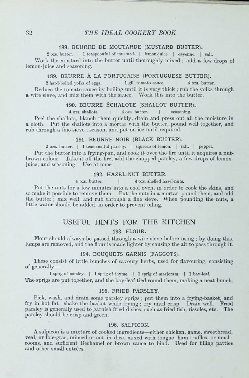 188. BEURRE DE MOUTARDE (MUSTARD BUTTER). 2 ozs. butter. | 1 teaspoonful of mustard. | lemon-juice. | cayenne. | salt. Work the mustard into the butter until thoroughly mixed ; add a few drops of lemon-juice and seasoning. 189. BEURRE A LA PORTUGAISE (PORTUGUESE BUTTER). 2 hard-boiled yolks of eggs. | 1 gill tomato sauce. | 4 ozs. butter. Reduce the tomato sauce by boiling until it is very thick ; rub the yolks through a wire sieve, and mix them with the sauce. Work this into the butter. 190. BEURRE ECHALOTE (SHALLOT BUTTER). 4 ozs. shallots. | 4 ozs. butter. | seasoning. Peel the shallots, blanch them quickly, drain and press out all the moisture in a cloth. Put the shallots into a mortar with the butter, pound well together, and rub through a fine sieve ; season, and put on ice until required. 191. BEURRE NOIR (BLACK BUTTER). 2 ozs. butter. | 1 teaspoonful parsley. | squeeze of lemon. | salt. | pepper. Put the butter into a frying-pan, and cook it over the fire until it acquires a nut- brown colour. Take it off the fire, add the chopped parsley, a few drops of lemon- juice, and seasoning. Use at once 192. HAZEL-NUT BUTTER. 4 ozs. butter. | 4 ozs. shelled hazel-nuts. Put the nuts for a few minutes into a cool oven, in order to cook the skins, and so make it possible to remove them Put the nuts in a mortar, pound them, and add the butter ; mix well, and rub through a fine sieve. When pounding the nuts, a little water should be added, in order to prevent oiling. USEFUL HINTS FOR THE KITCHEN 193. FLOUR. Flour should always be passed through a wire sieve before using ; by doing this, lumps are removed, and the flour is made lighter by causing the air to pass through it. 194. BOUQUETS GARNIS (FAGGOTS). These consist of little bunches of savoury herbs, used for flavouring, consisting of generally— 1 sprig of parsley. | 1 sprig of thyme. | 1 sprig of marjoram. | 1 bay-leaf. The sprigs are put together, and the bay-leaf tied round them, making a neat bunch. 195. FRIED PARSLEY. Pick, wash, and drain some parsley sprigs ; put them into a frying-basket, and fry in hot fat; shake the basket while frying ; fry until crisp. Drain well. Fried parsley is generally used to garnish fried dishes, such as fried fish, rissoles, etc. The parsley should be crisp and green. 196. SALPICON. A salpicon is a mixture of cooked ingredients—either chicken, game, sweetbread, veal, or foie-gras, minced or cut in dice, mixed with tongue, ham-truffles, or mush- rooms, and sufficient Bechamel or brown sauce to bind. Used for filling patties and other small entrees.