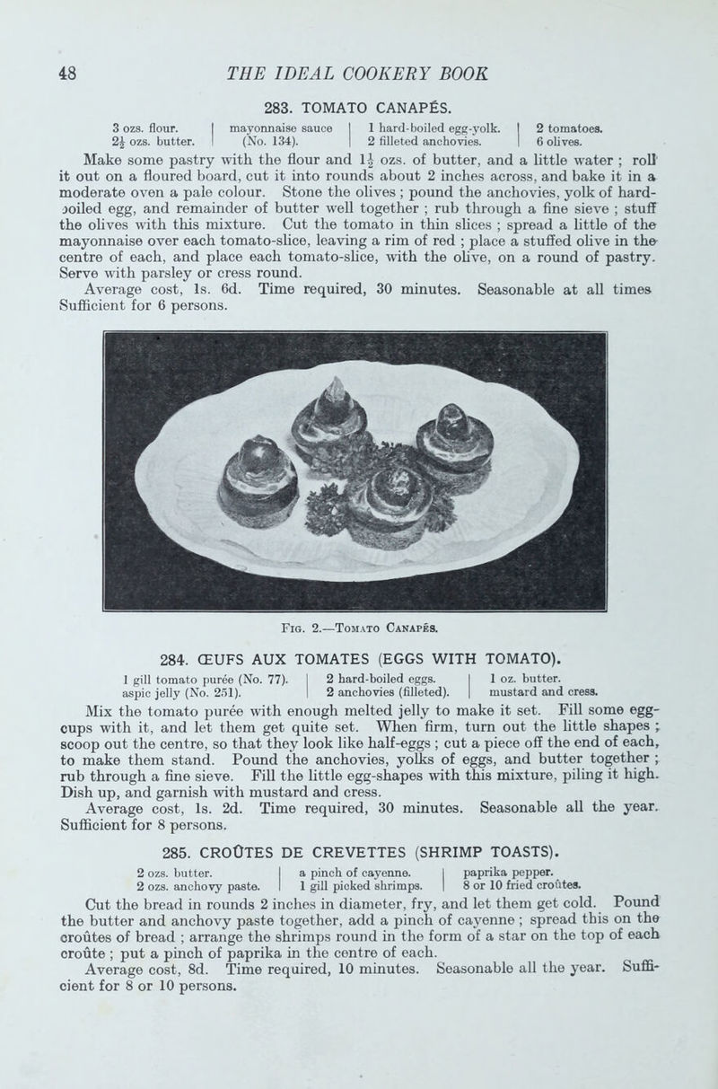 283. TOMATO CANAPES. 3 ozs. flour. I mayonnaise sauce I 1 hard-boiled egg-yolk. I 2 tomatoes. 2£ ozs. butter. I (No. 134). | 2 filleted anchovies. 1 6 olives. Make some pastry with the flour and lj ozs. of butter, and a little water ; roll it out on a floured board, cut it into rounds about 2 inches across, and bake it in a moderate oven a pale colour. Stone the olives ; pound the anchovies, yolk of hard- joiled egg, and remainder of butter well together ; rub through a fine sieve ; stuff the olives with this mixture. Cut the tomato in thin slices ; spread a little of the mayonnaise over each tomato-slice, leaving a rim of red ; place a stuffed olive in the centre of each, and place each tomato-slice, with the ohve, on a round of pastry. Serve with parsley or cress round. Average cost, Is. 6d. Time required, 30 minutes. Seasonable at all times Sufficient for 6 persons. Fig. 2.—Tomato Canapes. 284. CEUFS AUX TOMATES (EGGS WITH TOMATO). 1 gill tomato puree (No. 77). I 2 hard-boiled eggs. I 1 oz. butter, aspic jelly (No. 251). I 2 anchovies (filleted). | mustard and cress. Mix the tomato puree with enough melted jelly to make it set. Fill some egg- cups with it, and let them get quite set. When firm, turn out the little shapes , scoop out the centre, so that they look like half-eggs ; cut a piece off the end of each, to make them stand. Pound the anchovies, yolks of eggs, and butter together ; rub through a fine sieve. Fill the little egg-shapes with this mixture, piling it high. Dish up, and garnish with mustard and cress. Average cost, Is. 2d. Time required, 30 minutes. Seasonable all the year. Sufficient for 8 persons. 285. CROOTES DE CREVETTES (SHRIMP TOASTS). 2 ozs. butter. I a pinch of cayenne. I paprika pepper. _ 2 ozs. anchovy paste. I 1 gill picked shrimps. | 8 or 10 fried croutes. Cut the bread in rounds 2 inches in diameter, fry, and let them get cold. Pound the butter and anchovy paste together, add a pinch of cayenne ; spread this on the croutes of bread ; arrange the shrimps round in the form of a star on the top of each croute ; put a pinch of paprika in the centre of each. Average cost, 8d. Time required, 10 minutes. Seasonable all the year. Suffi- cient for 8 or 10 persons.