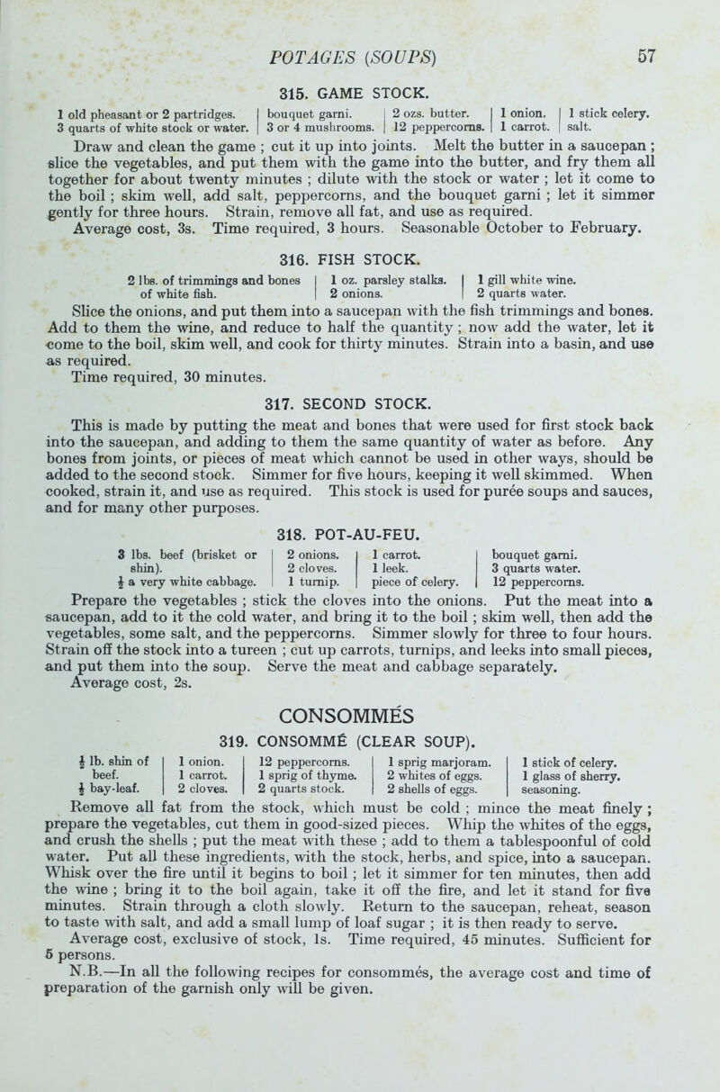 315. GAME STOCK. 1 old pheasant or 2 partridges. I bouquet garni. I 2 ozs. butter. I 1 onion. I 1 stick celery. 3 quarts of white stock or water. | 3 or 4 mushrooms, j 12 peppercorns. | 1 carrot. | salt. Draw and clean the game ; cut it up into joints. Melt the butter in a saucepan ; slice the vegetables, and put them with the game into the butter, and fry them all together for about twenty minutes ; dilute with the stock or water ; let it come to the boil; skim well, add salt, peppercorns, and the bouquet garni ; let it simmer gently for three hours. Strain, remove all fat, and use as required. Average cost, 3s. Time required, 3 hours. Seasonable October to February. 316. FISH STOCK. 2 lbs. of trimmings and bones 1 1 oz. parsley stalks. I 1 gill white wine, of white fish. I 2 onions. | 2 quarts water. Slice the onions, and put them into a saucepan with the fish trimmings and bones. Add to them the wine, and reduce to half the quantity ; now add the water, let it come to the boil, skim well, and cook for thirty minutes. Strain into a basin, and use as required. Time required, 30 minutes. 317. SECOND STOCK. This is made by putting the meat and bones that were used for first stock back into the saucepan, and adding to them the same quantity of water as before. Any bones from joints, or pieces of meat which cannot be used in other ways, should be added to the second stock. Simmer for five hours, keeping it well skimmed. When cooked, strain it, and use as required. This stock is used for puree soups and sauces, and for many other purposes. 318. POT-AU-FEU. 3 lbs. beef (brisket or 2 onions. 1 carrot. shin). 2 cloves. 1 leek. | a very white cabbage. 1 turnip. piece of celery. bouquet garni. 3 quarts water. 12 peppercorns. Prepare the vegetables ; stick the cloves into the onions. Put the meat into a saucepan, add to it the cold water, and bring it to the boil; skim well, then add the vegetables, some salt, and the peppercorns. Simmer slowly for three to four hours. Strain off the stock into a tureen ; cut up carrots, turnips, and leeks into small pieces, and put them into the soup. Serve the meat and cabbage separately. Average cost, 2s. CONSOMMES \ lb. shin of beef. £ bay-leaf. 319. 1 onion. 1 carrot. 2 cloves. CONSOMME (CLEAR SOUP). 12 peppercorns. 1 sprig of thyme. 2 quarts stock. 1 sprig marjoram. 2 whites of eggs. 2 shells of eggs. 1 stick of celery. 1 glass of sherry, seasoning. Remove all fat from the stock, which must be cold ; mince the meat finely ; prepare the vegetables, cut them in good-sized pieces. Whip the whites of the eggs, and crush the shells ; put the meat with these ; add to them a tablespoonful of cold water. Put all these ingredients, with the stock, herbs, and spice, into a saucepan. Whisk over the fire until it begins to boil ; let it simmer for ten minutes, then add the wine ; bring it to the boil again, take it off the fire, and let it stand for five minutes. Strain through a cloth slowly. Return to the saucepan, reheat, season to taste with salt, and add a small lump of loaf sugar ; it is then ready to serve. Average cost, exclusive of stock, Is. Time required, 45 minutes. Sufficient for 5 persons. N.B.—In all the following recipes for consommes, the average cost and time of preparation of the garnish only will be given.