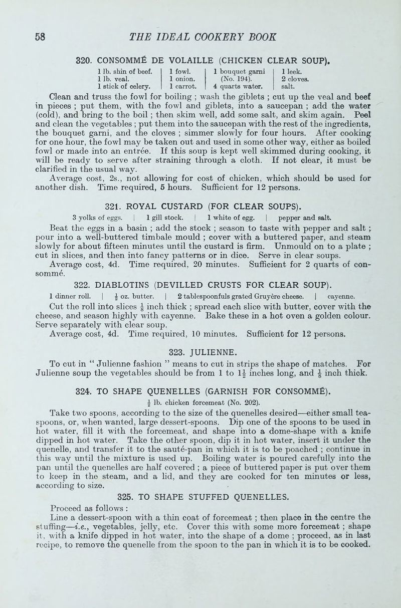 320. CONSOMME DE VOLAILLE (CHICKEN CLEAR SOUP). 1 lb. shin of beef. 1 fowl. 1 bouquet garni 1 lb. veal. 1 onion. (No. 194). 1 stick of celery. 1 carrot. 4 quarts water. 1 leek. 2 clove3. salt. Clean and truss the fowl for boiling ; wash the giblets ; cut up the veal and beef in pieces ; put them, with the fowl and giblets, into a saucepan ; add the water (cold), and bring to the boil ; then skim well, add some salt, and skim again. Peel and clean the vegetables ; put them into the saucepan with the rest of the ingredients, the bouquet garni, and the cloves ; simmer slowly for four hours. After cooking for one hour, the fowl may be taken out and used in some other way, either as boiled fowl or made into an entree. If this soup is kept well skimmed during cooking, it will be ready to serve after straining through a cloth. If not clear, it must be clarified in the usual way. Average cost, 2s., not allowing for cost of chicken, which should be used for another dish. Time required, 6 hours. Sufficient for 12 persons. 321. ROYAL CUSTARD (FOR CLEAR SOUPS). 3 yolks of eggs. | 1 gill stock. | 1 white of egg. | pepper and salt. Beat the eggs in a basin ; add the stock ; season to taste with pepper and salt ; pour into a well-buttered timbale mould ; cover with a buttered paper, and steam slowly for about fifteen minutes until the custard is firm. Unmould on to a plate ; cut in slices, and then into fancy patterns or in dice. Serve in clear soups. Average cost, 4d. Time required, 20 minutes. Sufficient for 2 quarts of con- somme. 322. DIABLOTINS (DEVILLED CRUSTS FOR CLEAR SOUP). 1 dinner roll. | £ oz. butter. | 2 tablespoonfuls grated Gruyere cheese. | cayenne. Cut the roll into slices £ inch thick ; spread each slice with butter, cover with the cheese, and season highly with cayenne. Bake these in a hot oven a golden colour. Serve separately with clear soup. Average cost, 4d. Time required, 10 minutes. Sufficient for 12 persons. 323. JULIENNE. To cut in “ Julienne fashion ” means to cut in strips the shape of matches. For Julienne soup the vegetables should be from 1 to 1| inches long, and ^ inch thick. 324. TO SHAPE QUENELLES (GARNISH FOR CONSOMME). J lb. chicken forcemeat (No. 202). Take two spoons, according to the size of the quenelles desired—either small tea- spoons, or, when wanted, large dessert-spoons. Dip one of the spoons to be used in hot water, fill it with the forcemeat, and shape into a dome-shape with a knife dipped in hot water. Take the other spoon, dip it in hot water, insert it under the quenelle, and transfer it to the saute-pan in which it is to be poached ; continue in this way until the mixture is used up. Boiling water is poured carefully into the pan until the quenelles are half covered ; a piece of buttered paper is put over them to keep in the steam, and a lid, and they are cooked for ten minutes or less, according to size. 325. TO SHAPE STUFFED QUENELLES. Proceed as follows : Line a dessert-spoon with a thin coat of forcemeat; then place in the centre the stuffing—i.e., vegetables, jelly, etc. Cover this -with some more forcemeat ; shape it, with a knife dipped in hot water, into the shape of a dome ; proceed, as in last recipe, to remove the quenelle from the spoon to the pan in which it is to be cooked.