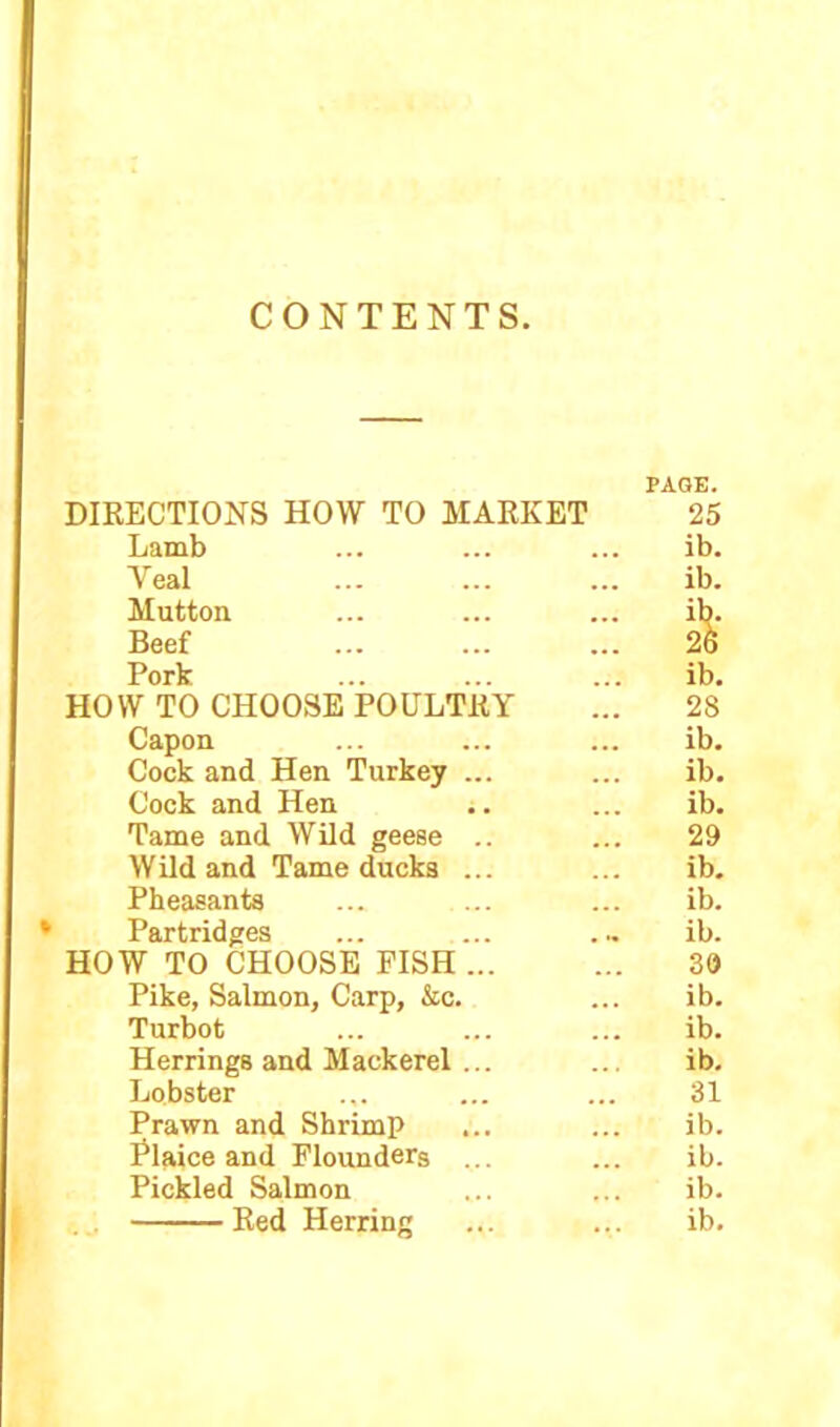 CONTENTS DIRECTIONS HOW TO MARKET Lamb Yeal Mutton Beef Pork HOW TO CHOOSE POULTRY Capon Cock and Hen Turkey ... Cock and Hen j. Tame and Wild geese .. Wild and Tame ducks ... Pheasants Partridges HOW TO CHOOSE PISH ... Pike, Salmon, Carp, &c. Turbot Herrings and Mackerel ... Lobster Prawn and Shrimp Plaice and Flounders ... Pickled Salmon PAGE. 25 ib. ib. & ib. 28 ib. ib. ib. 29 ib. ib. ib. 39 ib. ib. ib. 31 ib. ib. ib.