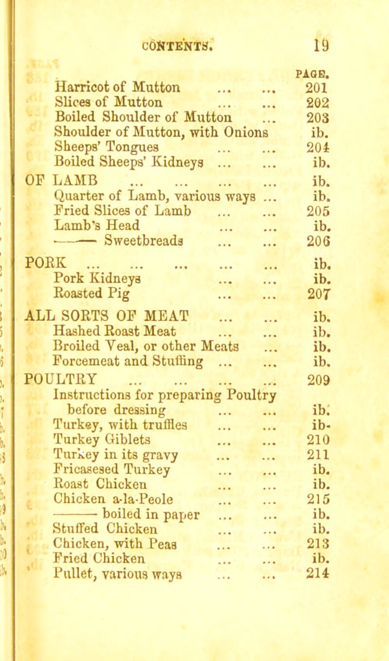 PAGE. Harricot of Mutton 201 Slices of Mutton 202 Boiled Shoulder of Mutton ... 203 Shoulder of Mutton, with Onions ib. Sheeps’ Tongues ... ... 201 Boiled Sheeps’ Kidneys ib. OP LAMB ib. Quarter of Lamb, various ways ... ib. Pried Slices of Lamb 205 Lamb’s Head ib. • Sweetbreads 206 PORK ib. Pork Kidneys ib. Roasted Pig 207 ALL SORTS OP MEAT ib. Hashed Roast Meat ... ... ib. Broiled Yeal, or other Meats ... ib. Forcemeat and Stuffing ib. POULTRY 209 Instructions for preparing Poultry before dressing ... ... ib. Turkey, with truffles ib- Turkey Giblets 210 Turkey in its gravy 211 Fricasesed Turkey ... ... ib. Roast Chicken ib. Chicken a-la-Peole 215 boiled in paper ... ... ib. Stuffed Chicken ib. Chicken, with Peas 213 Pried Chicken ib. Pullet, various ways 214