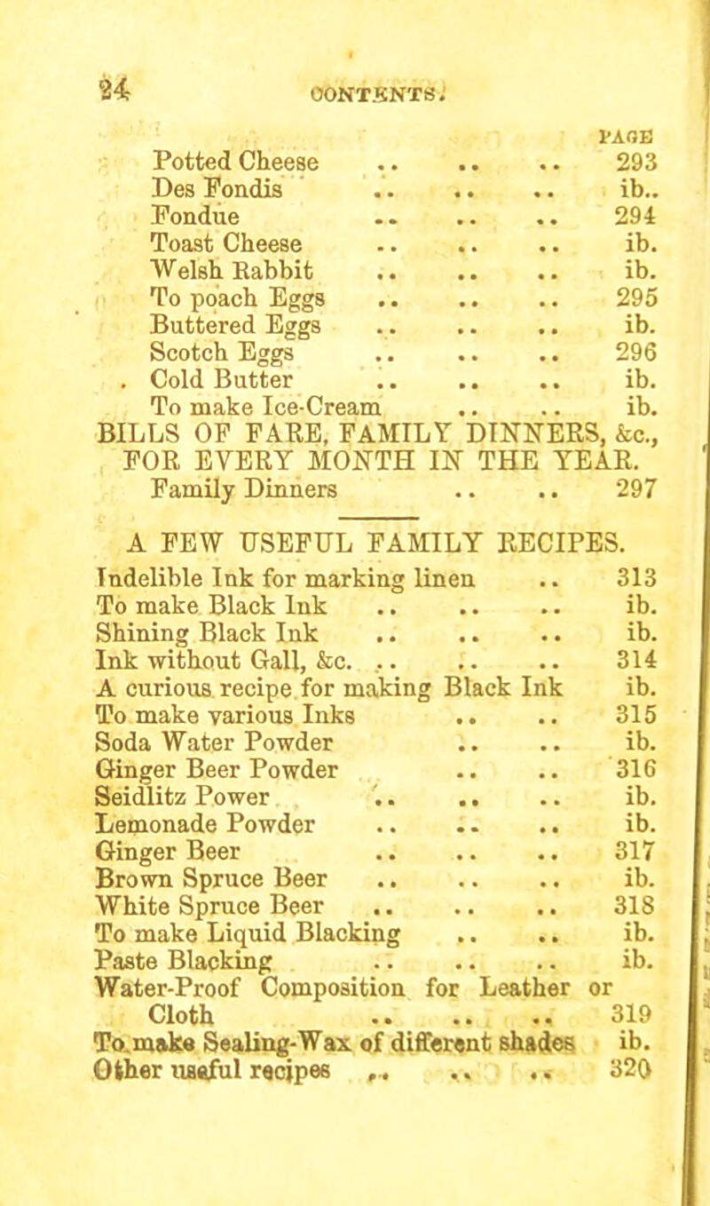Potted Cheese TAOE .. 293 Des Fondis .. ib.. Fondue 294 Toast Cheese .. ib. Welsh Rabbit .. ib. To poach Eggs 295 Buttered Eggs .. ib. Scotch Eggs 296 Cold Butter .. ib. To make Ice-Cream .. ib. BILLS OF FARE, FAMILY DINNERS, &c., FOR EVERY MONTH IN THE YEAR. Family Dinners .. .. 297 A FEW USEFUL FAMILY RECIPES. Indelible Ink for marking linen 313 To make Black Ink # # ib. Shining Black Ink • . ib. Ink without Gall, &c. ,. 314 A curious recipe for making Black Ink ib. To make various Inks .. . # 315 Soda Water Powder ib. Ginger Beer Powder 316 Seidlitz Power # , ib. Lemonade Powder , , ib. Ginger Beer • • 317 Brown Spruce Beer • , ib. White Spruce Beer . a 318 To make Liquid Blacking • • ib. Paste Blacking . . ib. Water-Proof Composition for Leather or Cloth . . 319 Tornake Sealing-Wax of different shades ib. Other useful recipes ,. < »' 320