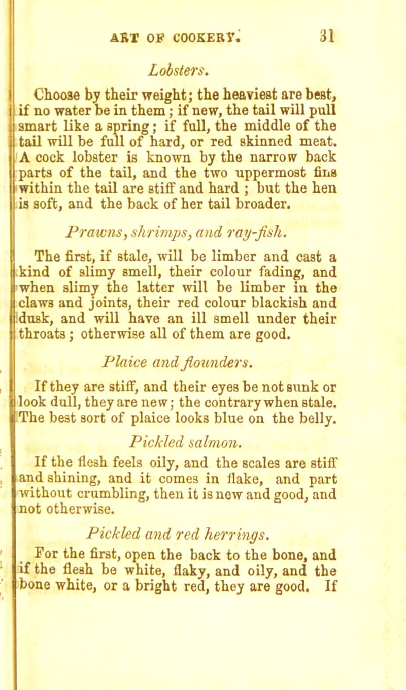 Lobsters. Choose by their weight; the heaviest are best, if no water be in them; if new, the tail will pull smart like a spring; if full, the middle of the tail will be full of hard, or red skinned meat. A cock lobster is known by the narrow back parts of the tail, and the two uppermost fins within the tail are stiff and hard ; but the hen is soft, and the back of her tail broader. (Prawns, shrimps, and ray-fish. The first, if stale, will be limber and cast a kind of slimy smell, their colour fading, and when slimy the latter will be limber in the claws and joints, their red colour blackish and dusk, and will have an ill smell under their throats; otherwise all of them are good. Plaice and flounders. If they are stiff, and their eyes be not sunk or look dull, they are new; the contrary when stale. The best sort of plaice looks blue on the belly. Pickled salmon. If the flesh feels oily, and the scales are stiff and shining, and it comes in flake, and part without crumbling, then it is new and good, and not otherwise. Pickled and red herrings. For the first, open the back to the bone, and if the flesh be white, flaky, and oily, and the bone white, or a bright red, they are good. If