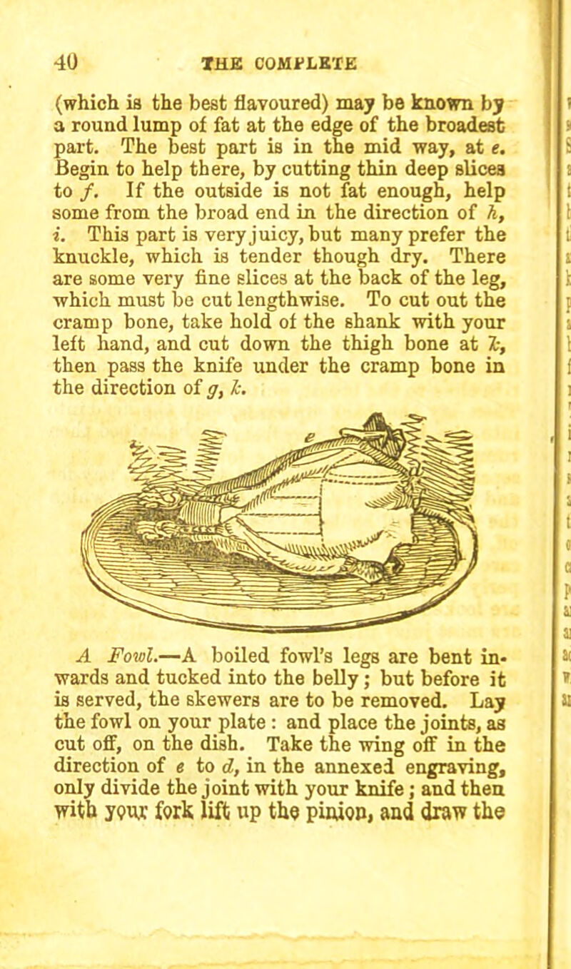 (which ia the best flavoured) may be known by a round lump of fat at the edge of the broadest part. The best part is in the mid way, at e. Begin to help there, by cutting thin deep slices to /. If the outside is not fat enough, help some from the broad end in the direction of h, i. This part is very juicy, but many prefer the knuckle, which is tender though dry. There are some very fine slices at the back of the leg, which must be cut lengthwise. To cut out the cramp bone, take hold of the shank with your left hand, and cut down the thigh bone at Ts, then pass the knife under the cramp bone in the direction of g, L A Fowl.—A boiled fowl’s legs are bent in- wards and tucked into the belly; but before it is served, the skewers are to be removed. Lay the fowl on your plate: and place the joints, as cut off, on the dish. Take the wing off in the direction of e to d, in the annexed engraving, only divide the joint with your knife; and then with your fork lift up the pinion, and draw the