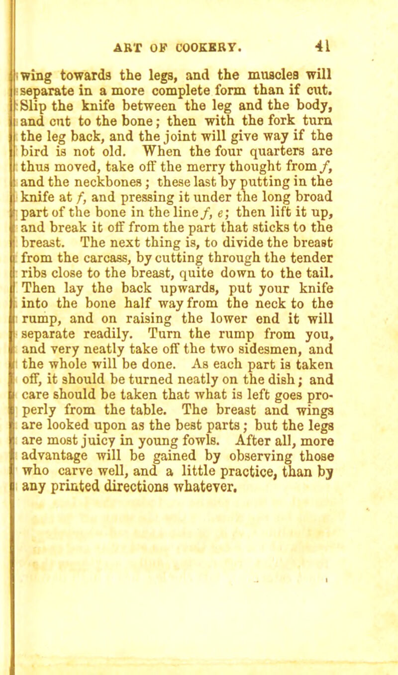 wing towards the legs, and the muscles will separate in a more complete form than if cut. :Slip the knife between the leg and the body, and cut to the bone; then with the fork turn the leg back, and the joint will give way if the bird is not old. When the four quarters are thus moved, take off the merry thought from /, and the neckbones ; these last by putting in the knife at /, and pressing it under the long broad part of the bone in the line /, e; then lift it up, and break it off from the part that sticks to the breast. The next thing is, to divide the breast from the carcass, by cutting through the tender ribs close to the breast, quite down to the tail. Then lay the back upwards, put your knife into the bone half way from the neck to the rump, and on raising the lower end it will separate readily. Turn the rump from you, and very neatly take off the two sidesmen, and the whole will be done. As each part is taken off, it should be turned neatly on the dish; and care should be taken that what is left goes pro- perly from the table. The breast and wings are looked upon as the best parts; but the legs are most juicy in young fowls. After all, more advantage will be gained by observing those who carve well, and a little practice, than by any printed directions whatever.