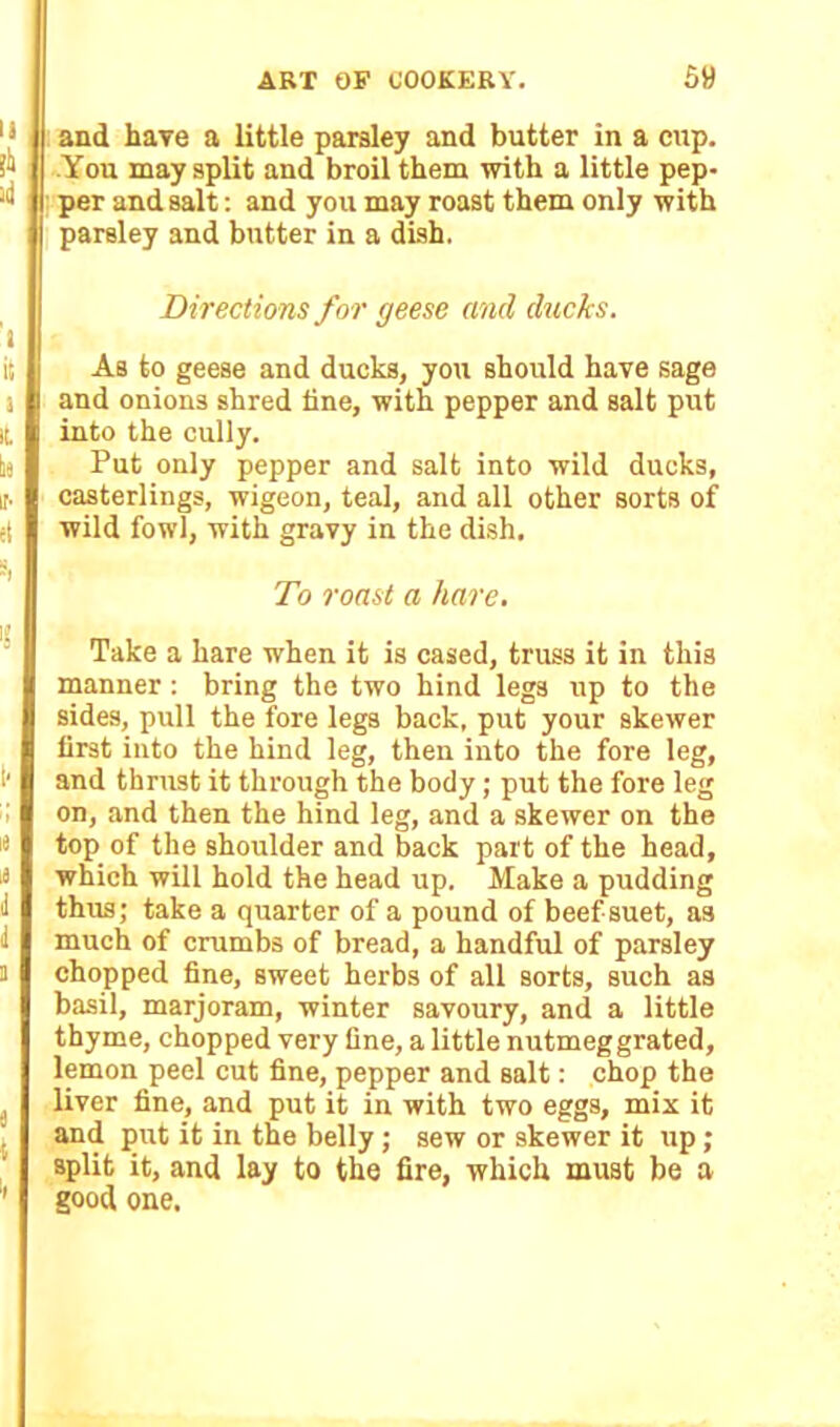 and have a little parsley and butter in a cup. You may split and broil them with a little pep- per and salt: and you may roast them only with parsley and butter in a dish. Directions for geese and ducks. As to geese and ducks, you should have sage and onions shred line, with pepper and salt put into the cully. Put only pepper and salt into wild ducks, casterlings, wigeon, teal, and all other sorts of wild fowl, with gravy in the dish. To roast a hare. Take a hare when it is cased, truss it in this manner : bring the two hind legs up to the sides, pull the fore legs back, put your skewer first into the hind leg, then into the fore leg, and thrust it through the body; put the fore leg on, and then the hind leg, and a skewer on the top of the shoulder and back part of the head, which will hold the head up. Make a pudding thus; take a quarter of a pound of beef suet, as much of crumbs of bread, a handful of parsley chopped fine, sweet herbs of all sorts, such as basil, marjoram, winter savoury, and a little thyme, chopped very fine, a little nutmeg grated, lemon peel cut fine, pepper and salt: chop the liver fine, and put it in with two eggs, mix it and put it in the belly; sew or skewer it up; split it, and lay to the fire, which must be a good one.