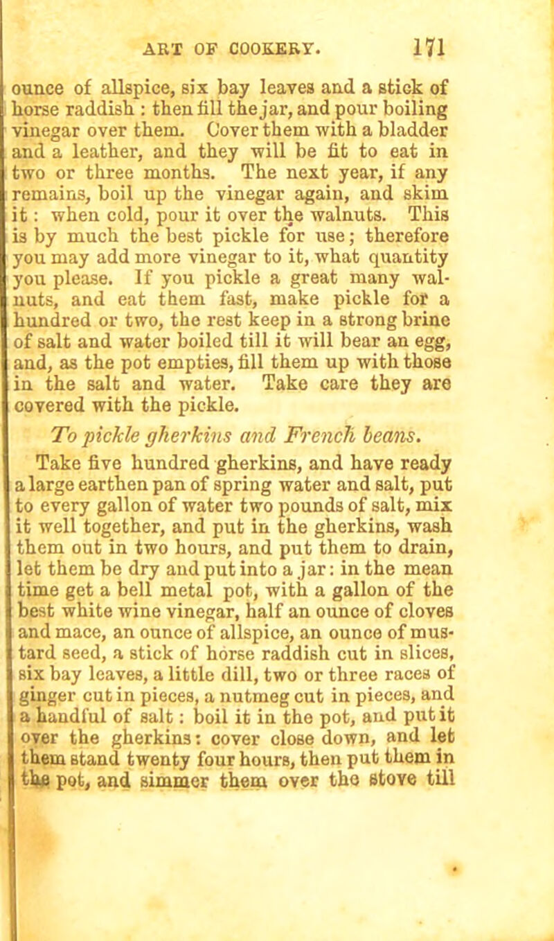 ounce of allspice, six bay leaves and a stick of horse raddish : then till the jar, and pour boiling vinegar over them. Cover them with a bladder and a leather, and they will be fit to eat in two or three months. The next year, if any remains, boil up the vinegar again, and skim it: when cold, pour it over the walnuts. This is by much the best pickle for use; therefore you may add more vinegar to it, what quantity you please. If you pickle a great many wal- nuts, and eat them fast, make pickle for a hundred or two, the rest keep in a strong brine of salt and water boiled till it will bear an egg, and, as the pot empties, fill them up with those in the salt and water. Take care they are covered with the pickle. To 'pickle gherkins and French beans. Take five hundred gherkins, and have ready a large earthen pan of spring water and salt, put to every gallon of water two pounds of salt, mix it well together, and put in the gherkins, wash them out in two hours, and put them to drain, let them be dry and put into a jar: in the mean time get a bell metal pot, with a gallon of the best white wine vinegar, half an ounce of cloves and mace, an ounce of allspice, an ounce of mus- tard seed, a stick of horse raddish cut in slices, Bix bay leaves, a little dill, two or three races of ginger cut in pieces, a nutmeg cut in pieces, and a handful of salt: boil it in the pot, and put it over the gherkins: cover close down, and let them stand twenty four hours, then put them in the pot, and simmer them over the stove till