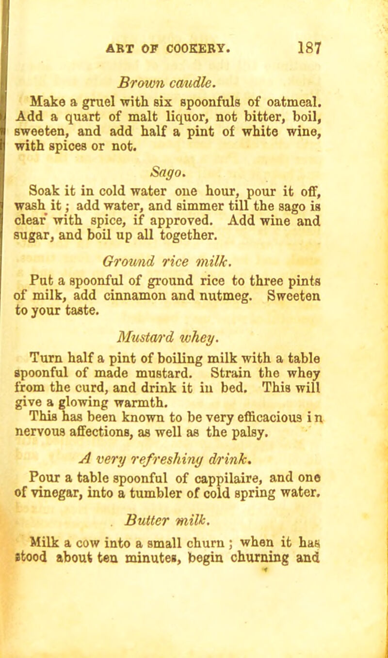 Brown caudle. Make a gruel with six spoonfuls of oatmeal. Add a quart of malt liquor, not bitter, boil, sweeten, and add half a pint of white wine, with spices or not. Sago. Soak it in cold water one hour, pour it off, wash it; add water, and simmer till the sago is clear with spice, if approved. Add wine and sugar, and boil up all together. Ground rice milk. Put a spoonful of ground rice to three pints of milk, add cinnamon and nutmeg. Sweeten to your taste. Mustard whey. Turn half a pint of boiling milk with a table spoonful of made mustard. Strain the whey from the curd, and drink it in bed. This will give a glowing warmth. This has been known to be very efficacious i n nervous affections, as well as the palsy. A very refreshing drink. Pour a table spoonful of cappilaire, and one of vinegar, into a tumbler of cold spring water. Butter milk. Milk a cow into a small churn ; when it has stood about ten minutes, begin churning and