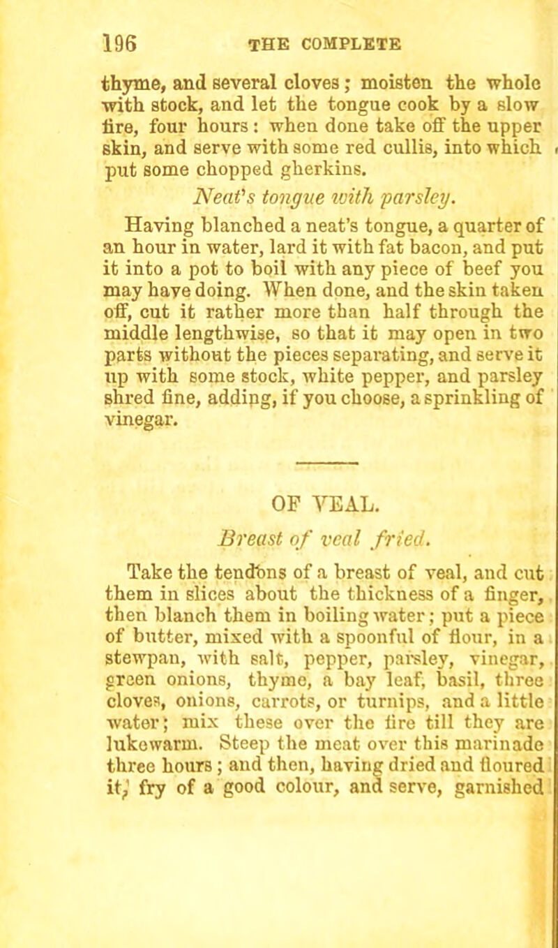 thyme, and several cloves; moisten the whole with stock, and let the tongue cook by a slow lire, four hours : when done take off the upper skin, and serve with some red cullis, into which < put some chopped gherkins. Neat's tongue with parsley. Having blanched a neat’s tongue, a quarter of an hour in water, lard it with fat bacon, and put it into a pot to boil with any piece of beef you may haye doing. When done, and the skin taken off, cut it rather more than half through the middle lengthwise, so that it may open in two parts without the pieces separating, and serve it up with some stock, white pepper, and parsley shred fine, addipg, if you choose, a sprinkling of vinegar. OF VEAL. Breast of veal fried. Take the tendbns of a breast of veal, and cut them in slices about the thickness of a finger, then blanch them in boiling water; put a piece of butter, mixed with a spoonful of Hour, in a stewpau, with salt, pepper, parsley, vinegar, green onions, thyme, a bay leaf, basil, three cloves, onions, carrots, or turnips, and a little water; mix these over the fire till they are lukewarm. Steep the meat over this marinade three hours ; and then, having dried and floured it,’ fry of a good colour, and serve, garnished