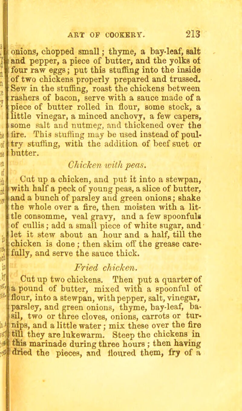 b« of ne 81 i id ,ti is id onions, chopped small; thyme, a bay-leaf, salt and pepper, a piece of butter, and the yolks of four raw eggs; put this stuffing into the inside of two chickens properly prepared and trussed. Sew in the stuffing, roast the chickens between rashers of bacon, serve with a sauce made of a piece of butter rolled in flour, some stock, a little vinegar, a minced anchovy, a few capers, some salt and nutmeg, and thickened over the lire. This stuffing may be used instead of poul- try stuffing, with the addition of beef suet or butter. Chicken with pens. Cut up a chicken, and put it into a stewpan, with half a peck of young peas, a slice of butter, and a bunch of parsley and green onions; shake the whole over a fire, then moisten with a lit- tle consomme, veal gravy, and a few spoonfuls of cullis; add a small piece of white sugar, and let it stew about an hour and a half, till the chicken is done ; then skim off the grease care- fully, and serve the sauce thick. i» Fried chicken. Cut up two chickens. Then put a quarter of a pound of butter, mixed with a spoonful of flour, into a stewpan, with pepper, salt, vinegar, parsley, and green onions, thyme, bay-leaf, ba- sil, two or three cloves, onions, carrots or tur- h * nips, and a little water; mix these over the fire till they are lukewarm. Steep the chickens in *1 this marinade during three hours ; then having m dried the pieces, and floured them, fry of a