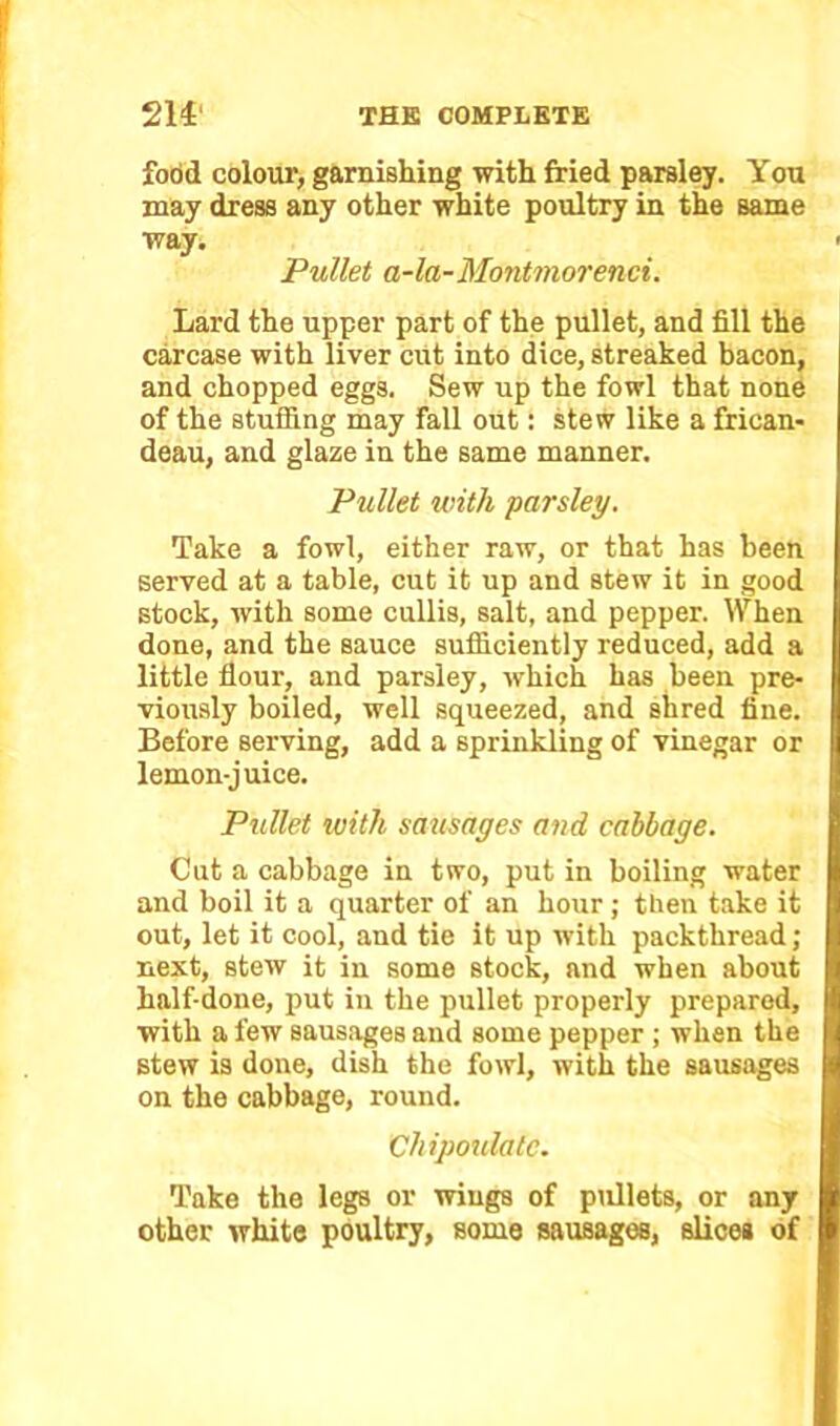 food colour, garnishing with fried parsley. You may dress any other white poultry in the same way. Pullet a-la-Montmorenci. Lard the upper part of the pullet, and fill the carcase with liver cut into dice, streaked bacon, and chopped eggs. Sew up the fowl that none of the stuffing may fall out: stew like a frican- deau, and glaze in the same manner. Pullet with ■parsley. Take a fowl, either raw, or that has been served at a table, cut it up and stew it in good stock, with some cullis, salt, and pepper. When done, and the sauce sufficiently reduced, add a little flour, and parsley, which has been pre- viously boiled, well squeezed, and shred fine. Before serving, add a sprinkling of vinegar or lemon-juice. Pullet with sausages and cabbage. Cut a cabbage in two, put in boiling water and boil it a quarter of an hour; then take it out, let it cool, and tie it up with packthread; next, stew it in some stock, and when about half-done, put in the pullet properly prepared, with a few sausages and some pepper ; when the stew is done, dish the fowl, with the sausages on the cabbage, round. Chipoulalc. Take the legs or wings of pullets, or any other white poultry, some sausages, slices of