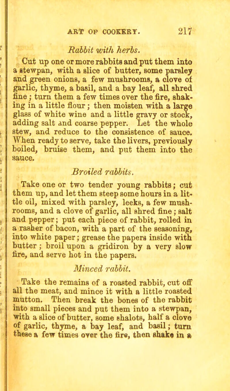 Rabbit with herbs. Cut up one or more rabbits and put them into a stewpan, with a slice of butter, some parsley and green onions, a few mushrooms, a clove of garlic, thyme, a basil, and a bay leaf, all shred fine •, turn them a few times over the fire, shak- ing in a little flour; then moisten with a large glass of white wine and a little gravy or stock, adding salt and coarse pepper. Let the whole stew, and reduce to the consistence of sauce. When ready to serve, take the livers, previously boiled, bruise them, and put them into the sauce. Broiled rabbits. Take one or two tender young rabbits; cut them up, and let them steep some hours in a lit- tle oil, mixed with parsley, leeks, a few mush- rooms, and a clove of garlic, all shred fine; salt and pepper; put each piece of rabbit, rolled in a rasher of bacon, with a part of the seasoning, into white paper; grease the papers inside with butter ; broil upon a gridiron by a very slow fire, and serve hot in the papers. Minced rabbit. Take the remains of a roasted rabbit, cut off all the meat, and mince it with a little roasted mutton. Then break the bones of the rabbit into small pieces and put them into a stewpan, with a slice of butter, some shalots, half a clove of garlic, thyme, a bay leaf, and basil; turn these a few times over the fire, then shake in a