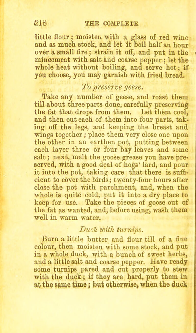 little flour; moisten with a glass of red wine and as much stock, and let it boil half an hour over a small fire; strain it off, and put in the ■ mincemeat with salt and coarse pepper ; let the whole heat without boiling, and serve hot; if you choose, you may garnish with fried bread. To preserve geese. Take any number of geese, and roast them till about three parts done, carefully preserving the fat that drops from them. Let them cool, and then cut each of them into four parts, tak- ing off the legs, and keeping the breast and wings together; place them very close one upon the other in an earthen pot, putting between each layer three or four bay leaves and some salt; next, melt the goose grease you have pre- served, with a good deal of hogs’ lard, and pour it into the pot, taking care that there is suffi- cient to cover the birds; twenty-four hours after close the pot with parchment, and, when the whole is quite cold, put it into a dry place to keep for use. Take the pieces of goose out of the fat as wanted, and, before using, wash them well in warm water. Duch with turnips. Burn a little butter and flour till of a fine colour, then moisten with some stock, and put in a whole duck, with a bunch of sweet herbs, and a little salt and coarse pepper. Have ready some turnips pared and cut properly to stew with the duck; if they are hard, put them in at the same time; but otherwise, when the duck