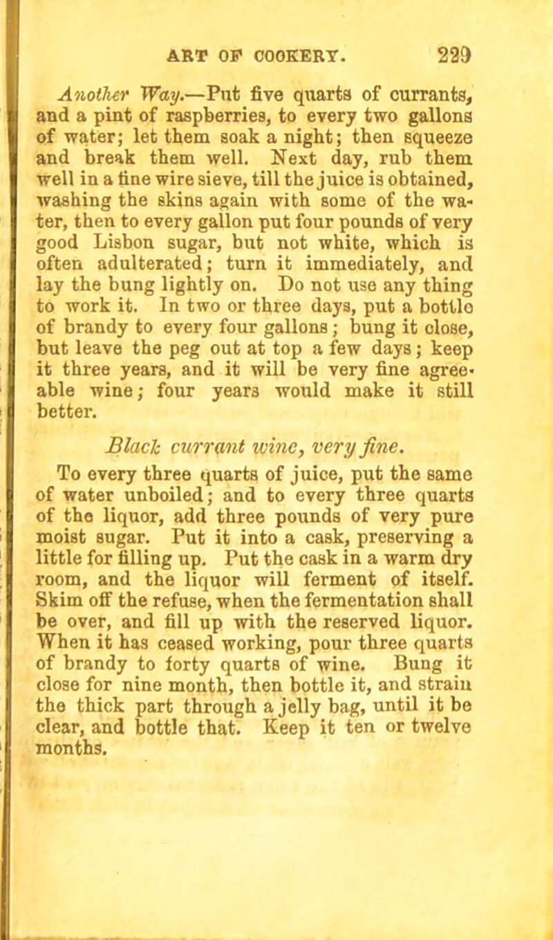 Another Way.—Put five quarts of currants, and a pint of raspberries, to every two gallons of water; let them soak a night; then squeeze and break them well. Next day, rub them well in a tine wire sieve, till the juice is obtained, washing the skins again with some of the wa- ter, then to every gallon put four pounds of very good Lisbon sugar, but not white, which is often adulterated; turn it immediately, and lay the bung lightly on. Do not use any thing to work it. In two or three days, put a bottle of brandy to every four gallons; bung it close, but leave the peg out at top a few days; keep it three years, and it will be very fine agree* able wine; four year3 would make it still better. Black currant wine, very fine. To every three quarts of juice, put the same of water unboiled; and to every three quarts of the liquor, add three pounds of very pure moist sugar. Put it into a cask, preserving a little for filling up. Put the cask in a warm dry room, and the liquor will ferment of itself. Skim off the refuse, when the fermentation shall be over, and fill up with the reserved liquor. When it has ceased working, pour three quarts of brandy to forty quarts of wine. Bung it close for nine month, then bottle it, and strain the thick part through a jelly bag, until it be clear, and bottle that. Keep it ten or twelve months.